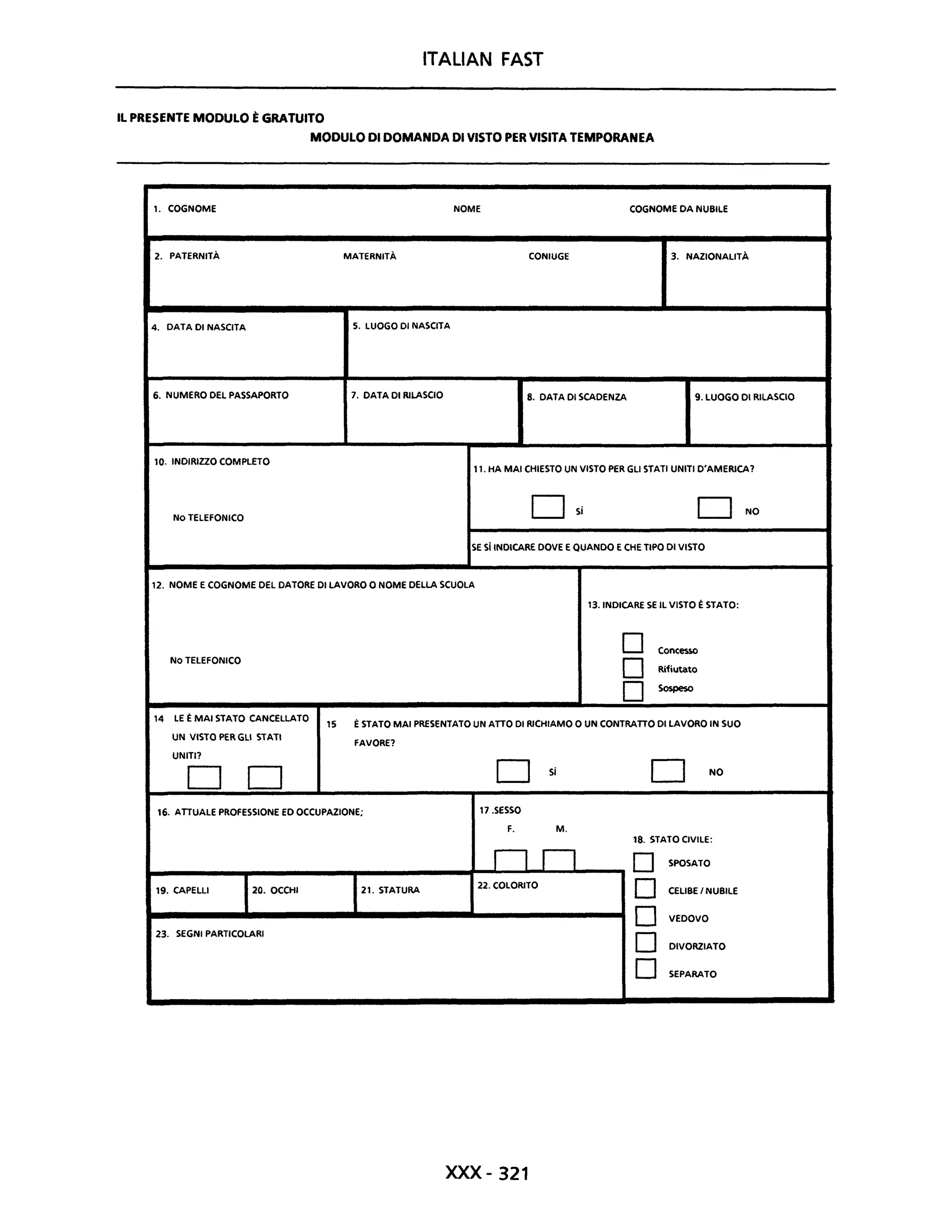 ITALIAN FAST
IL PRESENTE MODULO ÈGRATUITO
MODULO DI DOMANDA DI VISTO PER VISITA TEMPORANEA
1. COGNOME NOME COGNOME DA NUBILE
2. PATERNITÀ MATERNITÀ CONIUGE 3. NAZIONAUTÀ
4. DATA DI NASCITA 5. LUOGO DI NASCITA
6. NUMERO DEL PASSAPORTO 7. DATA DI RILASCIO 8. DATA DI SCADENZA 9. LUOGO DI RILASCIO
10. INDIRIZZO COMPLETO
11. HA MAI CHIESTO UN VISTO PER GLI STATI UNITI D'AMERICA?
NO TELEFONICO
OSi D NO
SE sì INDICARE DOVE E QUANDO E CHE TIPO DI VISTO
12. NOME E COGNOME DEL DATORE DI LAVORO O NOME DELLA SCUOLA
NO TELEFONICO
14 LE È MAI STATO CANCELLATO
UN VISTO PER GLI STATI
UNITI?
O O
13. INDICARE SE IL VISTO È STATO:
D
D
D
Concesso
Rifiutato
Sospeso
15 È STATO MAI PRESENTATO UN ATTO DI RICHIAMO O UN CONTRATTO DI LAVORO IN SUO
FAVORE?
O Si O NO
16. ATTUALE PROFESSIONE ED OCCUPAZIONE; 17.SESSO
F. M.
18. STATO CIVILE:
nn D SPOSATO
19. CAPELLI 20. OCCHI 21. STATURA
22. COLORITO
D CEUBE I NUBILE
D VEDOVO
D DIVORZIATO
23. SEGNI PARTICOLARI
D SEPARATO
xxx -321
 