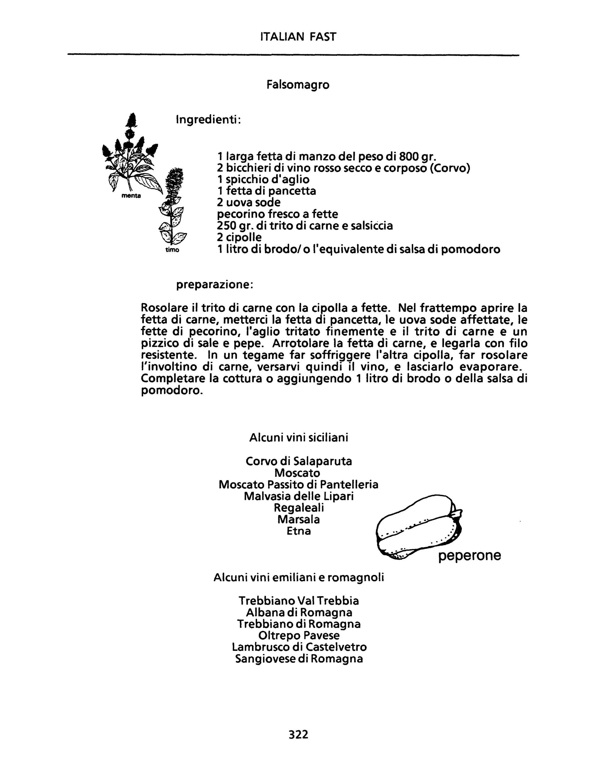 ITALIAN FAST
Falsomagro
Ingredienti:
1 larga fetta di manzo del peso di 800 gr.
2 bicchieri di vino rosso secco e corposo (Corvo)
1 spicchio diaglio
1 fetta di pancetta
2 uova sode
pecorino fresco a fette
250 gr. di trito di carne e salsiècia
2 cipolle
timo 1 litro di brodolo Ilequivalente di salsa di pomodoro
preparazione:
Rosolare il trito di carne con la cipolla a fette. Nel frattempo aprire la
fetta di carne, metterci la fetta di pancetta, le uova sode affettate, le
fette di pecorino, Itaglio tritato finemente e il trito di carne e un
pizzico di sale e pepe. Arrotolare la fetta di carne, e legarla con filo
resistente. In un tegame far soffriggere I·altra cipolla, far rosolare
l'involtino di carne, versarvi quindi il vino, e lasciarlo evaporare.
Completare la cottura o aggiungendo 1 litro di brodo o della salsa di
pomodoro.
Alcuni vini siciliani
Corvo di Salaparuta
Moscato
Moscato Passito di Pantelleria
Malvasia delle Lipari
Regaleali
Marsala
Etna
Alcuni vini emiliani e romagnoli
Trebbiano Val Trebbia
Albana di Romagna
Trebbiano di Romagna
Oltrepo Pavese
Lambrusco di Castelvetro
Sangiovese di Romagna
322
 
