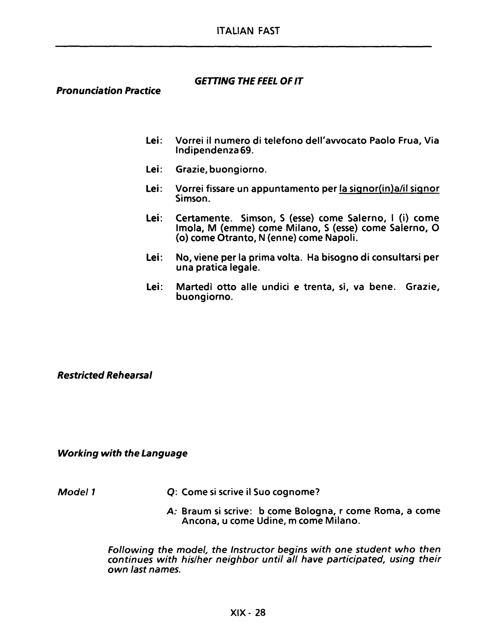 ITALIAN FAST
GETTING THE FEEL OFIT
Pronunciation Practice
Lei: Vorrei il numero di telefono dell'avvocato Paolo Frua, Via
Indipendenza 69.
Lei: Grazie, buongiorno.
Lei: Vorrei fissare un appuntamento per la signor(in)a/il signor
Simson.
Lei: Certamente. Simson, S (esse) come Salerno, I (i) come
Imola, M (emme) come Milano, S (esse) come Salerno, O
(o) come Otranto, N (enne) come Napoli.
Lei: No, viene per la prima volta. Ha bisogno di consultarsi per
una pratica legale.
Lei: Martedì otto alle undici e trenta, sì, va bene. Grazie,
buongiorno.
Restricted Rehearsal
Working with the Language
Mode/1 Q: Come si scrive il Suo cognome?
A: Braum si scrive: b come Bologna, r come Roma, a come
Ancona, u come Udine, m come Milano.
Following the mode/, the Instructor begins with one student who then
continues with hislher neighbor unti! ali have participated, using their
own fast names.
XIX - 28
 