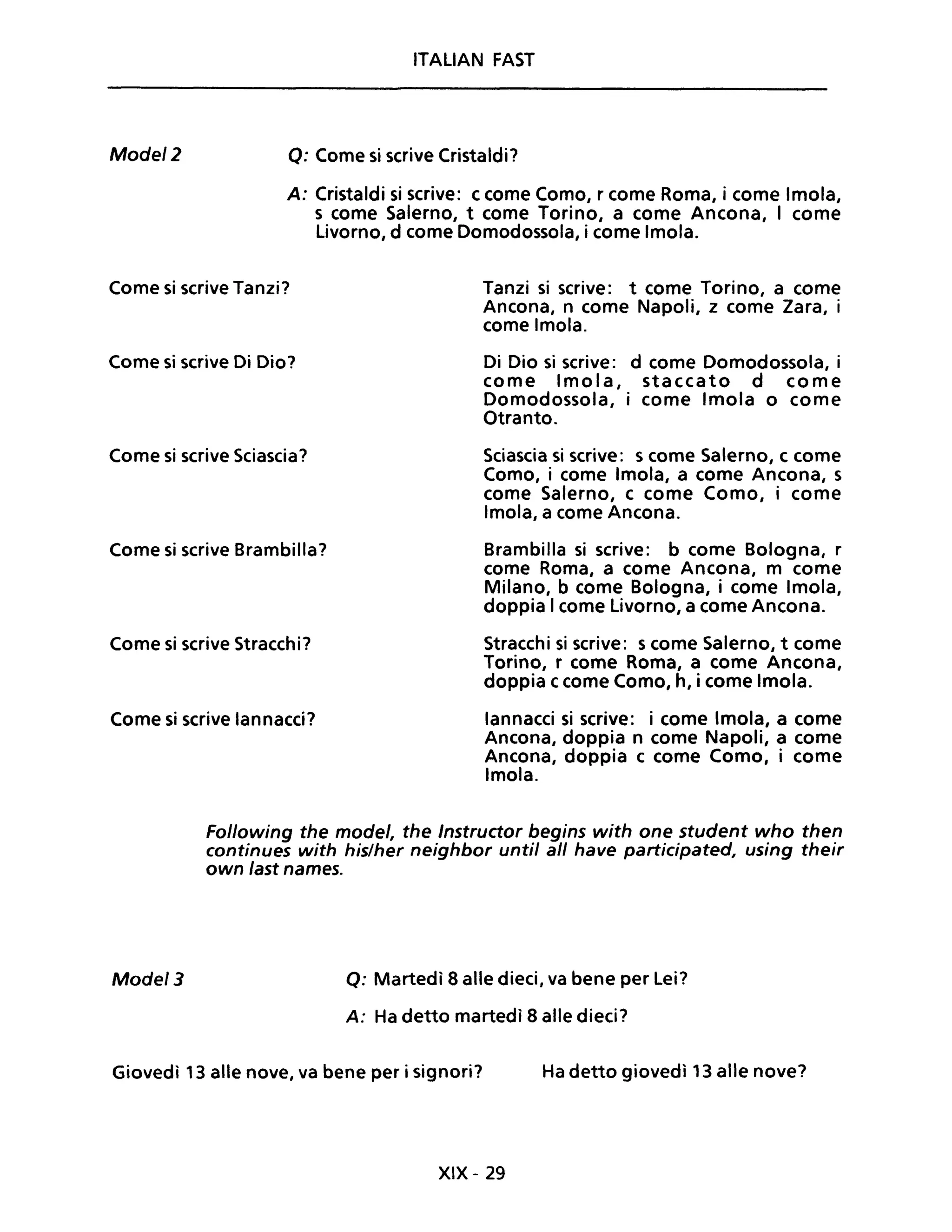Mode/2
ITALIAN FAST
Q: Come si scrive Cristaldi?
A: Cristaldi si scrive: c come Como, r come Roma, i come Imola,
s come Salerno, t come Torino, a come Ancona, I come
Livorno, d come Domodossola, i come Imola.
Come si scrive Tanzi? Tanzi si scrive: t come Torino, a come
Ancona, n come Napoli, z come Zara, i
come Imola.
Come si scrive Di Dio?
Come si scrive Sciascia?
Come si scrive Brambilla?
Come si scrive Stracchi?
Come si scrive lannacci?
Di Dio si scrive: d come Domodossola, i
come Imola, staccato d come
Domodossola, i come Imola o come
Otranto.
Sciascia si scrive: s come Salerno, c come
Como, i come Imola, a come Ancona, s
come Salerno, c come Como, i come
Imola, a come Ancona.
Brambilla si scrive: b come Bologna, r
come Roma, a come Ancona, m come
Milano, b come Bologna, i come Imola,
doppia I come Livorno, a come Ancona.
Stracchi si scrive: s come Salerno, t come
Torino, r come Roma, a come Ancona,
doppia ccome Como, h, i come Imola.
lannacci si scrive: i come Imola, a come
Ancona, doppia n come Napoli, a come
Ancona, doppia c come Como, i come
Imola.
Following the mode/, the Instructor begins with one student who then
continues with his/her neighbor unti! ali have participated, using their
own last names.
Mode/3 Q: Martedì 8 alle dieci, va bene per Lei?
A: Ha detto martedì 8 alle dieci?
Giovedì 13 alle nove, va bene per i signori? Ha detto giovedì 13 alle nove?
XIX - 29
 