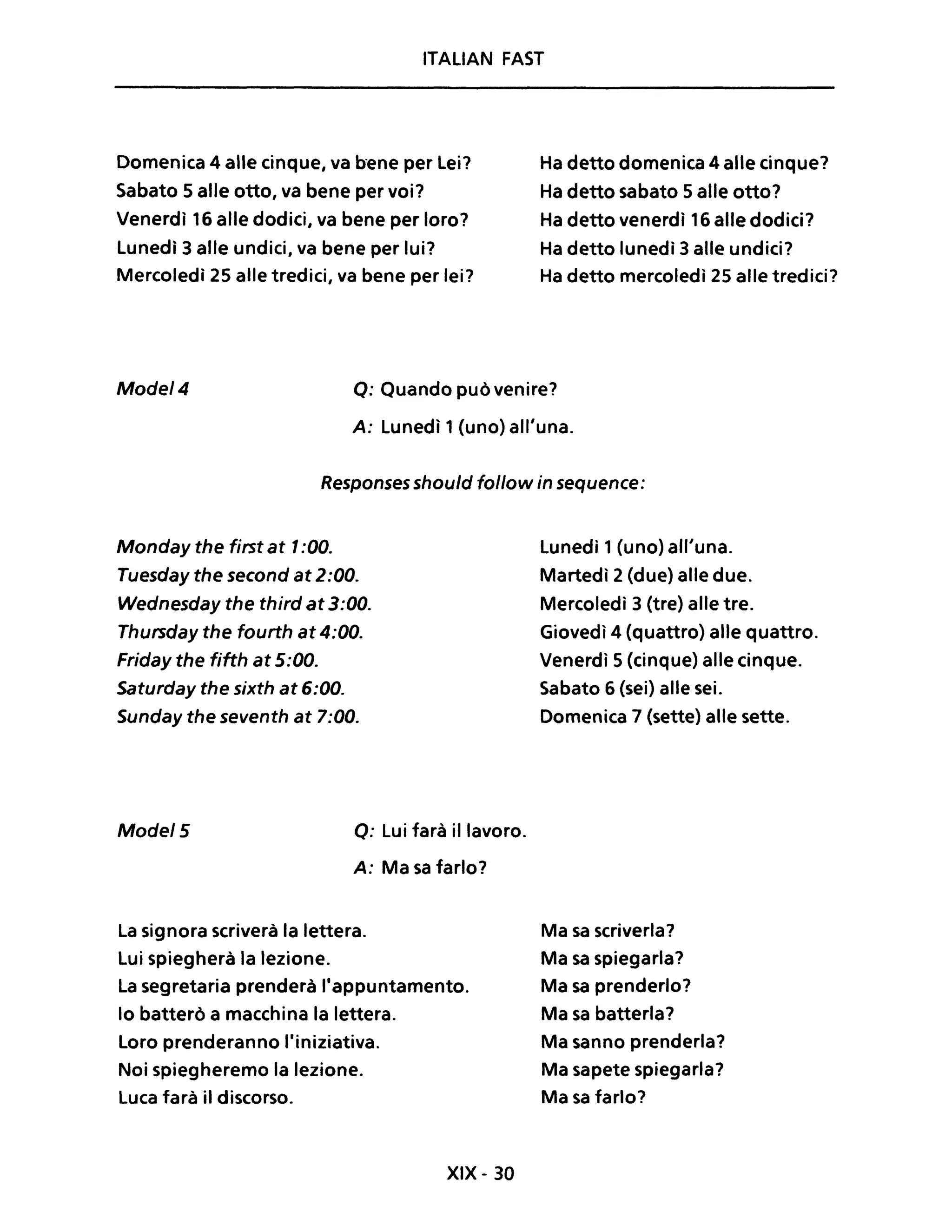 ITALIAN FAST
Domenica 4 alle cinque, va bene per Lei?
Sabato 5 alle otto, va bene per voi?
Venerdì 16 alle dodici, va bene per loro?
Lunedì 3 alle undici, va bene per lui?
Mercoledì 25 alle tredici, va bene per lei?
Ha detto domenica 4 alle cinque?
Ha detto sabato 5 alle otto?
Ha detto venerdì 16 alle dodici?
Ha detto lunedì 3 alle undici?
Ha detto mercoledì 25 alle tredici?
Mode/4 Q: Quando può venire?
A: Lunedì 1(uno) all'una.
Responses should follow in sequence:
Monday the first at 1:00.
Tuesday the second at 2:00.
Wednesday the third at3:00.
Thursday the fourth at 4:00.
Friday the fifth at 5:00.
Saturday the sixth at 6:00.
Sunday the seventh at 7:00.
Mode/5 o: Lui farà il lavoro.
A: Ma sa farlo?
La signora scriverà la lettera.
Lui spiegherà la lezione.
La segretaria prenderà l'appuntamento.
lo batterò a macchina la lettera.
Loro prenderanno l'iniziativa.
Noi spiegheremo la lezione.
Luca farà il discorso.
XIX - 30
Lunedì 1(uno) all'una.
Martedì 2 (due) alle due.
Mercoledì 3 (tre) alle tre.
Giovedì 4 (quattro) alle quattro.
Venerdì 5 (cinque) alle cinque.
Sabato 6 (sei) alle sei.
Domenica 7 (sette) alle sette.
Ma sa scriverla?
Ma sa spiegarla?
Ma sa prenderlo?
Ma sa batterla?
Ma sanno prenderla?
Ma sapete spiegarla?
Ma sa farlo?
 