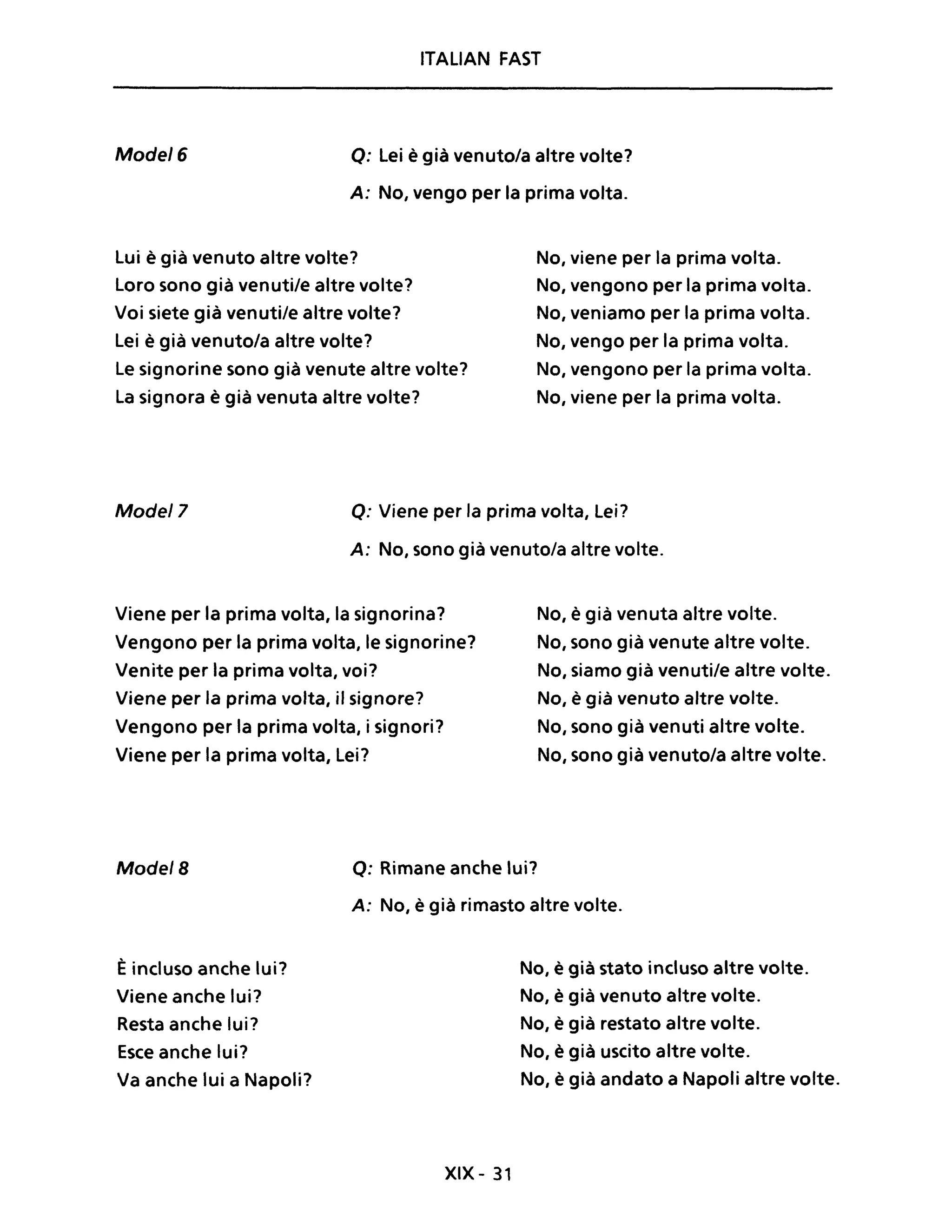ITALIAN FAST
Mode/6 Q: Lei è già venuto/a altre volte?
A: No, vengo per la prima volta.
Lui è già venuto altre volte?
Loro sono già venuti/e altre volte?
Voi siete già venuti/e altre volte?
Lei è già venuto/a altre volte?
Le signorine sono già venute altre volte?
La signora è già venuta altre volte?
No, viene per la prima volta.
No, vengono per la prima volta.
No, veniamo per la prima volta.
No, vengo per la prima volta.
No, vengono per la prima volta.
No, viene per la prima volta.
Mode/7 Q: Viene per la prima volta, Lei?
A: No, sono già venuto/a altre volte.
Viene per la prima volta, la signorina?
Vengono per la prima volta, le signorine?
Venite per la prima volta, voi?
Viene per la prima volta, il signore?
Vengono per la prima volta, i signori?
Viene per la prima volta, Lei?
No, è già venuta altre volte.
No, sono già venute altre volte.
No, siamo già venuti/e altre volte.
No, è già venuto altre volte.
No, sono già venuti altre volte.
No, sono già venuto/a altre volte.
Mode/B Q: Rimane anche lui?
È incluso anche lui?
Viene anche lui?
Resta anche lui?
Esce anche lui?
Va anche lui a Napoli?
A: No, è già rimasto altre volte.
XIX - 31
No, è già stato incluso altre volte.
No, è già venuto altre volte.
No, è già restato altre volte.
No, è già uscito altre volte.
No, è già andato a Napoli altre volte.
 