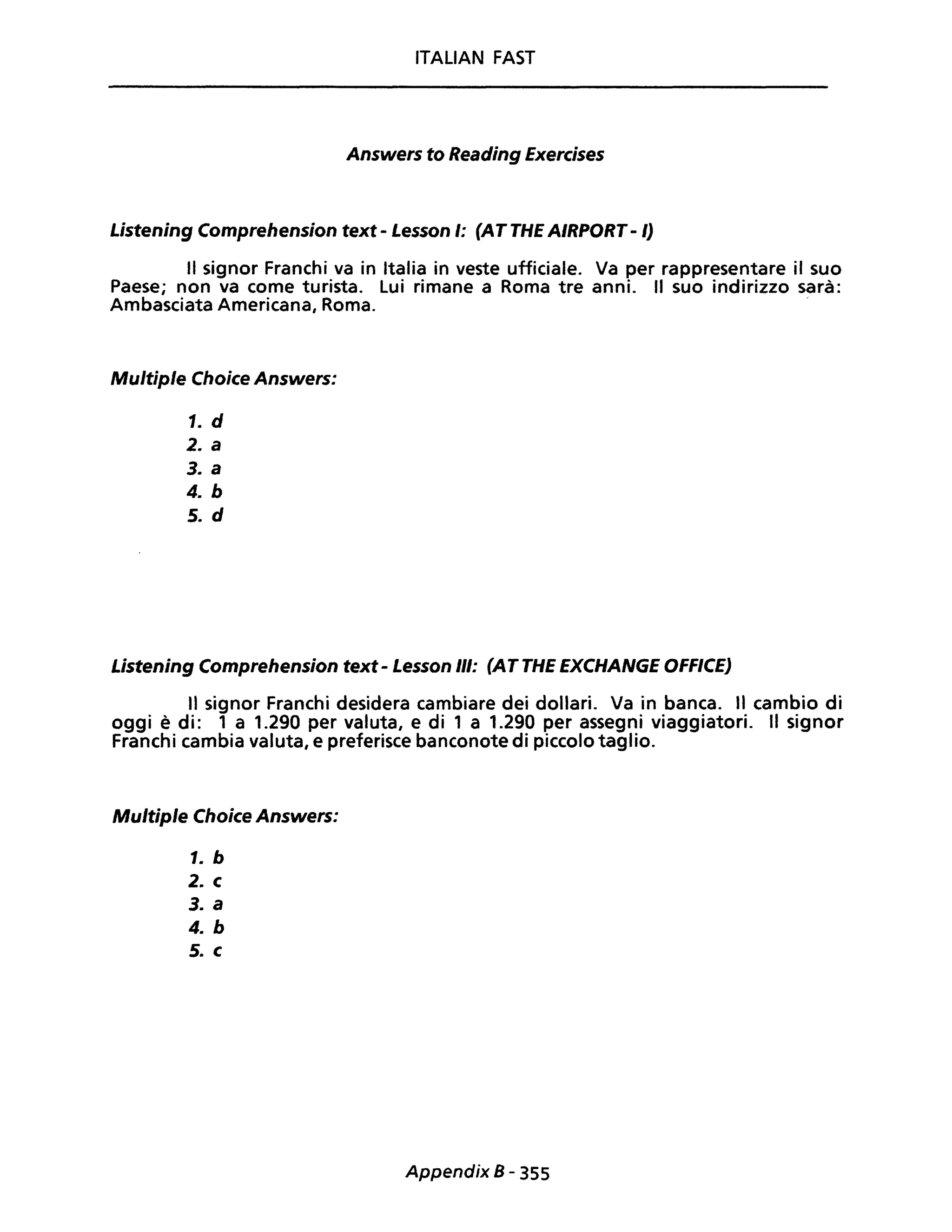 ITALIAN FAST
Answers to Reading Exercises
Listening Comprehension text - Lesson I: (AT THE AIRPORT- I)
Il signor Franchi va in Italia in veste ufficiale. Va per rappresentare il suo
Paese; non va come turista. Lui rimane a Roma tre anni. Il suo indirizzo sarà:
Ambasciata Americana, Roma.
Multiple Choice Answers:
1. d
2. a
3. a
4. b
5. d
Listening Comprehension text - Lesson III: (AT THE EXCHANGE OFFICE)
Il signor Franchi desidera cambiare dei dollari. Va in banca. Il cambio di
oggi è di: 1 a 1.290 per valuta, e di 1 a 1.290 per assegni viaggiatori. Il signor
Franchi cambia valuta, e preferisce banconote di piccolo taglio.
Multiple Choice Answers:
1. b
2. c
3. a
4. b
5. c
Appendix B - 355
 