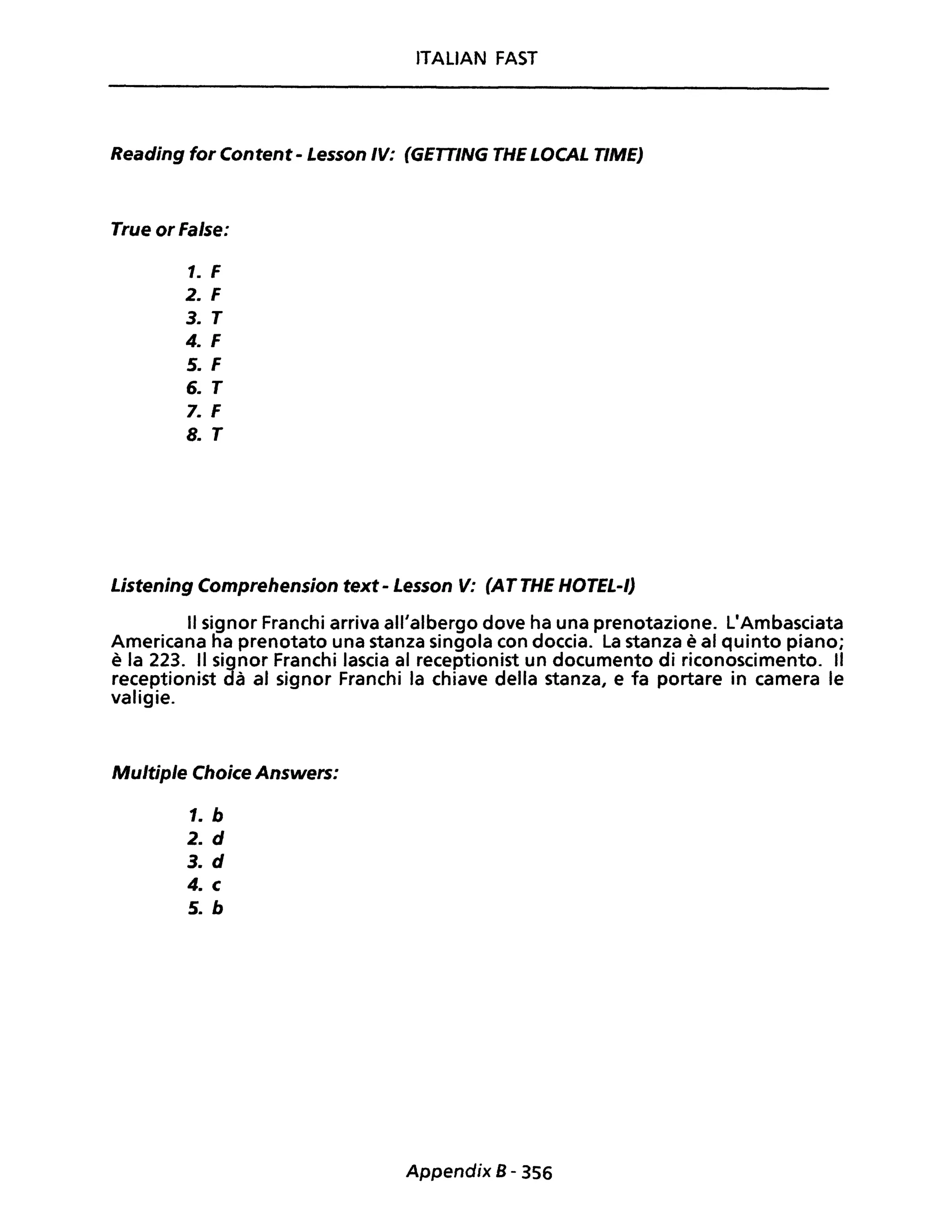 ITALIAN FAST
Reading for Content - Lesson IV: (GETTING THE LOCAL TIME)
True or False:
1. F
2. F
3. T
4. F
5. F
6. T
7. F
8. T
Listening Comprehension text- Lesson V: (ATTHE HOTEL-I)
Il signor Franchi arriva ali/albergo dove ha una prenotazione. L'Ambasciata
Americana ha prenotato una stanza singola con doccia. La stanza è al quinto piano;
è la 223. Il signor Franchi lascia al receptionist un documento di riconoscimento. Il
receptionist dà al signor Franchi la chiave della stanza, e fa portare in camera le
valigie.
Multiple Choice Answers:
1. b
2. d
3. d
4. c
5. b
Appendix B - 356
 