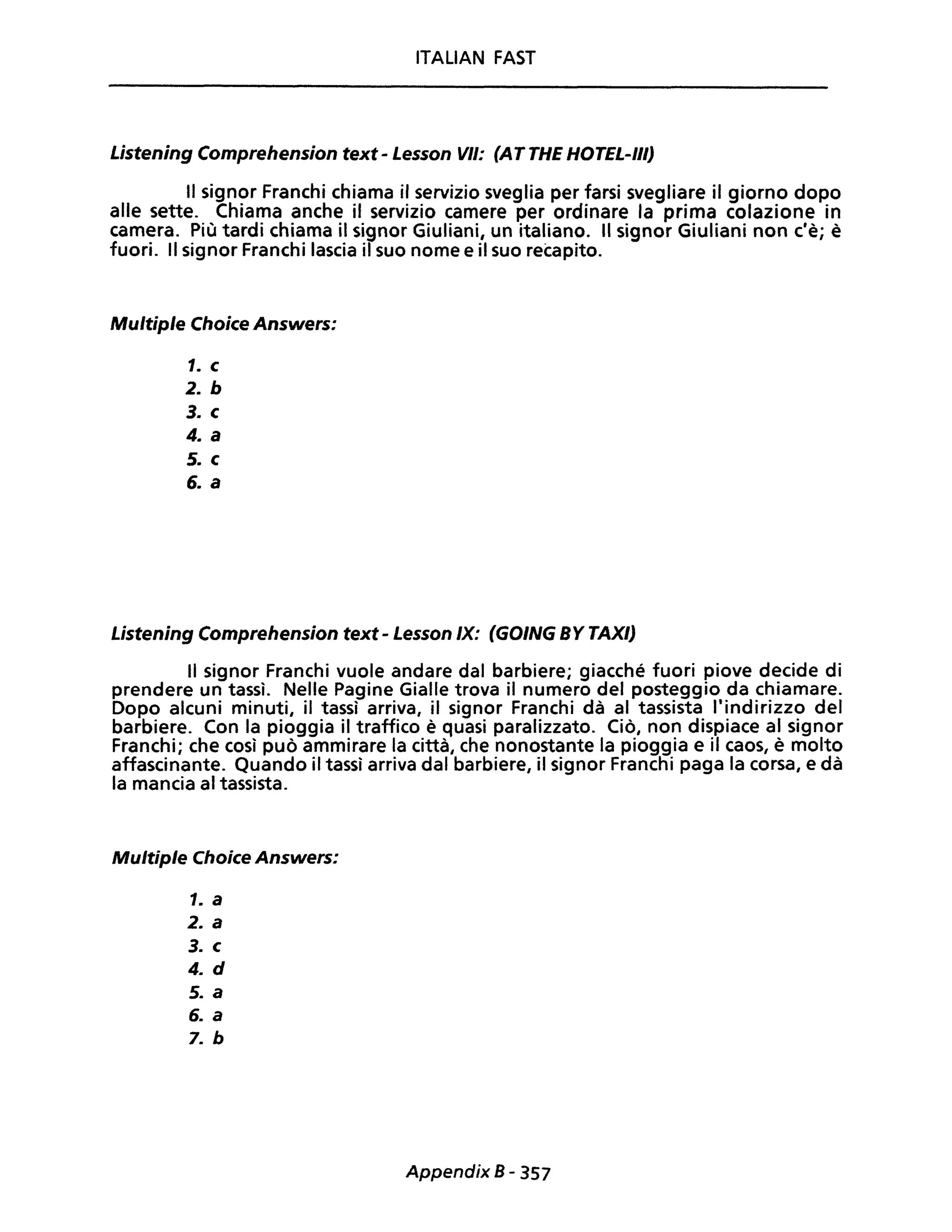 ITALIAN FAST
Listening Comprehension text - Lesson VII: (AT THE HOTEL-III)
Il signor Franchi chiama il servizio sveglia per farsi svegliare il giorno dopo
alle sette. Chiama anche il servizio camere per ordinare la prima colazione in
camera. Più tardi chiama il signor Giuliani, un italiano. Il signor Giuliani non c'è; è
fuori. Il signor Franchi lascia il suo nome e il suo recapito.
Multiple Choice Answers:
1. c
2. b
3. c
4. a
5. c
6. a
Listening Comprehension text - Lesson IX: (GOING BY TAXI)
Il signor Franchi vuole andare dal barbiere; giacché fuori piove decide di
prendere un tassì. Nelle Pagine Gialle trova il numero del posteggio da chiamare.
Dopo alcuni minuti, il tassì arriva, il signor Franchi dà al tassista l'indirizzo del
barbiere. Con la pioggia il traffico è quasi paralizzato. Ciò, non dispiace al signor
Franchi; che così può ammirare la città, che nonostante la pioggia e il caos, è molto
affascinante. Quando il tassì arriva dal barbiere, il signor Franchi paga la corsa, e dà
la mancia al tassista.
Multiple Choice Answers:
1. a
2. a
3. c
4. d
5. a
6. a
7. b
Appendix B - 357
 