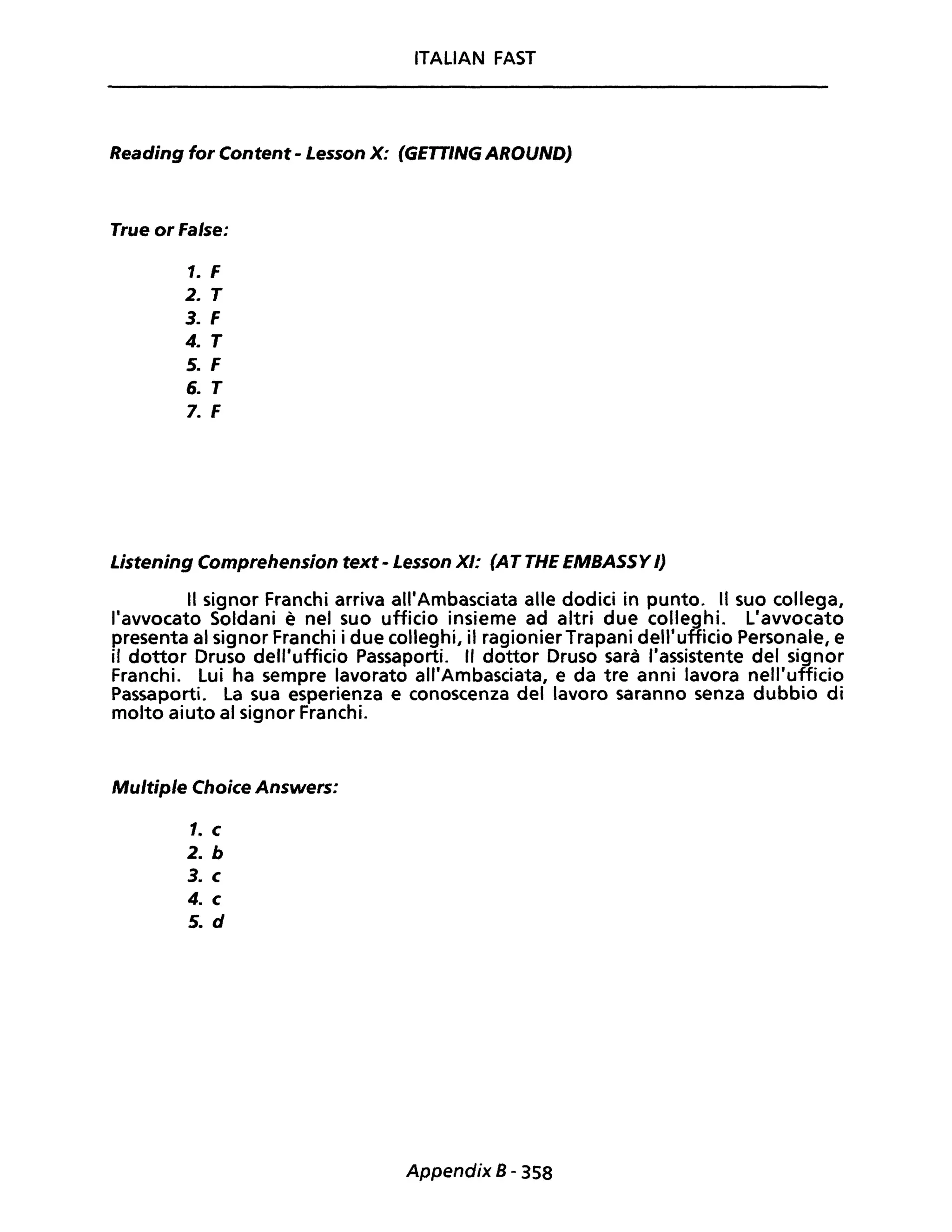 ITALIAN FAST
Reading for Content - Lesson X: (GETTING AROUNDJ
True or False:
1. F
2. T
3. F
4. T
5. F
6. T
7. F
Listening Comprehension text - Lesson XI: (AT THE EMBASSY /)
Il signor Franchi arriva all'Ambasciata alle dodici in punto. Il suo collega,
l'avvocato Soldani è nel suo ufficio insieme ad altri due colleghi. L'avvocato
presenta al signor Franchi i due colleghi, il ragionierTrapani dell'ufficio Personale, e
il dottor Druso dell'ufficio Passaporti. Il dottor Druso sarà "assistente del signor
Franchi. Lui ha sempre lavorato all'Ambasciata, e da tre anni lavora nell'ufficio
Passaporti. La sua esperienza e conoscenza del lavoro saranno senza dubbio di
molto aiuto al signor Franchi.
Multiple Choice Answers:
1. c
2. b
3. c
4. c
5. d
Appendix B- 358
 