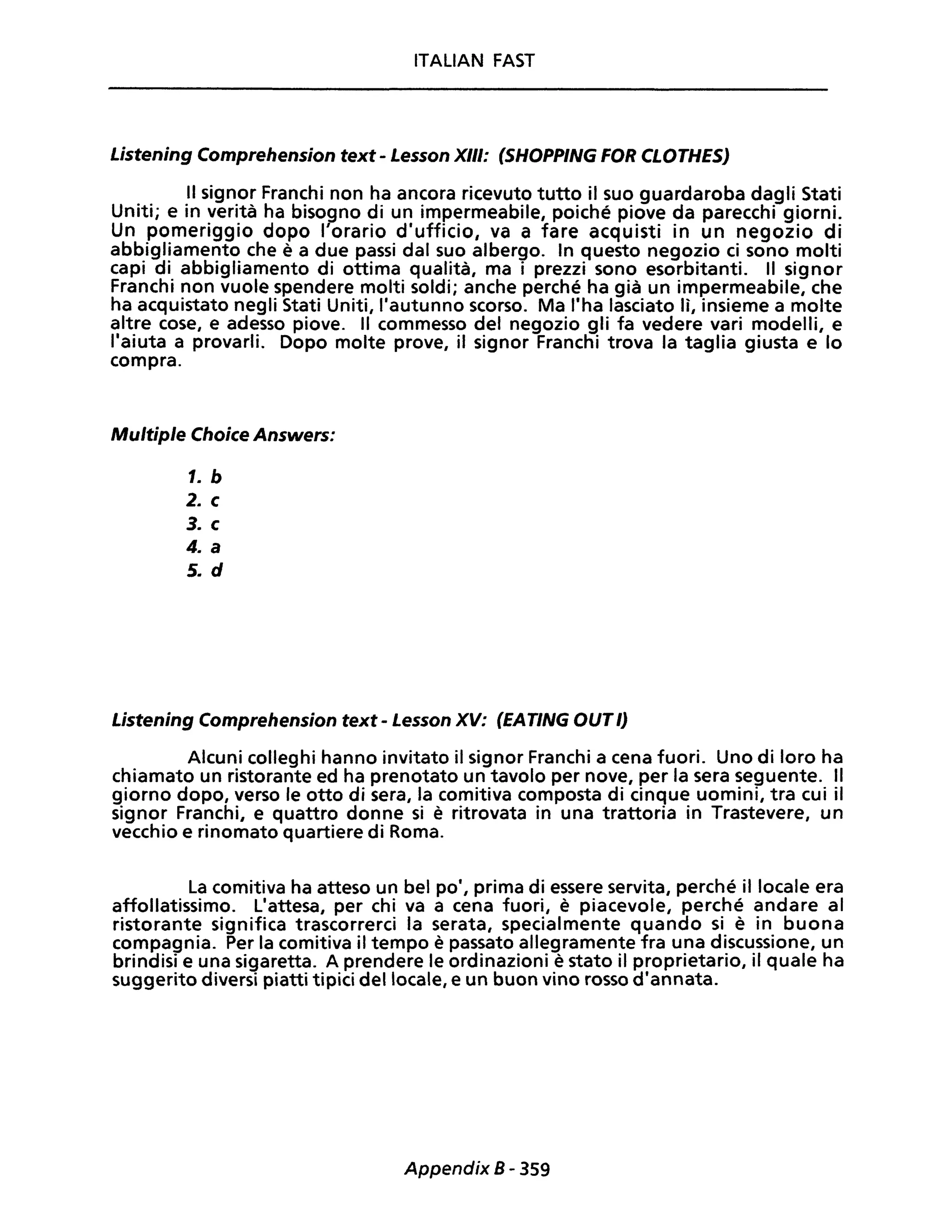 ITALIAN FAST
Listening Comprehension text - Lesson XIII: (SHOPPING FOR CLOTHES)
Il signor Franchi non ha ancora ricevuto tutto il suo guardaroba dagli Stati
Uniti; e in verità ha bisogno di un impermeabile, poiché piove da parecchi giorni.
Un pomeriggio dopo l'orario d'ufficio, va a fare acquisti in un negozio di
abbigliamento che è a due passi dal suo albergo. In questo negozio ci sono molti
capi di abbigliamento di ottima qualità, ma i prezzi sono esorbitanti. Il signor
Franchi non vuole spendere molti soldi; anche perché ha già un impermeabile, che
ha acquistato negli Stati Uniti, l'autunno scorso. Ma l'ha lasciato lì, insieme a molte
altre cose, e adesso piove. Il commesso del negozio gli fa vedere vari modelli, e
l'aiuta a provarli. Dopo molte prove, il signor Franchi trova la taglia giusta e lo
compra.
Multiple Choice Answers:
1. b
2. c
3. c
4. a
5. d
Listening Comprehension text - Lesson XV: (EATING OUTl)
Alcuni colleghi hanno invitato il signor Franchi a cena fuori. Uno di loro ha
chiamato un ristorante ed ha prenotato un tavolo per nove, per la sera seguente. Il
giorno dopo, verso le otto di sera, la comitiva composta di cinque uomini, tra cui il
signor Franchi, e quattro donne si è ritrovata in una trattoria in Trastevere, un
vecchio e rinomato quartiere di Roma.
La comitiva ha atteso un bel po', prima di essere servita, perché il locale era
affollatissimo. L'attesa, per chi va a cena fuori, è piacevole, perché andare al
ristorante significa trascorrerci la serata, specialmente quando si è in buona
compagnia. Per la comitiva il tempo è passato allegramente fra una discussione, un
brindisi e una sigaretta. A prendere le ordinazioni è stato il proprietario, il quale ha
suggerito diversi piatti tipici del locale, e un buon vino rosso d'annata.
Appendix B - 359
 