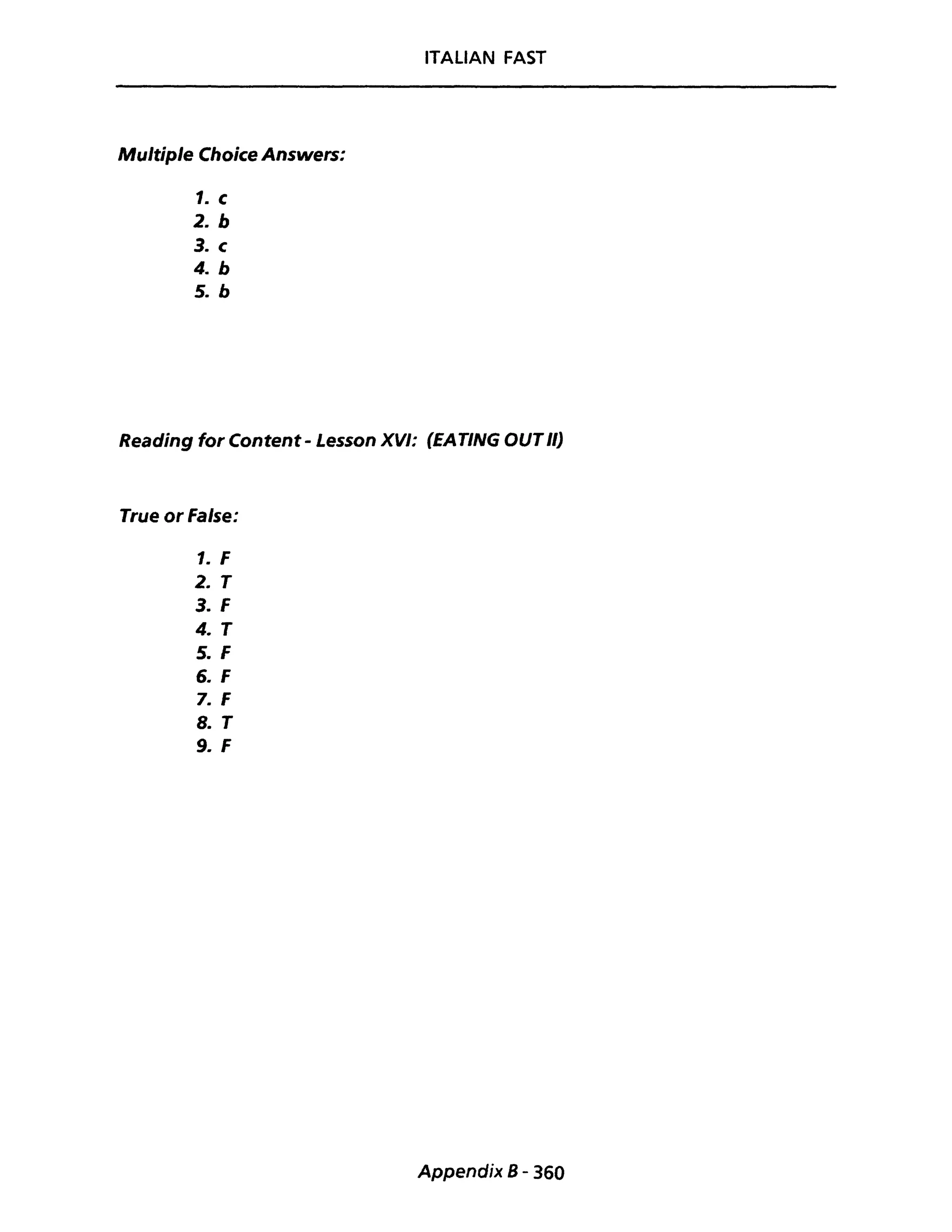 ITALIAN FAST
Multiple Choice Answers:
1. c
2. b
3. c
4. b
5. b
Reading for Content - Lesson XVI: (EATING OUTIl)
True or False:
1. F
2. T
3. F
4. T
5. F
6. F
7. F
8. T
9. F
Appendix 8 - 360
 
