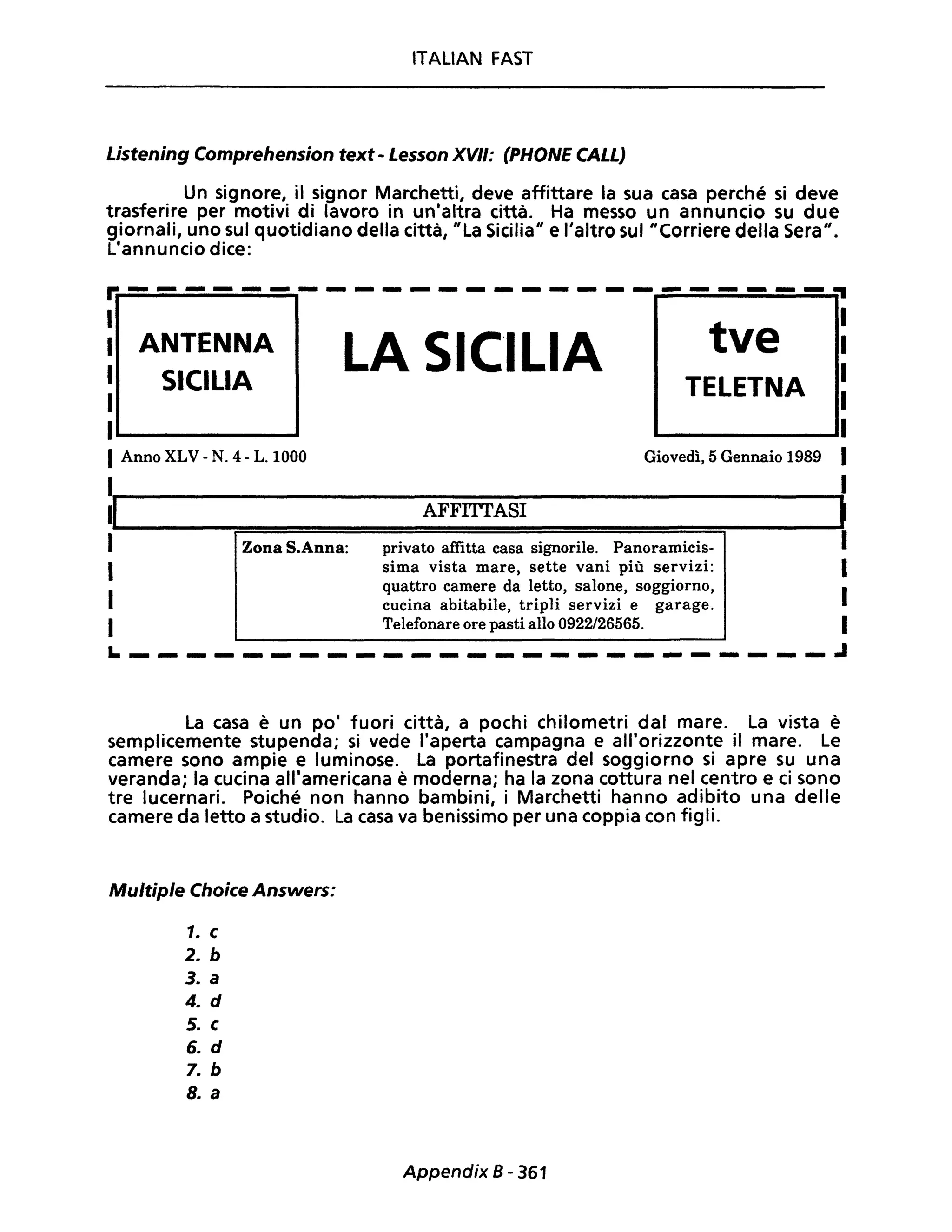 lTALiAN FAST
Listening Comprehension text - Lesson XVII: (PHONE CALL)
Un signore, il signor Marchetti, deve affittare la sua casa perché si deve
trasferire per motivi di lavoro in un'altra città. Ha messo un annuncio su due
giornali, uno sul quotidiano della città, "La Sicilia" e l'altro sul "Corriere della Sera".
L'annuncio dice:
r.-------------------------~
I
I ANTENNA
I SICILIA
1
1......--------
1Anno XLV - N. 4 - L.1000
LA SICILIA tve
TELETNA
Giovedì, 5 Gennaio 1989
1
l'~I--------------------A-F-F-ITT--A-SI--------------------~
I Zona S.Anna:
I
1
I
privato affitta casa signorile. Panoramicis-
sima vista mare, sette vani più servizi:
quattro camere da letto, salone, soggiorno,
cucina abitabile, tripli servizi e garage.
Telefonare ore pasti allo 0922/26565.
~-------------------------~
La casa è un po' fuori città, a pochi chilometri dal mare. La vista è
semplicemente stupenda; si vede l'aperta campagna e all'orizzonte il mare. Le
camere sono ampie e luminose. La portafinestra del soggiorno si apre su una
veranda; la cucina all'americana è moderna; ha la zona cottura nel centro e ci sono
tre lucernari. Poiché non hanno bambini, i Marchetti hanno adibito una delle
camere da letto a studio. La casa va benissimo per una coppia con figli.
Multiple Choice Answers:
1. c
2. b
3. a
4. d
5. c
6. d
7. b
8. a
Appendix 8 - 361
 