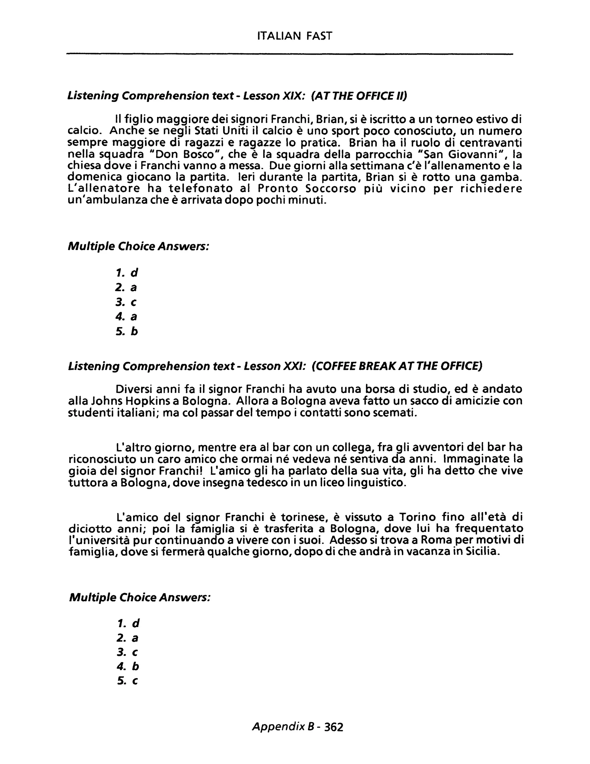 ITALIAN FAST
Listening Comprehension text - Lesson XIX: (AT THE OFF/CE 1/)
Il figlio maggiore dei signori Franchi, Brian, si è iscritto a un torneo estivo di
calcio. Anche se negli Stati Uniti il calcio è uno sport poco conosciuto, un numero
sempre maggiore di ragazzi e ragazze lo pratica. Brian ha il ruolo di centravanti
nella squadra "Don Bosco", che è la squadra della parrocchia "San Giovanni", la
chiesa dove i Franchi vanno a messa. Due giorni alla settimana c'è l'allenamento e la
domenica giocano la partita. Ieri durante la partita, Brian si è rotto una gamba.
L'allenatore ha telefonato al Pronto Soccorso più vicino per richiedere
un'ambulanza che è arrivata dopo pochi minuti.
Multiple Choice Answers:
1. d
2. a
3. c
4. a
5. b
Listening Comprehension text - Lesson XXI: (COFFEE BREAK ATTHE OFFICE)
Diversi anni fa il signor Franchi ha avuto una borsa di studio, ed è andato
alla Johns Hopkins a Bologna. Allora a Bologna aveva fatto un sacco di amicizie con
studenti italiani; ma col passar del tempo i contatti sono scemati.
L'altro giorno, mentre era al bar con un collega, fra gli avventori del bar ha
riconosciuto un caro amico che ormai né vedeva né sentiva da anni. Immaginate la
gioia del signor Franchi' L'amico gli ha parlato della sua vita, gli ha detto che vive
tuttora a Bologna, dove insegna tedesco in un liceo linguistico.
L'amico del signor Franchi è torinese, è vissuto a Torino fino all'età di
diciotto anni; poi la famiglia si è trasferita a Bologna, dove lui ha frequentato
l'università pur continuando a vivere con i suoi. Adesso si trova a Roma per motivi di
famiglia, dove si fermerà qualche giorno, dopo di che andrà in vacanza in Sicilia.
Multiple Choice Answers:
1. d
2. a
3. c
4. b
5. c
Appendix 8 - 362
 