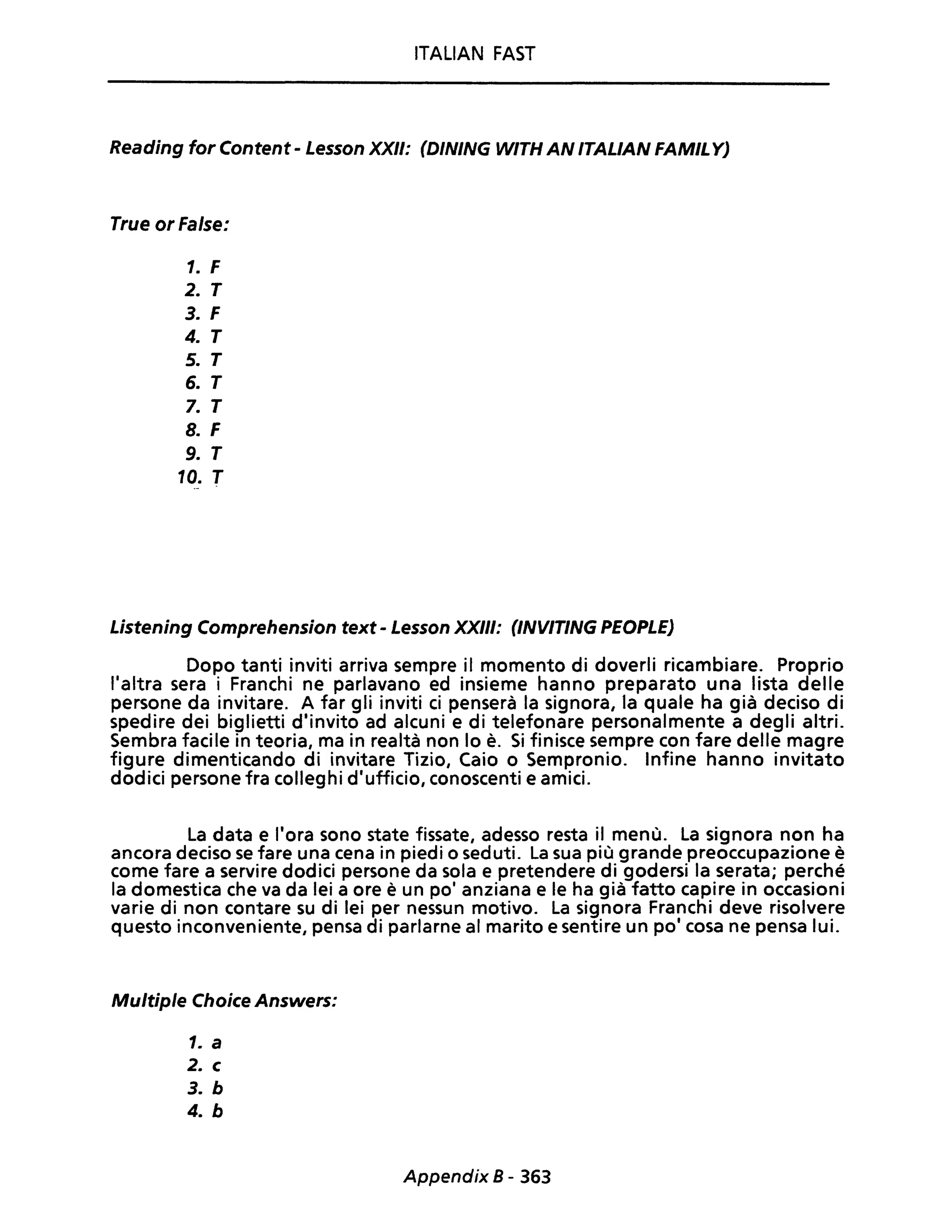 ITALIAN FAST
Reading for Content - Lesson XXII: (DINING WITH AN ITALIAN FAMILY)
True or False:
1. F
2. T
3. F
4. T
5. T
6. T
7. T
8. F
9. T
10. T
Listening Comprehension text - Lesson XXIII: (lNVITING PEOPLE)
Dopo tanti inviti arriva sempre il momento di doverli ricambiare. Proprio
l'altra sera i Franchi ne parlavano ed insieme hanno preparato una lista delle
persone da invitare. A far gli inviti ci penserà la signora, la quale ha già deciso di
spedire dei biglietti d'invito ad alcuni e di telefonare personalmente a degli altri.
Sembra facile in teoria, ma in realtà non lo è. Si finisce sempre con fare delle magre
figure dimenticando di invitare Tizio, Caio o Sempronio. Infine hanno invitato
dodici persone fra colleghi d'ufficio, conoscenti e amici.
La data e l'ora sono state fissate, adesso resta il menù. La signora non ha
ancora deciso se fare una cena in piedi o seduti. La sua più grande preoccupazione è
come fare a servire dodici persone da sola e pretendere di godersi la serata; perché
la domestica che va da lei a ore è un po' anziana e le ha già fatto capire in occasioni
varie di non contare su di lei per nessun motivo. La signora Franchi deve risolvere
questo inconveniente, pensa di parlarne al marito e sentire un po' cosa ne pensa lui.
Multiple Choice Answers:
1. a
2. c
3. b
4. b
Appendix 8 - 363
 