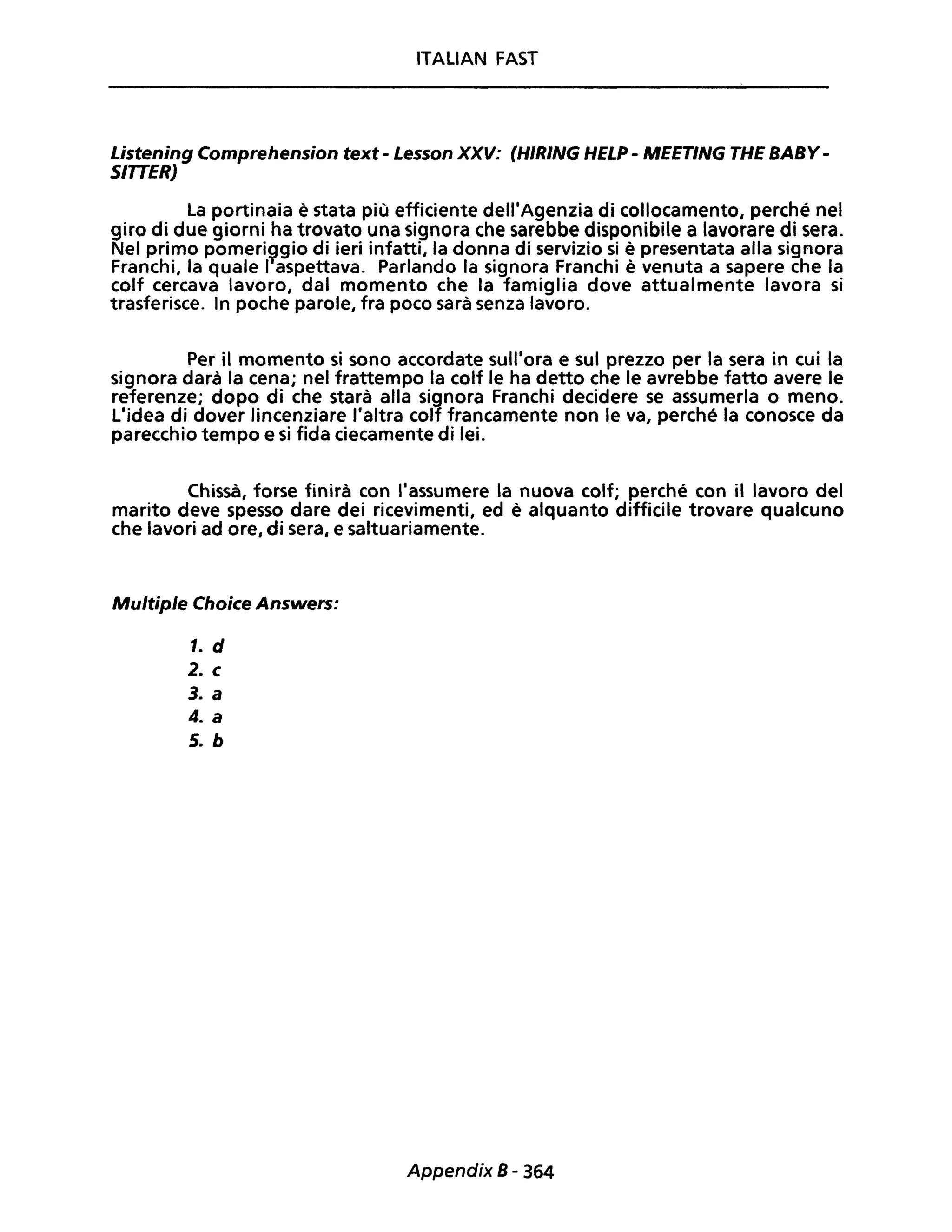 ITALIAN FAST
Listening Comprehension text - Lesson XXV: (HIRING HELP - MEETING THE BABY-
SIITER)
La portinaia è stata più efficiente dell'Agenzia di collocamento, perché nel
giro di due giorni ha trovato una signora che sarebbe disponibile a lavorare di sera.
Nel primo pomeri~gio di ieri infatti, la donna di servizio si è presentata alla signora
Franchi, la quale I aspettava. Parlando la signora Franchi è venuta a sapere che la
colf cercava lavoro, dal momento che la famiglia dove attualmente lavora si
trasferisce. In poche parole, fra poco sarà senza lavoro.
Per il momento si sono accordate sull'ora e sul prezzo per la sera in cui la
signora darà la cena; nel frattempo la colf le ha detto che le avrebbe fatto avere le
referenze; dopo di che starà alla signora Franchi decidere se assumerla o meno.
L'idea di dover lincenziare l'altra colf francamente non le va, perché la conosce da
parecchio tempo e si fida ciecamente di lei.
Chissà, forse finirà con l'assumere la nuova colf; perché con il lavoro del
marito deve spesso dare dei ricevimenti, ed è alquanto difficile trovare qualcuno
che lavori ad ore, di sera, e saltuariamente.
Multiple Choice Answers:
1. d
2. c
3. a
4. a
5. b
Appendix B- 364
 