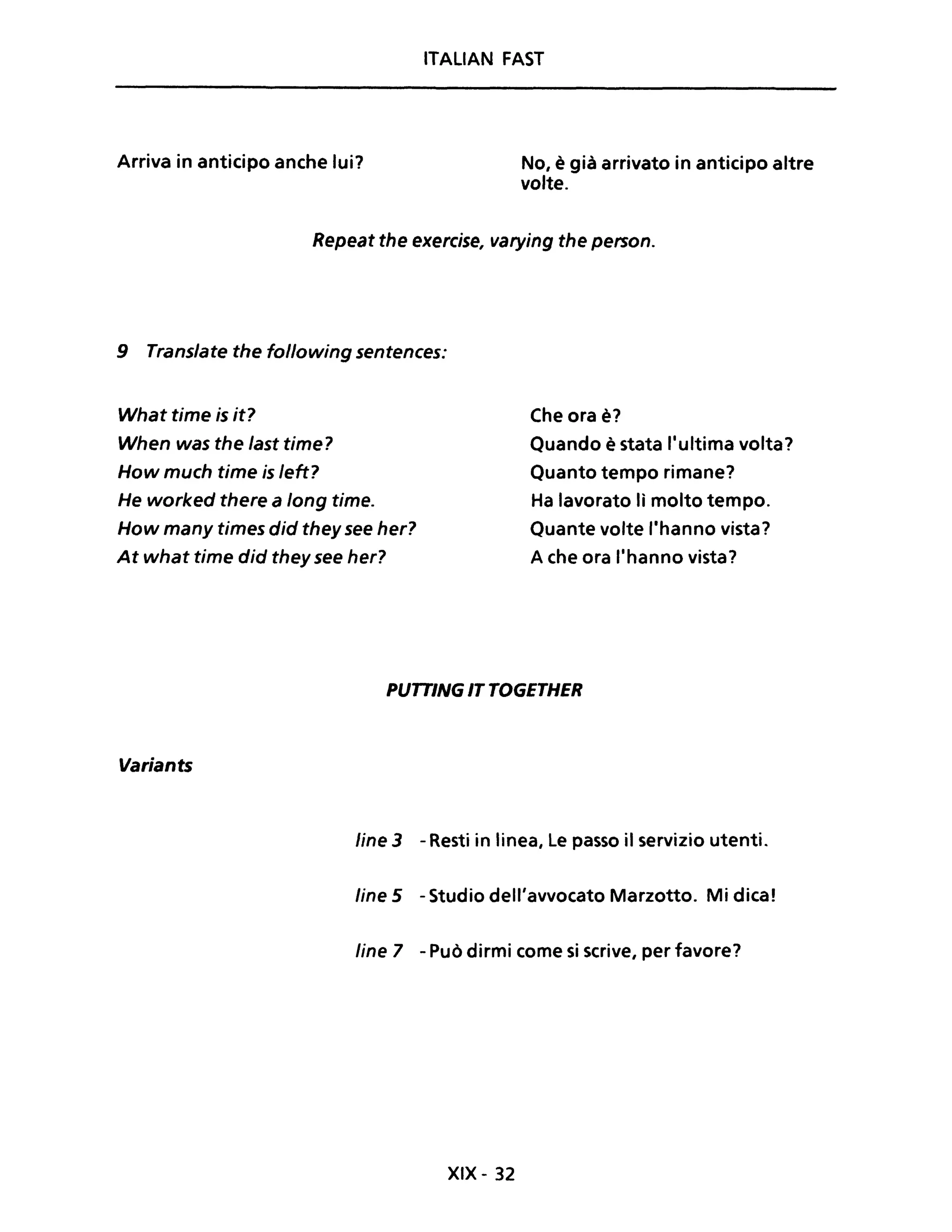 ITALIAN FAST
Arriva in anticipo anche lui? No, è già arrivato in anticipo altre
volte.
Repeat the exercise, varying the person.
9 Translate the following sentences:
What time is it?
When was the last time?
How much time is left?
He worked there a long time.
How many times did they see her?
At what time did they see her?
Che ora è?
Quando è stata l'ultima volta?
Quanto tempo rimane?
Ha lavorato lì molto tempo.
Quante volte l'hanno vista?
A che ora l'hanno vista?
PUTTING IT TOGETHER
Variants
line 3 - Resti in linea, Le passo il servizio utenti.
line 5 - Studio dell'avvocato Marzotto. Mi dica!
line 7 - Può dirmi come si scrive, per favore?
XIX - 32
 