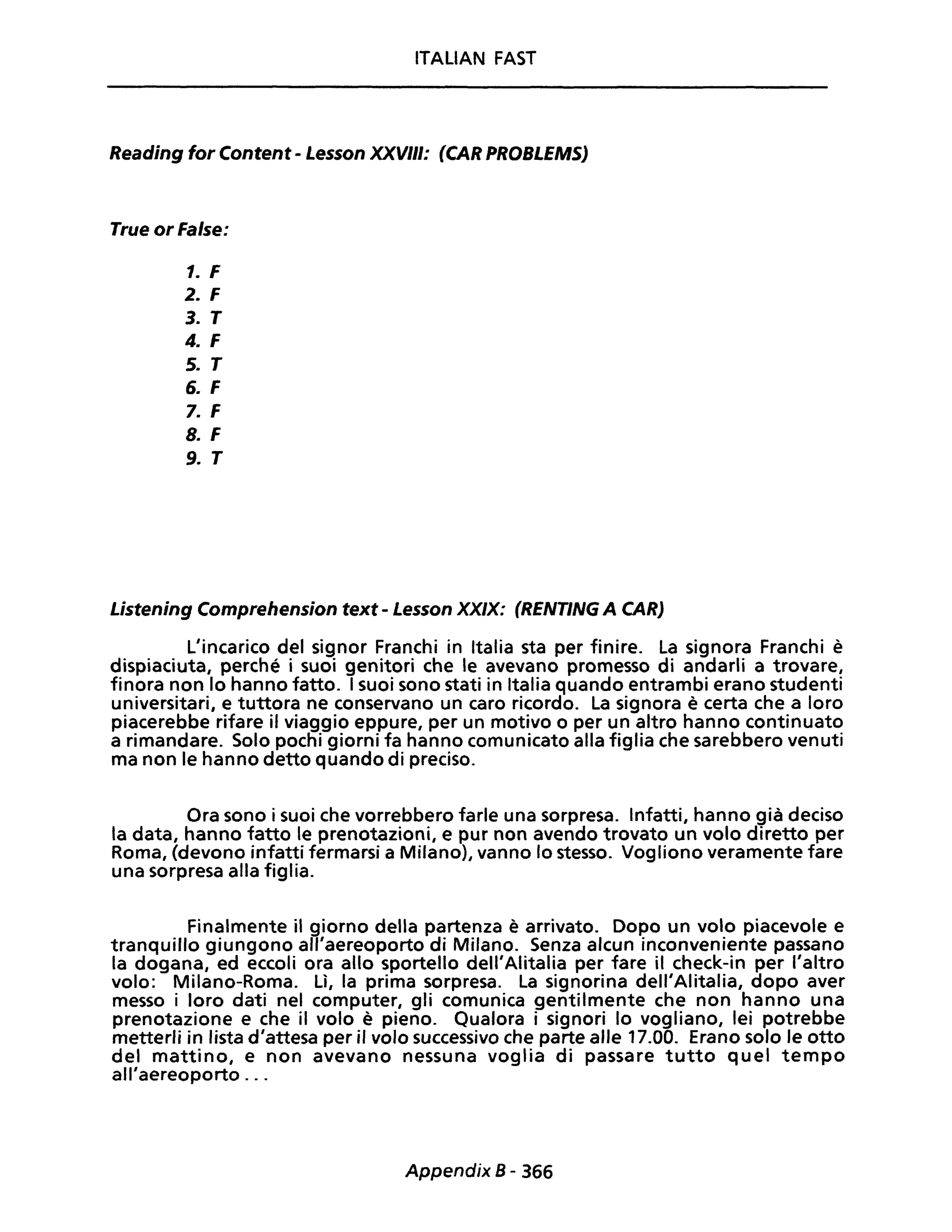 ITALIAN FAST
Reading for Content - Lesson XXVIII: (CAR PROBLEMS)
True or False:
1. F
2. F
3. T
4. F
5. T
6. F
7. F
8. F
9. T
Listening Comprehension text - Lesson XXIX: (RENTING A CAR)
L'incarico del signor Franchi in Italia sta per finire. La signora Franchi è
dispiaciuta, perché i suoi genitori che le avevano promesso di andarli a trovare,
finora non lo hanno fatto. I suoi sono stati in Italia quando entrambi erano studenti
universitari, e tuttora ne conservano un caro ricordo. La signora è certa che a loro
piacerebbe rifare il viaggio eppure, per un motivo o per un altro hanno continuato
a rimandare. Solo pochi giorni fa hanno comunicato alla figlia che sarebbero venuti
ma non le hanno detto quando di preciso.
Ora sono i suoi che vorrebbero farle una sorpresa. Infatti, hanno già deciso
la data, hanno fatto le prenotazioni, e pur non avendo trovato un volo diretto per
Roma, (devono infatti fermarsi a Milano), vanno lo stesso. Vogliono veramente fare
una sorpresa alla figlia.
Finalmente il giorno della partenza è arrivato. Dopo un volo piacevole e
tranquillo giungono all'aereoporto di Milano. Senza alcun inconveniente passano
la dogana, ed eccoli ora allo sportello dell'Alitalia per fare il check-in per l'altro
volo: Milano-Roma. Lì, la prima sorpresa. La signorina dell'Alitalia, dopo aver
messo i loro dati nel computer, gli comunica gentilmente che non hanno una
prenotazione e che il volo è pieno. Qualora i signori lo vogliano, lei potrebbe
metterli in lista d'attesa per il volo successivo che parte alle 17.00. Erano solo le otto
del mattino, e non avevano nessuna voglia di passare tutto quel tempo
all'aereoporto ...
Appendix 8 - 366
 