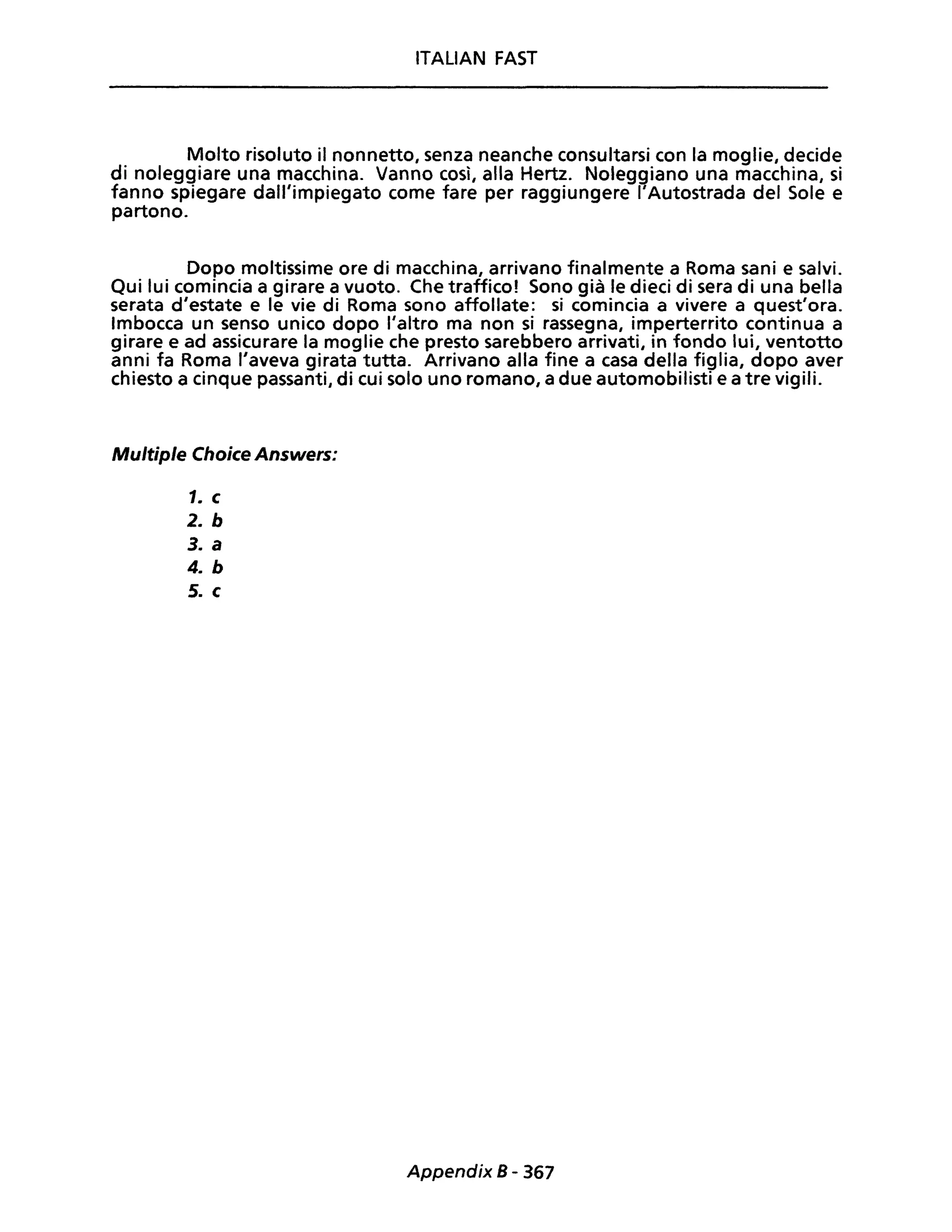 ITALIAN FAST
Molto risoluto il nonnetto, senza neanche consultarsi con la moglie, decide
di noleggiare una macchina. Vanno così, alla Hertz. Noleggiano una macchina, si
fanno spiegare dall'impiegato come fare per raggiungere l'Autostrada del Sole e
partono.
Dopo moltissime ore di macchina, arrivano finalmente a Roma sani e salvi.
Qui lui comincia a girare a vuoto. Che traffico! Sono già le dieci di sera di una bella
serata d'estate e le vie di Roma sono affollate: si comincia a vivere a quest'ora.
Imbocca un senso unico dopo l'altro ma non si rassegna, imperterrito continua a
girare e ad assicurare la moglie che presto sarebbero arrivati, in fondo lui, ventotto
anni fa Roma l'aveva girata tutta. Arrivano alla fine a casa della figlia, dopo aver
chiesto a cinque passanti, di cui solo uno romano, a due automobilisti e a tre vigili.
Multiple Choice Answers:
1. c
2. b
3. a
4. b
5. c
Appendix 8 - 367
 