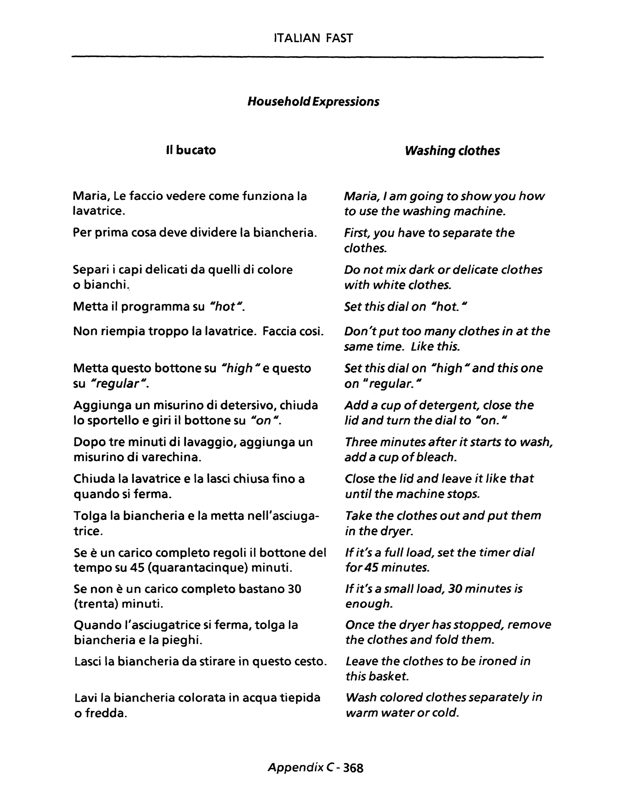 ITALIAN FAST
HouseholdExpressions
Il bucato
Maria, Le faccio vedere come funziona la
lavatrice.
Per prima cosa deve dividere la biancheria.
Separi i capi delicati da quelli di colore
o bianchi..
Metta il programma su IIhotll
•
Non riempia troppo la lavatrice. Faccia così.
Metta questo bottone su IIhigh Il e questo
su NregularN.
Aggiunga un misurino di detersivo, chiuda
lo sportello e giri il bottone su Non n.
Dopo tre minuti di lavaggio, aggiunga un
misurino di varechina.
Chiuda la lavatrice e la lasci chiusa fino a
quando si ferma.
Tolga la biancheria e la metta nell'asciuga-
trice.
Se è un carico completo regoli il bottone del
tempo su 45 (quarantacinque) minuti.
Se non è un carico completo bastano 30
(trenta) minuti.
Quando l'asciugatrice si ferma, tolga la
biancheria e la pieghi.
Lasci la biancheria da stirare in questo cesto.
Lavi la biancheria colorata in acqua tiepida
o fredda.
Washing c/othes
Maria, I am going to showyou how
to use the washing machine.
First, you have to separate the
clothes.
Do not mix dark or delicate c/othes
with white c/othes.
Set this dial on nhot. N
Don't put too many clothes in at the
same time. Like this.
Set this dial on nhigh Nand this one
on "regular. n
Add a cup ofdetergent, close the
/id and turn the dial to non. N
Three minutes after it starts to wash,
add a cup ofb/each.
Close the /id and leave it like that
until the machine stops.
Take the c/othes out and put them
in the dryer.
If it's a full/oad, set the timer dial
for 45 minutes.
If it's a smaJlload, 30 minutes is
enough.
Once the dryer has stopped, remove
the clothes and fold them.
Leave the clothes to be ironed in
this basket.
Wash c%red cJothes separate/y in
warm water or co/d.
Appendix C- 368
 