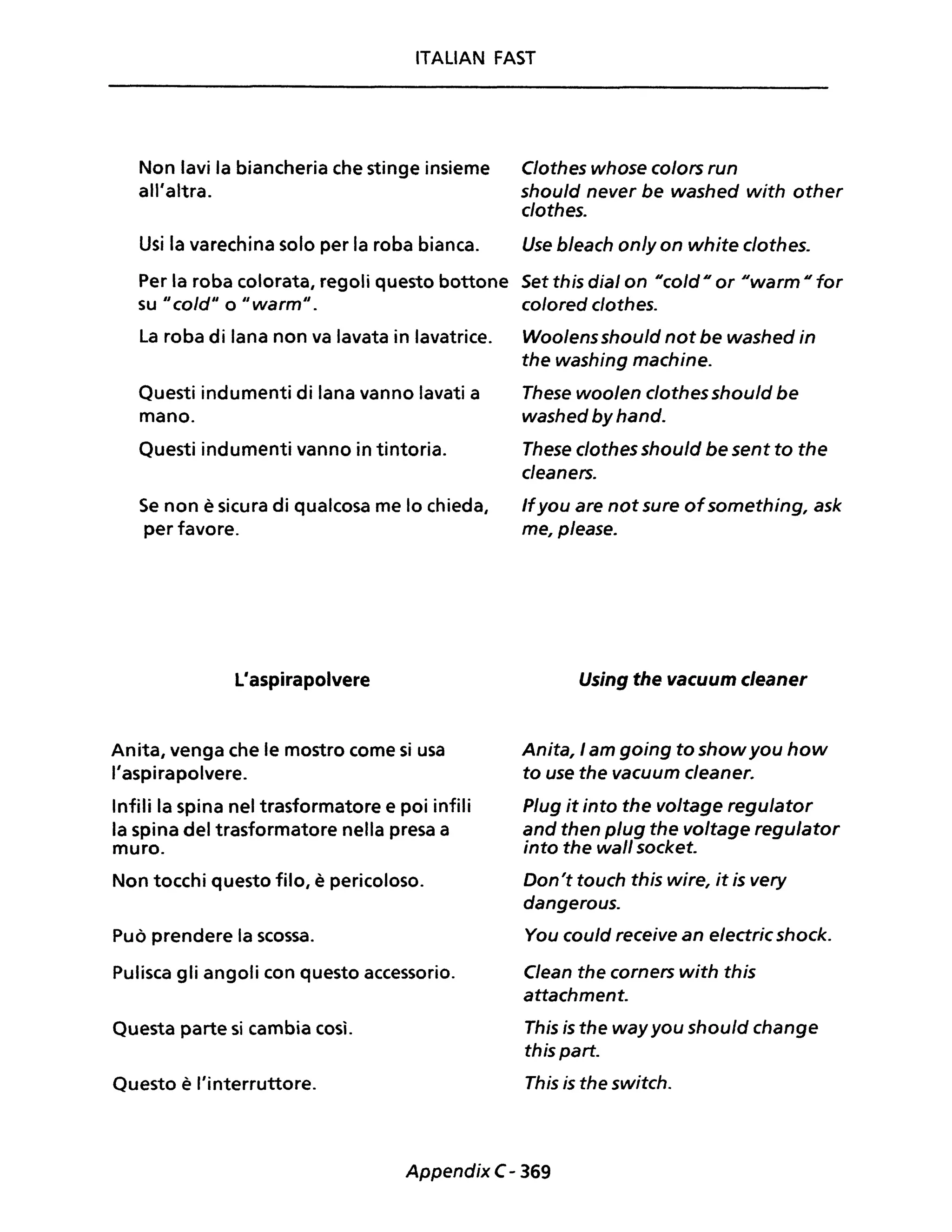 ITALIAN FAST
Non lavi la biancheria che stinge insieme Clothes whose colors run
all'altra. should never be washed with other
clothes.
Usi la varechina solo per la roba bianca. Use b/each on/y on white clothes.
Per la roba colorata, regoli questo bottone Set this dial on Neo/dO or ~Iwarm o for
su "co/d" o "warm". c%red clothes.
La roba di lana non va lavata in lavatrice. Woolensshou/d not be washed in
the washing machine.
Questi indumenti di lana vanno lavati a These woolen clothes should be
mano. washed by hand.
Questi indumenti vanno in tintoria. These clothes should be sent to the
cleaners.
Se non è sicura di qualcosa me lo chieda,
per favore.
L'aspirapolvere
Anita, venga che le mostro come si usa
l'aspirapolvere.
Infili la spina nel trasformatore e poi infili
la spina del trasformatore nella presa a
muro.
Non tocchi questo filo, è pericoloso.
Può prendere la scossa.
Pulisca gli angoli con questo accessorio.
Questa parte si cambia così.
Questo è l'interruttore.
Ifyou are not sure ofsomething, ask
me, please.
Using the vacuum cleaner
Anita, I am going to showyou how
to use the vacuum cleaner.
Plug it into the voltage regulator
and then plug the voltage regulator
into the wall socket.
Don't touch this wire, it is very
dangerous.
You cou/d receive an e/ectric shock.
Clean the corners with this
attachment.
This is the way you should change
this parto
This is the switch.
Appendix C- 369
 