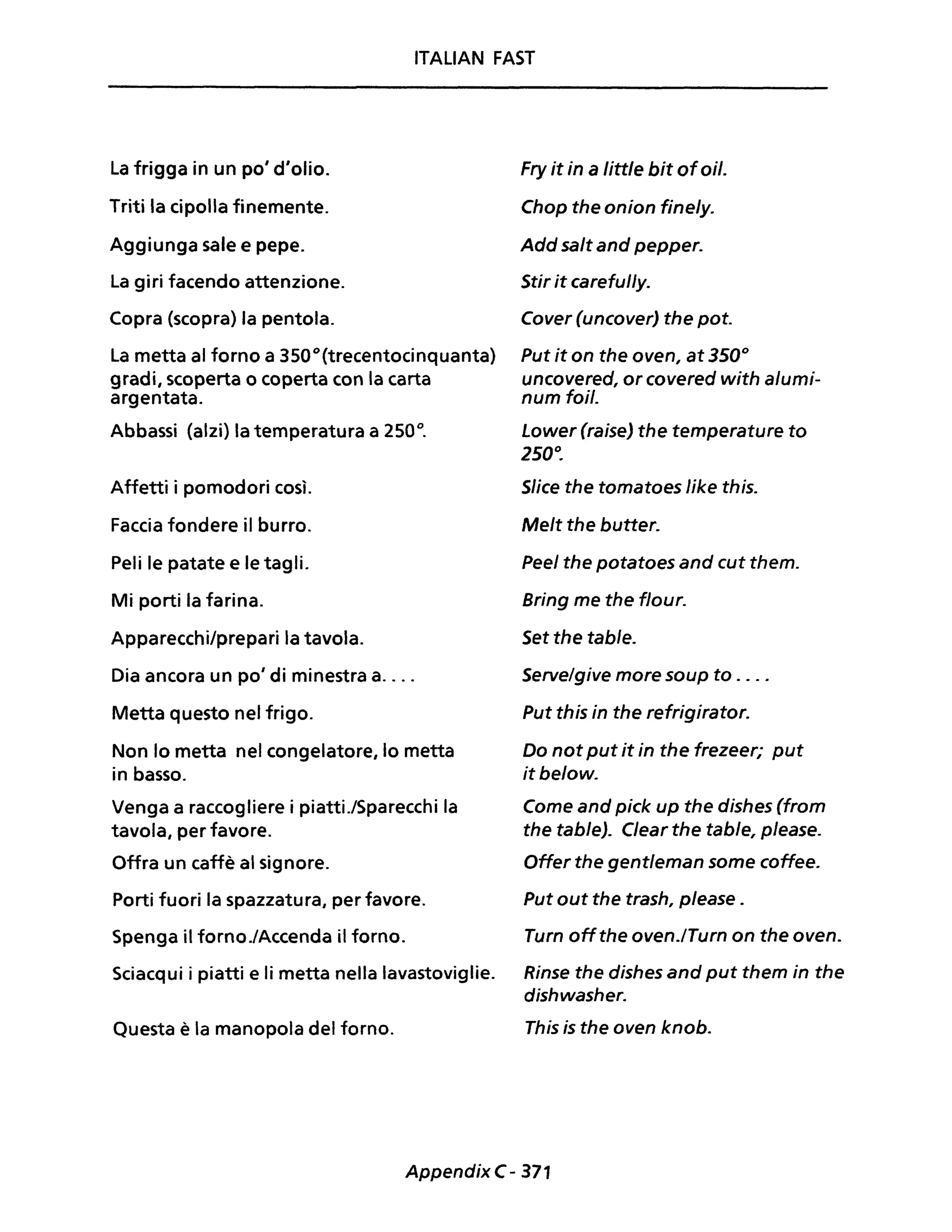 ITALIAN FAST
La frigga in un po' d'olio.
Triti la cipolla finemente.
Aggiunga sale e pepe.
La giri facendo attenzione.
Copra (scopra) la pentola.
La metta al forno a 3500
(trecentocinquanta)
gradi, scoperta o coperta con la carta
argentata.
Abbassi (alzi) la temperatura a 250°.
Affetti i pomodori così.
Faccia fondere il burro.
Peli le patate e le tagli.
Mi porti la farina.
Apparecchi/prepari la tavola.
Dia ancora un po' di minestra a....
Metta questo nel frigo.
Non lo metta nel congelatore, lo metta
in basso.
Venga a raccogliere i piatti./Sparecchi la
tavola, per favore.
Offra un caffè al signore.
Porti fuori la spazzatura, per favore.
Spenga il forno./Accenda il forno.
Sciacqui i piatti e li metta nella lavastoviglie.
Questa è la manopola del forno.
Fry it in a little bit afai/.
Chop the onion finely.
Add salt and pepper.
Stir it careful/y.
Cover (uncover) the poto
Put it on the oven, at 350°
uncovered, or covered with alumi-
num foi/.
Lower (raise) the temperature to
250".
Slice the tomatoes like this.
Melt the buttero
Peel the potatoes and cut them.
Bring me the flour.
Set the table.
Serve/give more soup to ....
Put this in the refrigirator.
Do not put it in the frezeer; put
it below.
Come and pick up the dishes (from
the table). Clear the tab/e, please.
Offer the gentleman some coffee.
Put out the trash, please .
Turn offthe oven.lTurn on the oven.
Rinse the dishes and put them in the
dishwasher.
This is the oven knob.
AppendixC - 371
 