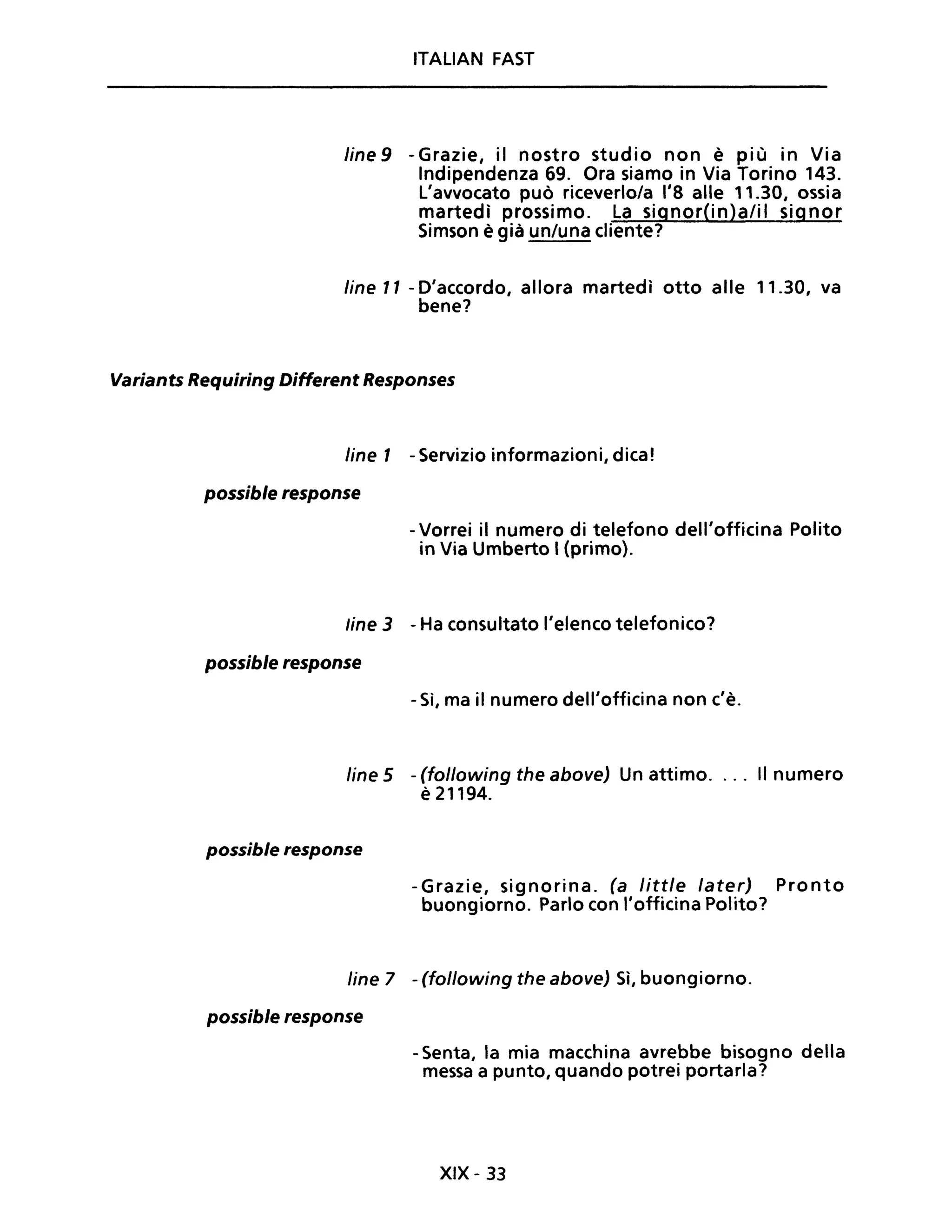 ITALIAN FAST
fine 9 -Grazie, il nostro studio non è più in Via
Indipendenza 69. Ora siamo in Via Torino 143.
L'avvocato può riceverlo/a 1'8 alle 11.30, ossia
martedì prossimo. La signor(in)alil signor
Simson è già un/una cliente?
line Il - D'accordo, allora martedì otto alle 11.30, va
bene?
Variants Requiring Different Responses
line l - Servizio informazioni, dica!
possible response
- Vorrei il numero di telefono dell'officina Polito
in Via Umberto I (primo).
line 3 - Ha consultato l'elenco telefonico?
possible response
- Sì, ma il numero dell'officina non c'è.
line 5 - (following the above) Un attimo.... Il numero
è 21194.
possible response
-Grazie, signorina. (a little later) Pronto
buongiorno. Parlo con l'officina Polito?
line 7 - (following the above) Sì, buongiorno.
possible response
- Senta, la mia macchina avrebbe bisogno della
messa a punto, quando potrei portarla?
XIX - 33
 