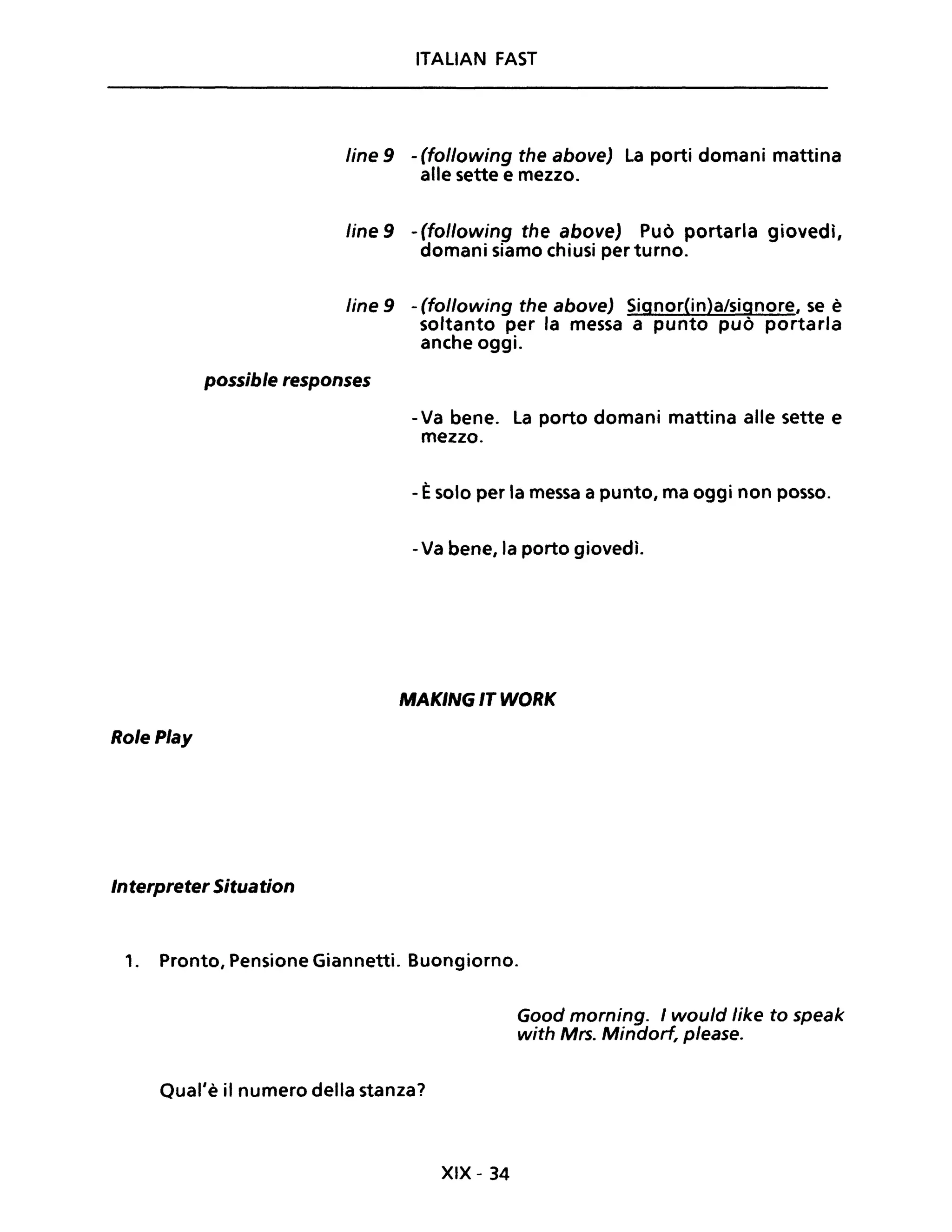 ITALIAN FAST
line 9 - (following the above) La porti domani mattina
alle sette e mezzo.
line 9 - (following the above) Può portarla giovedì,
domani siamo chiusi per turno.
line 9 - (following the above) Signor(in)a/signore, se è
soltanto per la messa a punto può portarla
anche oggi.
possible responses
RolePlay
Interpreter Situation
- Va bene. La porto domani mattina alle sette e
mezzo.
- Èsolo per la messa a punto, ma oggi non posso.
-Va bene, la porto giovedì.
MAKING IT WORK
,. Pronto, Pensione Giannetti. Buongiorno.
Qual'è il numero della stanza?
XIX - 34
Good morning. I would Iike to speak
with Mrs. Mindorf, please.
 