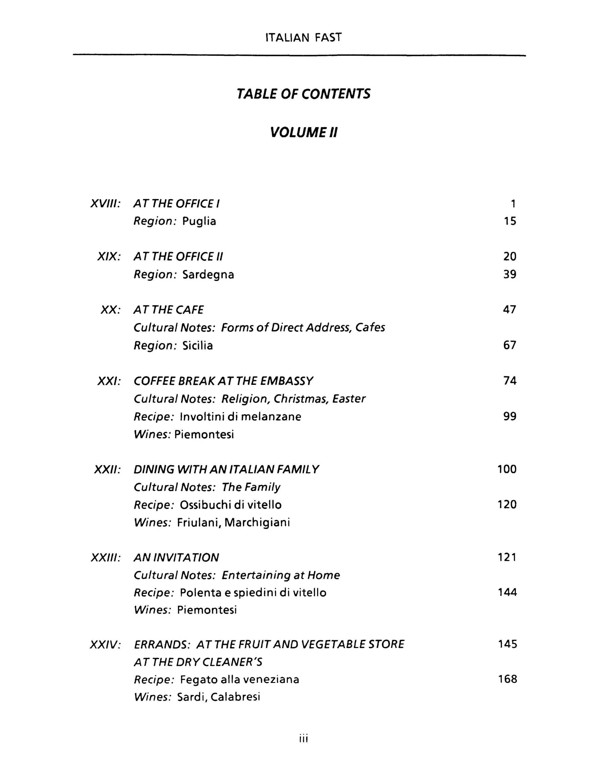 ITALIAN FAST
TABLE OF CONTENTS
VOLUME Il
XVIII: A T THE OFFICE I 1
Region: Puglia 15
XIX: A T THE OFFICE /I 20
Region: Sardegna 39
XX: ATTHECAFE 47
Cultural Notes: Forms of Direct Address, Cafes
Region: Sicilia 67
XXI: COFFEE BREAK AT THE EMBASSY 74
Cultural Notes: Religion, Christmas, Easter
Recipe: Involtini di melanzane 99
Wines: Piemontesi
XXII: DINING WITH AN ITALIAN FAMIL Y 100
Cultural Notes: The Family
Recipe: Ossibuchi di vitello 120
Wines: Friulani, Marchigiani
XXIII: AN INVITATION 121
Cu/tural Notes: Entertaining at Home
Recipe: Polenta e spiedini di vitello 144
Wines: Piemontesi
XXIV: ERRANDS: AT THE FRUIT ANO VEGETABLE STORE 145
A T THE DRY CLEANER'S
Recipe: Fegato alla veneziana 168
Wines: Sardi, Calabresi
III
 