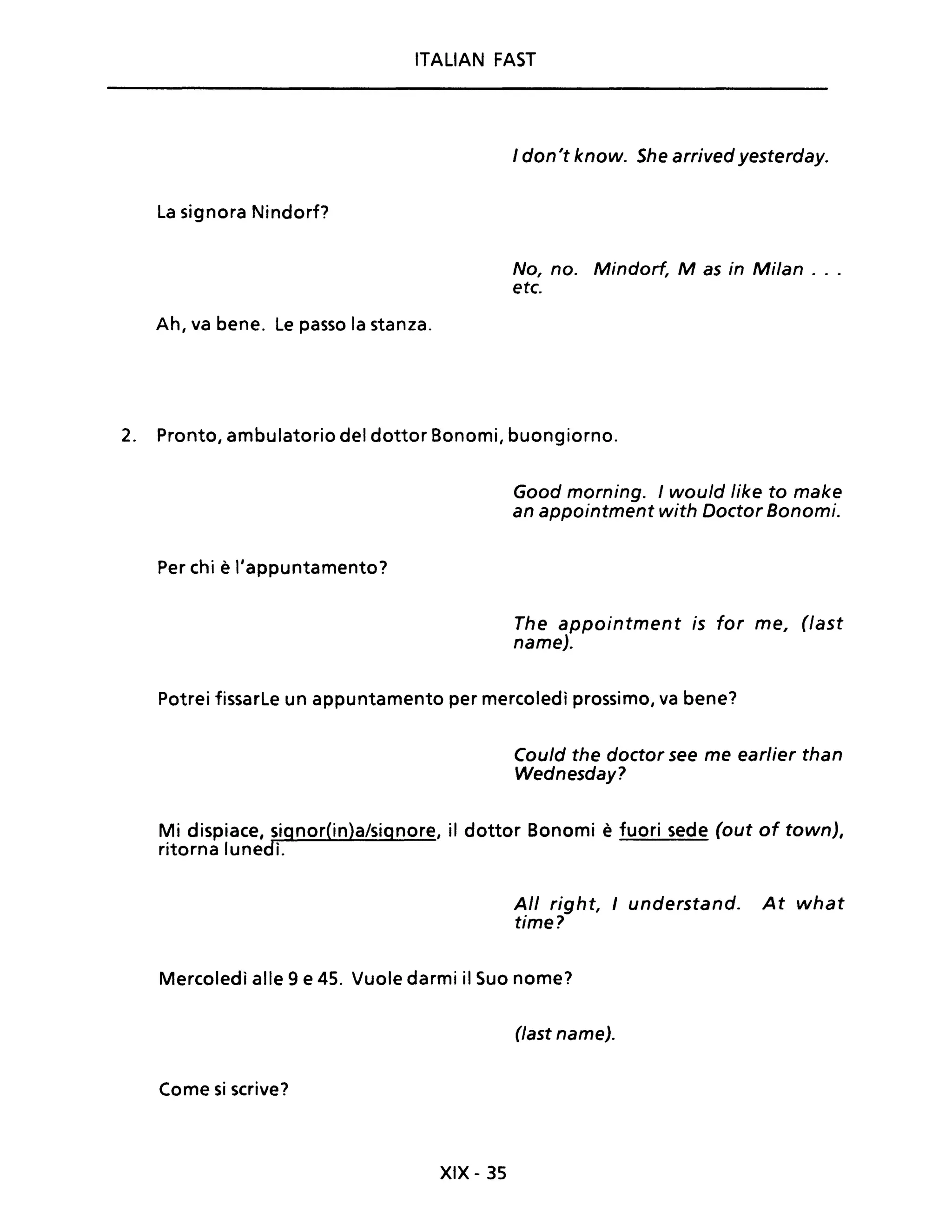 ITALIAN FAST
la signora Nindorf?
Ah, va bene. le passo la stanza.
I don't know. She arrived yesterday.
No, no. Mindorf, M as in Milan ...
etc.
2. Pronto, ambulatorio del dottor Bonomi, buongiorno.
Per chi è l'appuntamento?
Good morning. I would like to make
an appointment with Doctor Bonomi.
The appointment is for me, (fast
name).
Potrei fissarle un appuntamento per mercoledì prossimo, va bene?
Could the doctor see me earlier than
Wednesday?
Mi dispiace, signor(in)a/signore, il dottor Bonomi è fuori sede (out of town),
ritorna lunedì.
Ali right, I understand. At what
time?
Mercoledì alle 9 e 45. Vuole darmi il Suo nome?
(last name).
Come si scrive?
XIX - 35
 
