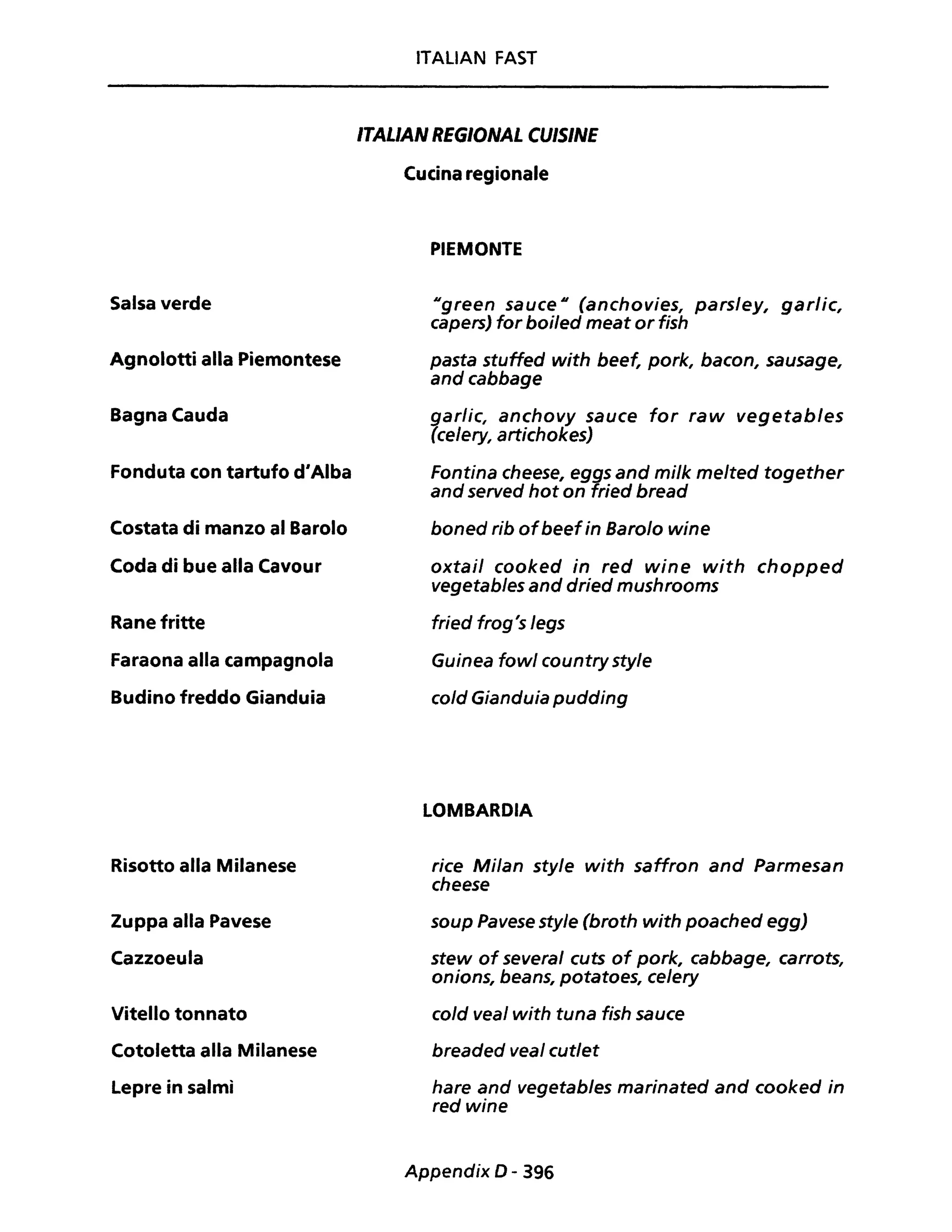 Salsa verde
Agnolotti alla Piemontese
Bagna Cauda
Fonduta con tartufo d'Alba
Costata di manzo al Barolo
Coda di bue alla Cavour
Rane fritte
Faraona alla campagnola
Budino freddo Gianduia
Risotto alla Milanese
Zuppa alla Pavese
Cazzoeula
Vitello tonnato
Cotoletta alla Milanese
Lepre in salmi
ITALIAN FAST
ITAL/AN REGIONAL eU/SINE
Cucina regionale
PIEMONTE
Ugreen sauce H (anchovies, parsley, garlic,
capers) for boi/ed meat or fish
pasta stuffed with beef, pork, bacon, sausage,
andcabbage
garlic, anchovy sauce for raw vegetab/es
(celery, artichokes)
Fontina cheese, eggs and mi/k melted together
and served hot on fried bread
boned rib ofbeefin Barolo wine
oxtai/ cooked in red wine with chopped
vegetables and dried mushrooms
fried frog's legs
Guinea fow/ country style
cold Gianduia pudding
LOMBARDIA
rice Milan style with saffron and Parmesan
cheese
soup Pavese style (broth with poached egg)
stew of several cuts of pork, cabbage, carrots,
onions, beans, potatoes, celery
co/d vea/ with tuna fish sauce
breaded veal cut/et
hare and vegetab/es marinated and cooked in
red wine
Appendix 0- 396
 