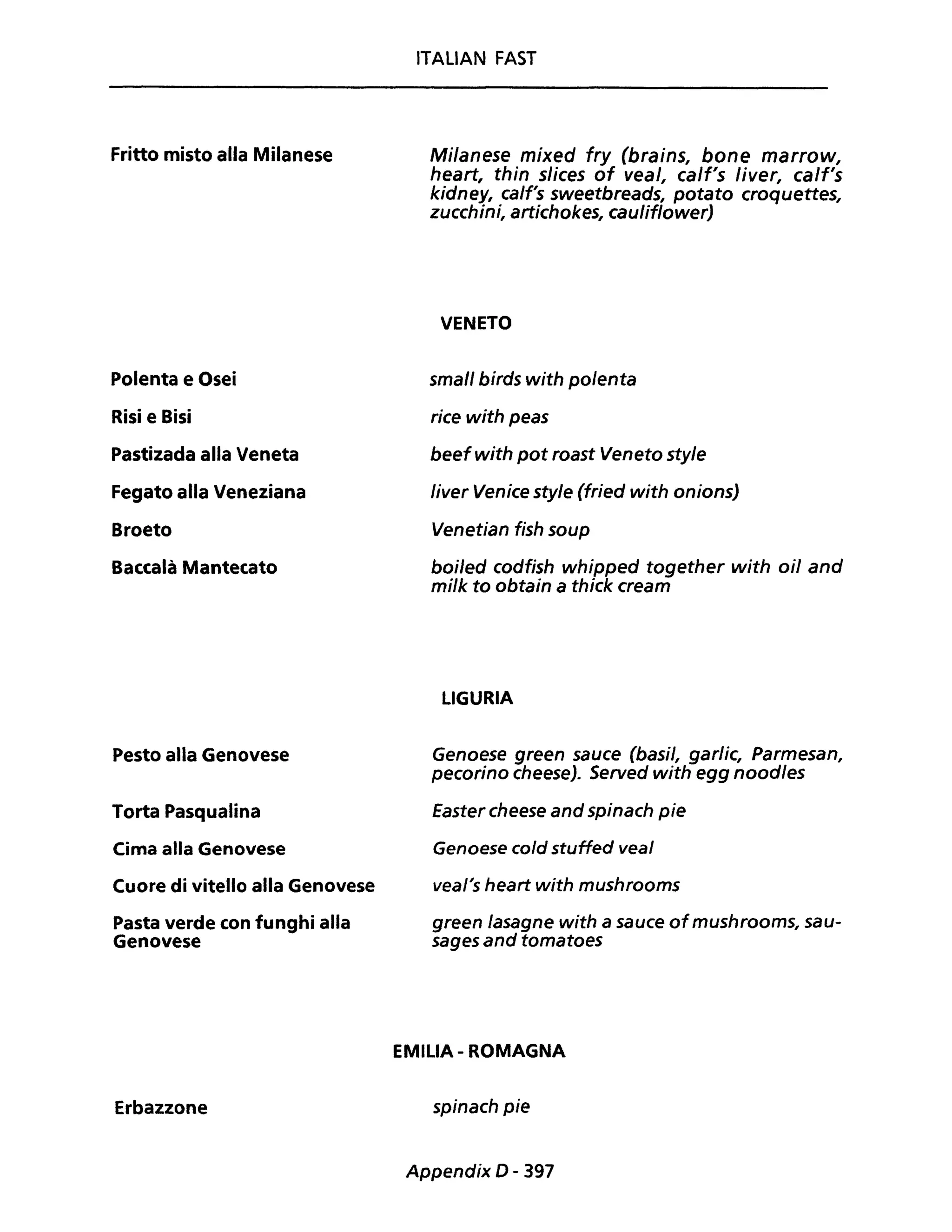 Fritto misto alla Milanese
Polenta e Osei
Risi e Bisi
Pastizada alla Veneta
Fegato alla Veneziana
Broeto
Baccalà Mantecato
Pesto alla Genovese
Torta Pasqualina
Cima alla Genovese
Cuore di vitello alla Genovese
Pasta verde con funghi alla
Genovese
Erbazzone
ITALIAN FAST
Milanese mixed fry (brains, bone marrow,
heart, thin slices of veal, calf's liver, calf's
kidney, calf's sweetbreads, potato croquettes,
zucchini, artichokes, cauliflower)
VENETO
small birds with polenta
rice with peas
beefwith pot roast Veneto style
liver Venice style (fried with onions)
Venetian fish soup
boi/ed codfish whipped together with oil and
mi/k to obtain a thick cream
LIGURIA
Genoese green sauce (basi/, garlic, Parmesan,
pecorino cheese). Served with egg noodles
Easter cheese and spinach pie
Genoese cold stuffed veal
vea/'s heart with mushrooms
green lasagne with a sauce ofmushrooms, sau-
sages and tomatoes
EMILIA - ROMAGNA
spinach pie
Appendix D - 397
 