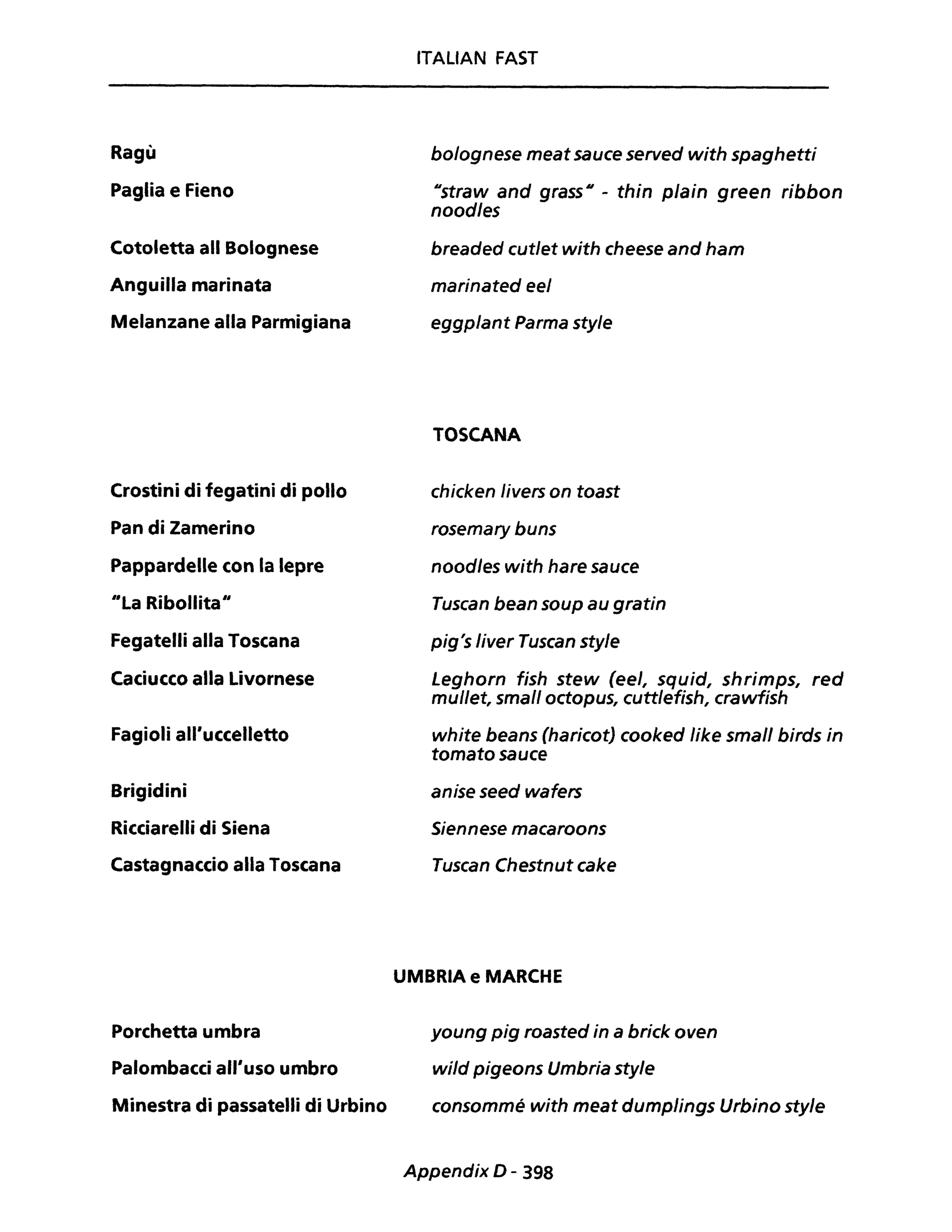 Ragù
Paglia e Fieno
Cotoletta ali Bolognese
Anguilla marinata
Melanzane alla Parmigiana
Crostini di fegatini di pollo
Pan di Zamerino
Pappardelle con la lepre
IILa Ribollitall
Fegatelli alla Toscana
Caciucco alla Livornese
Fagioli all'uccelletto
Brigidini
Ricciarelli di Siena
Castagnaccio alla Toscana
Porchetta umbra
Palombacci all'uso umbro
Minestra di passatelli di Urbino
ITALIAN FAST
bolognese meat sauce served with spaghetti
Ustraw and grass U - thin plain green ribbon
noodles
breaded cut/et with cheese and ham
marinated eel
eggplant Parma style
TOSCANA
chicken livers on toast
rosemary buns
noodles with hare sauce
Tuscan bean soup au gratin
pig's liver Tuscan style
Leghorn fish stew (ee/, squid, shrimps, red
mullet, small octopus, cuttlefish, crawfish
white beans (haricot) cooked Iike small birds in
tomato sauce
anise seed wafers
Siennese macaroons
Tuscan Chestnut cake
UMBRIA e MARCHE
young pig roasted in a brick oven
wild pigeons Umbria style
consommé with meat dumplings Urbino style
Appendix D - 398
 
