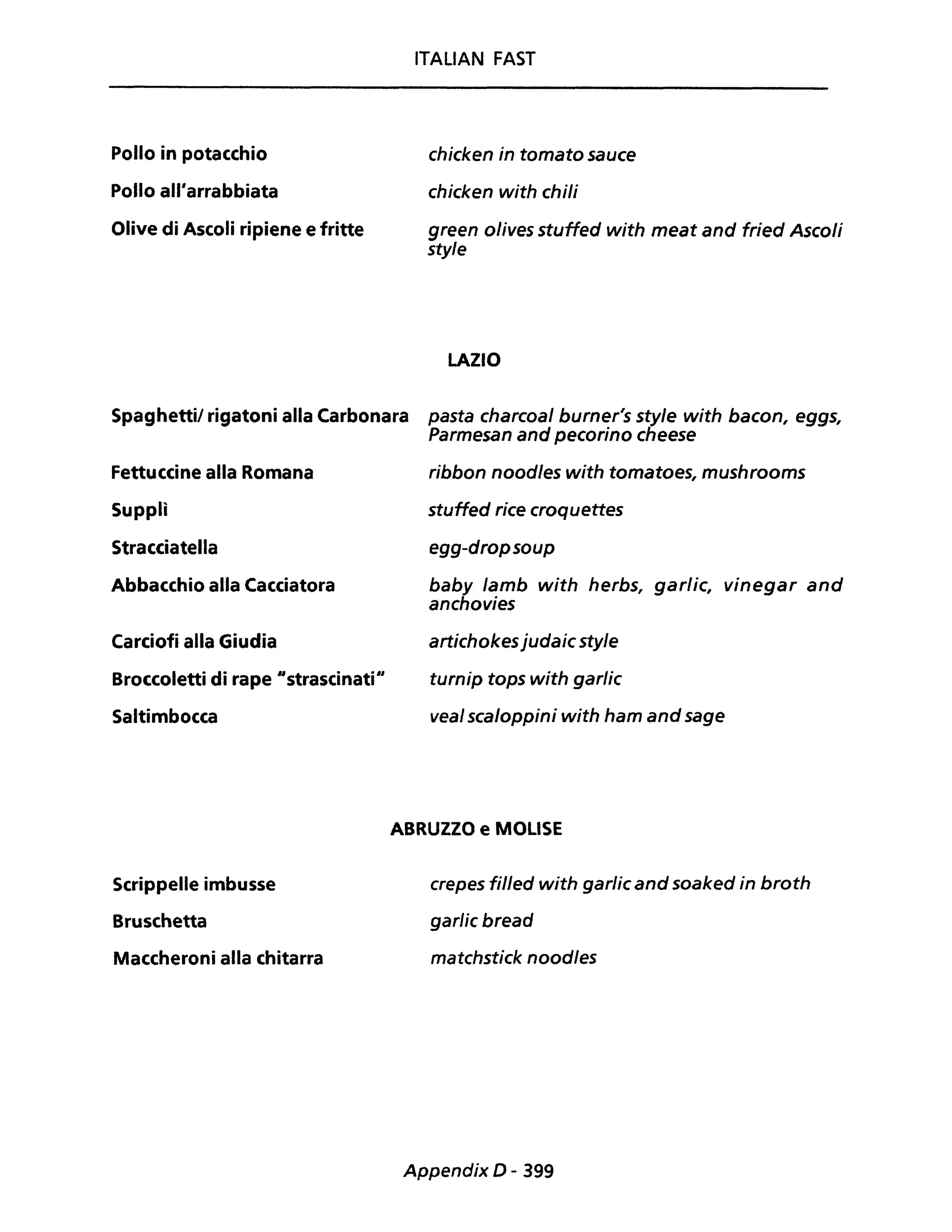 Pollo in potacchio
Pollo all'arrabbiata
Olive di Ascoli ripiene e fritte
ITALIAN FAST
chicken in tomato sauce
chicken with chili
green olives stuffed with meat and fried Ascoli
sty/e
LAZIO
Spaghettil rigatoni alla Carbonara pasta charcoal burner's style with bacon, eggs,
Parmesan and pecorino cheese
Fettuccine alla Romana
Supplì
Stracciatella
Abbacchio alla Cacciatora
Carciofi alla Giudia
Broccoletti di rape "strascinati"
Saltimbocca
Scrippelle imbusse
Bruschetta
Maccheroni alla chitarra
ribbon noodles with tomatoes, mushrooms
stuffed rice croquettes
egg-dropsoup
baby lamb with herbs, garlic, vinegar and
anchovies
artichokesjudaic style
turnip tops with garlic
veal scaloppini with ham and sage
ABRUZZO e MOLISE
crepes fil/ed with garlic and soaked in broth
garlic bread
matchstick nood/es
Appendix D - 399
 