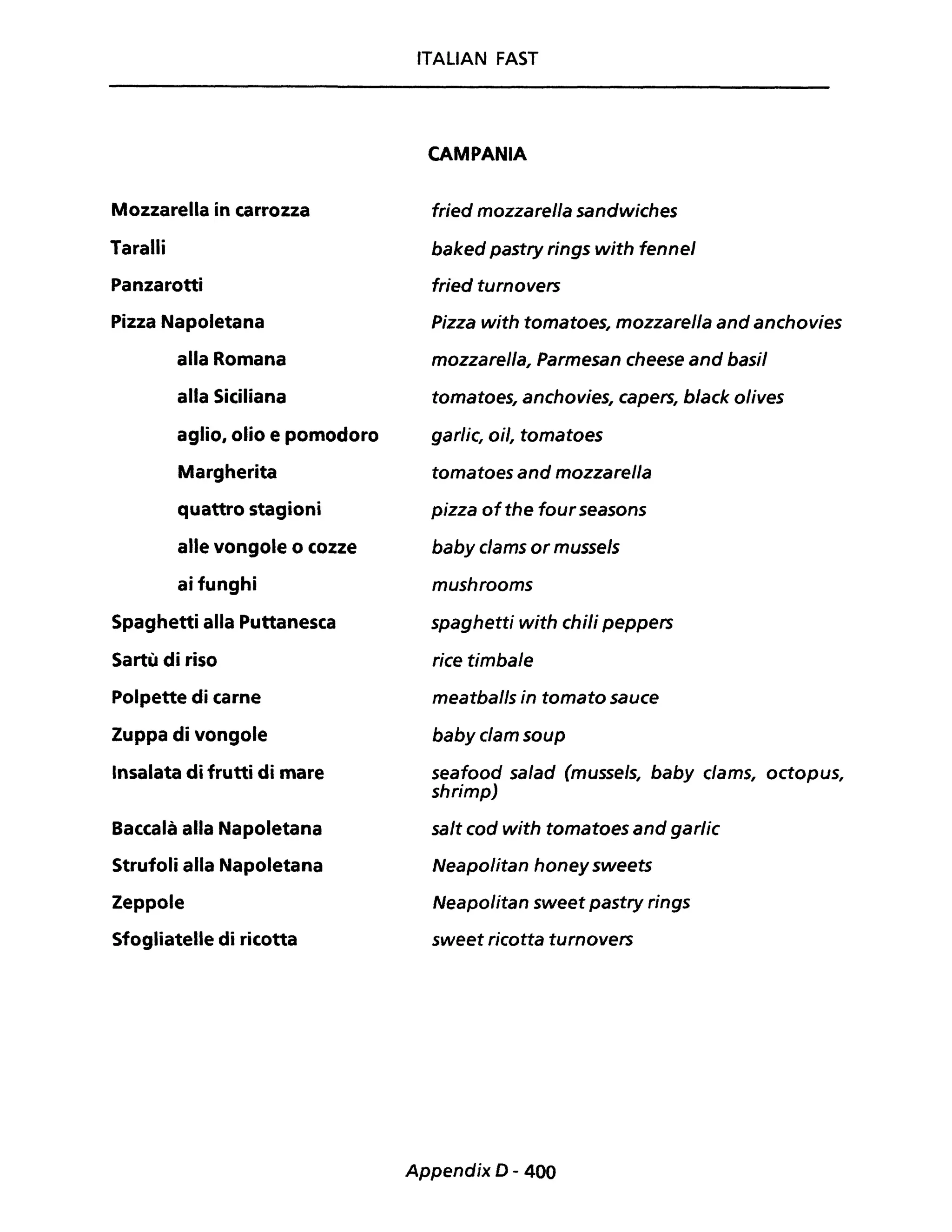 Mozzarella in carrozza
Taralli
Panzarotti
Pizza Napoletana
alla Romana
alla Siciliana
aglio, olio e pomodoro
Margherita
quattro stagioni
alle vongole o cozze
ai funghi
Spaghetti alla Puttanesca
Sartù di riso
Polpette di carne
Zuppa di vongole
Insalata di frutti di mare
Baccalà alla Napoletana
Strufoli alla Napoletana
Zeppole
Sfogliatelle di ricotta
ITALIAN FAST
CAMPANIA
fried mozzarella sandwiches
baked pastry rings with fennel
fried turnovers
Pizza with tomatoes, mozzarella and anchovies
mozzarella, Parmesan cheese and basi!
tomatoes, anchovies, capers, black olives
garlic, oil, tomatoes
tomatoes and mozzarella
pizza ofthe four seasons
baby clams or mussels
mushrooms
spaghetti with chili peppers
rice timbale
meatballs in tornato sauce
baby clam soup
seafood sa/ad (musse/s, baby c/ams, octopus,
shrimp)
salt cod with tomatoes and garlic
Neapolitan honey sweets
Neapolitan sweet pastry rings
sweet ricotta turnovers
Appendix D - 400
 