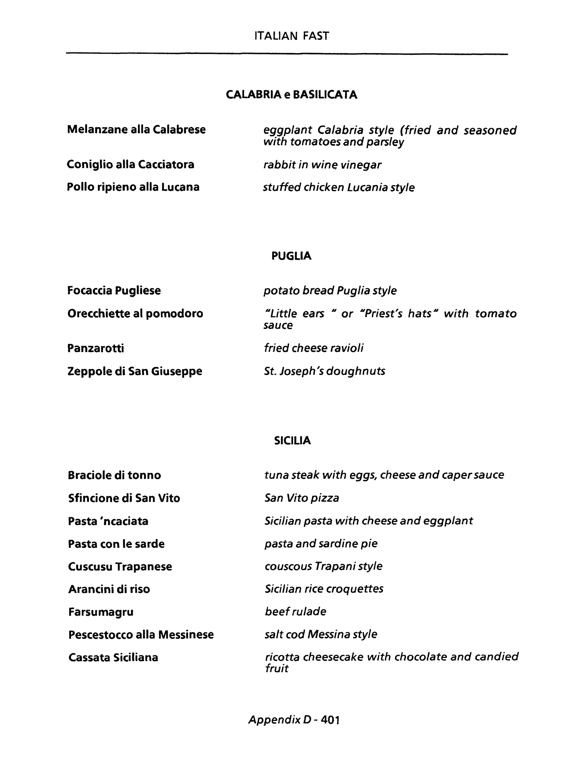 Melanzane alla Calabrese
Coniglio alla Cacciatora
Pollo ripieno alla Lucana
Focaccia Pugliese
Orecchiette al pomodoro
Panzarotti
Zeppole di San Giuseppe
Braciole di tonno
Sfincione di San Vito
Pasta 'ncaciata
Pasta con le sarde
Cuscusu Trapanese
Arancini di riso
Farsumagru
Pescestocco alla Messinese
Cassata Siciliana
ITALIAN FAST
CALABRIA e BASILICATA
eggplant Calabria style (fried and seasoned
with tomatoes and parsley
rabbit in wine vinegar
stuffed chicken Lucania style
PUGLIA
potato bread Puglia style
"Little ears Il or IIPriest's hats Il with tomato
sauce
fried cheese ravioli
St. Joseph's doughnuts
SICILIA
tuna steak with eggs, cheese and capersauce
San Vito pizza
Sicilian pasta with cheese and eggplant
pasta and sardine pie
couscous Trapani style
Sicilian rice croquettes
beefrulade
salt cod Messina style
ricotta cheesecake with chocolate and candied
fruit
Appendix D - 401
 