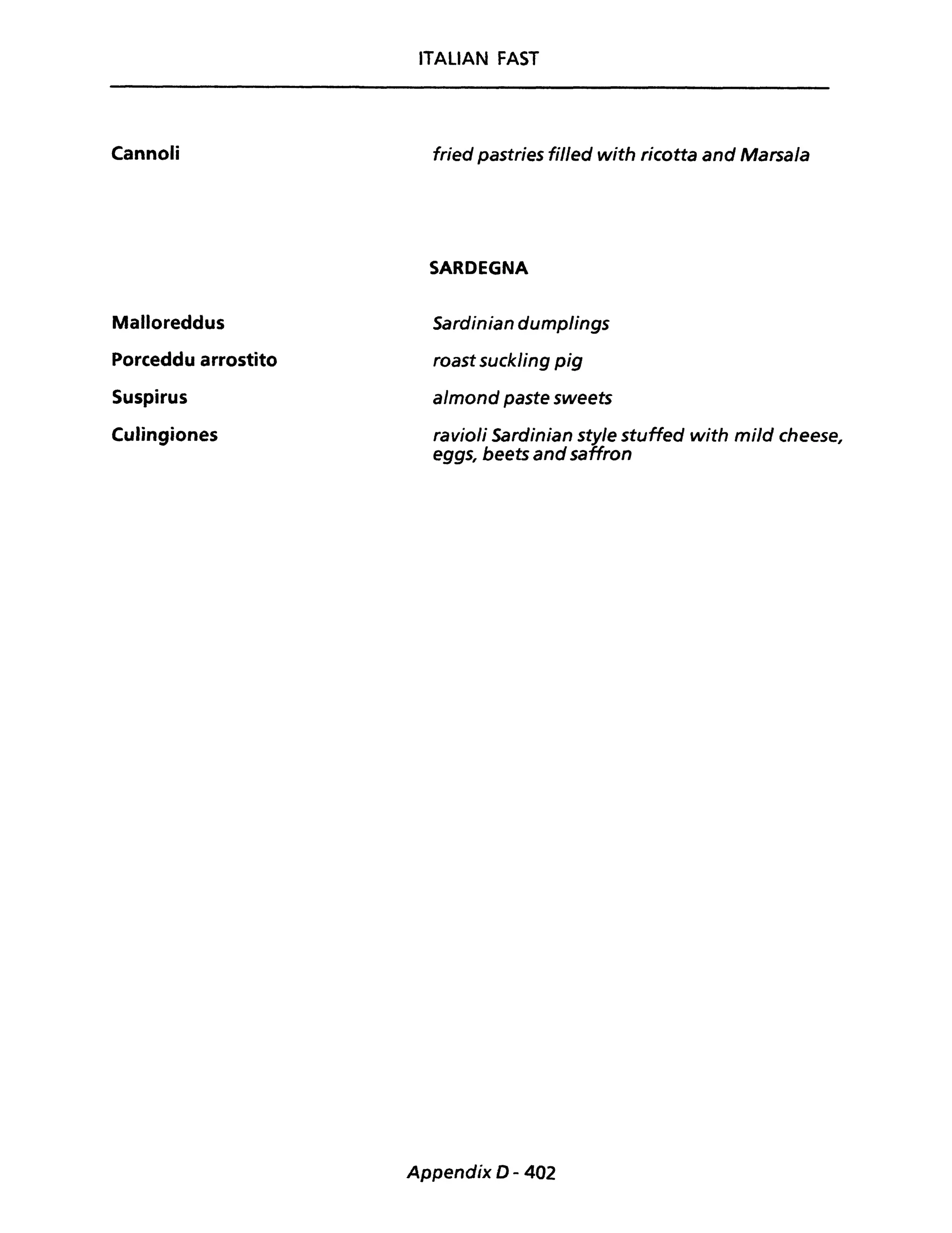 Cannoli
Malloreddus
Porceddu arrostito
Suspirus
Culingiones
ITALiAN FAST
fried pastries fil/ed with ricotta and Marsala
SARDEGNA
Sardinian dumplings
roast suckling pig
almond paste sweets
ravioli Sardinian sty/e stuffed with mild cheese,
eggs, beets andsaffron
Appendix D - 402
 