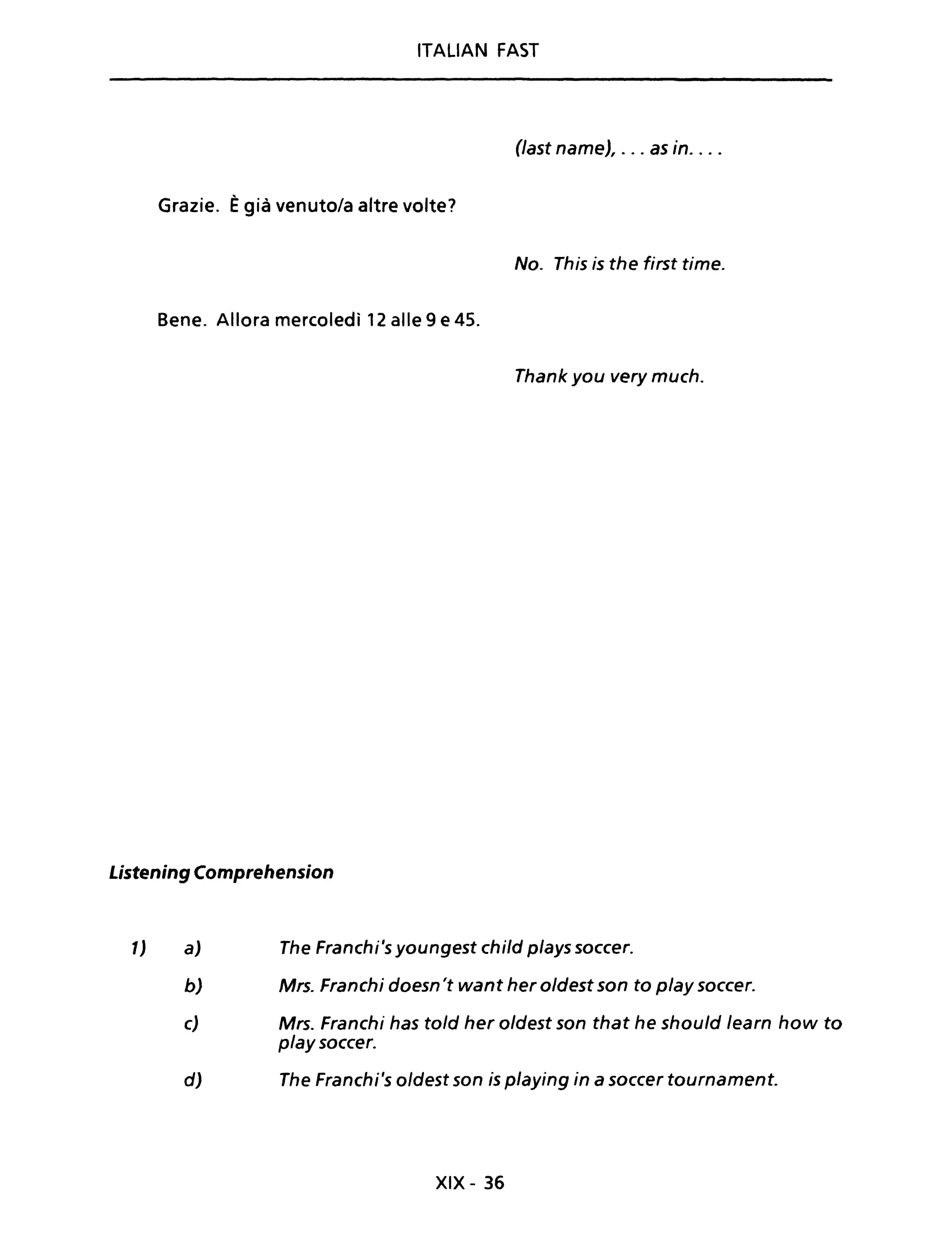 ITALIAN FAST
(last name), ... as in. ...
Grazie. Ègià venuto/a altre volte?
No. This is the first time.
Bene. Allora mercoledì 12 alle 9 e 45.
Thank you very much.
Listening Comprehension
l) a) The Franchi's youngest child plays soccer.
b) Mrs. Franchi doesn't want her oldest son to play soccer.
c) Mrs. Franchi has told her oldest son that he should learn how to
play soccer.
d) The Franchi's oldest son is playing in a soccer tournament.
XIX - 36
 