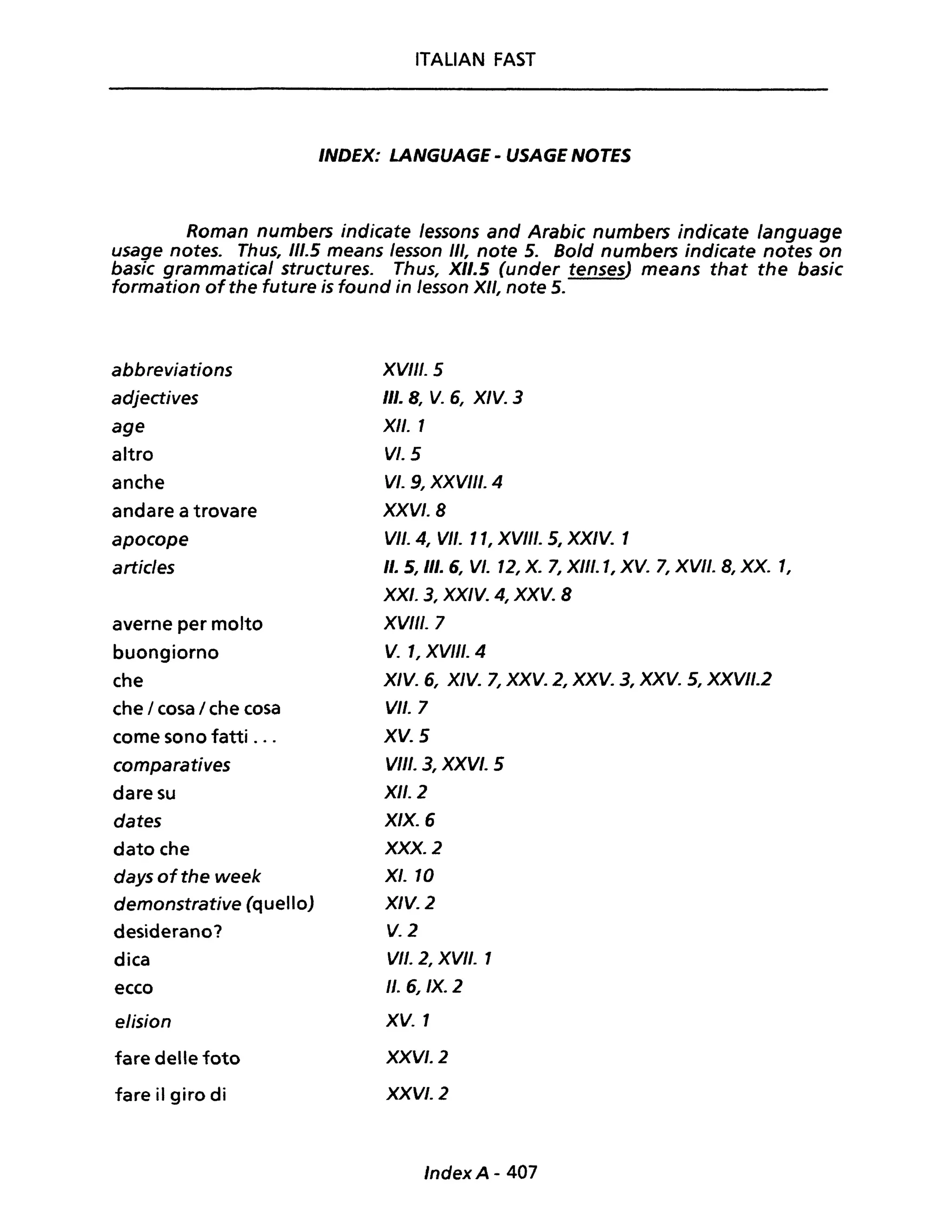 ITALIAN FAST
INDEX: LANGUAGE - USAGE NOTES
Roman numbers indicate lessons and Arabic numbers indicate language
usage notes. Thus, 111.5 means lesson III, note 5. Bold numbers indicate notes on
basic grammatical structures. Thus, XII.5 (under tenses) means that the basic
formation of the future is found in Jesson XII, note 5.
abbreviations
adjectives
age
altro
anche
andare a trovare
apocope
articles
averne per molto
buongiorno
che
che / cosa / che cosa
come sono fatti ...
comparatives
dare su
dates
dato che
days ofthe week
demonstrative (quello)
desiderano?
dica
ecco
elision
fare delle foto
fare il giro di
XVIII. 5
III. 8, V. 6, XIV. 3
XII. 1
VI. 5
VI. 9, XXVIII. 4
XXV/.8
VII. 4, VII. Il, XVIII. S, XXIV. 1
Il. 5, III. 6, VI. 12, X. 7, XIII. 1, XV. 7, XVII. 8, XX. l,
XXI. 3, XXIV. 4, XXV. 8
XVIII. 7
V. l, XV/II. 4
X/V. 6, XIV. 7, XXV. 2, XXV. 3, XXV. 5, XXVII.2
VII. 7
XV. 5
VIII. 3, XXVI. 5
XII. 2
X/X. 6
XXX. l
XI. IO
XIV. l
V.l
VII. 2, XVII. 1
Il.6, IX. 2
XV. 1
XXVI. 2
XXVI. l
IndexA- 407
 