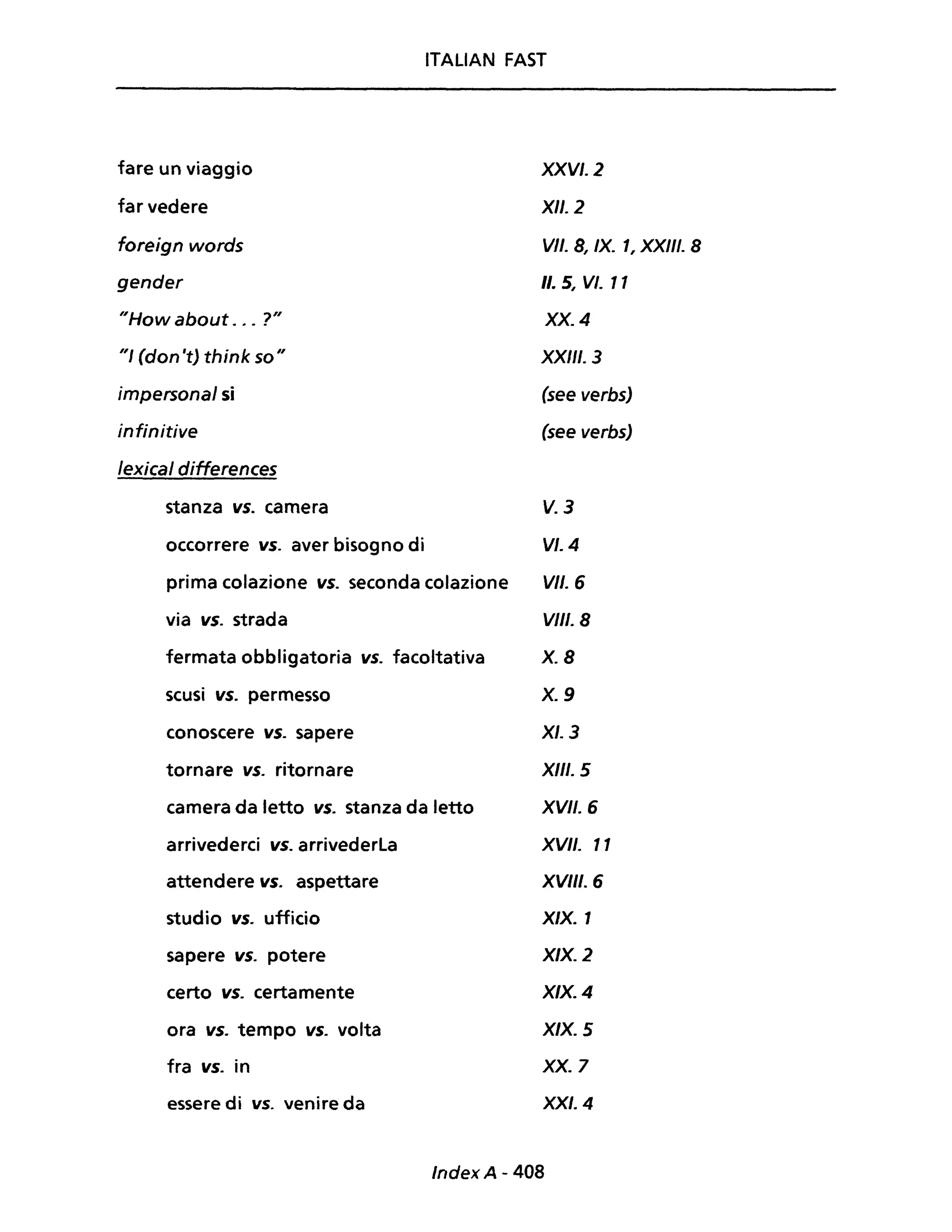ITALIAN FAST
fare un viaggio
far vedere
foreign words
gender
"How about . # • ?"
"/ (don 't) think so"
impersonai si
infinitive
lexical differences
stanza vs. camera
occorrere vs. aver bisogno di
prima colazione vs. seconda colazione
via vs. strada
fermata obbligatoria vs. facoltativa
scusi vs. permesso
conoscere vs. sapere
tornare vs. ritornare
camera da letto vs. stanza da letto
arrivederci vs. arrivederla
attendere vs. aspettare
studio vs. ufficio
sapere vs. potere
certo vs. certamente
ora vs. tempo vs. volta
fra vs. in
essere di vs. venire da
XXVI. 2
XII. 2
VII. 8, IX. 1, XXIII. 8
Il. 5, VI. 11
XX. 4
XX/II. 3
(see verbs)
(see verbs)
V.3
VI. 4
VII. 6
VIII. 8
X.8
X.9
XI. 3
XIII. 5
XVII. 6
XVII. 11
XVIII. 6
X/X. 1
X/X. 2
X/X. 4
X/X. 5
xx. 7
XXI. 4
Index A - 408
 
