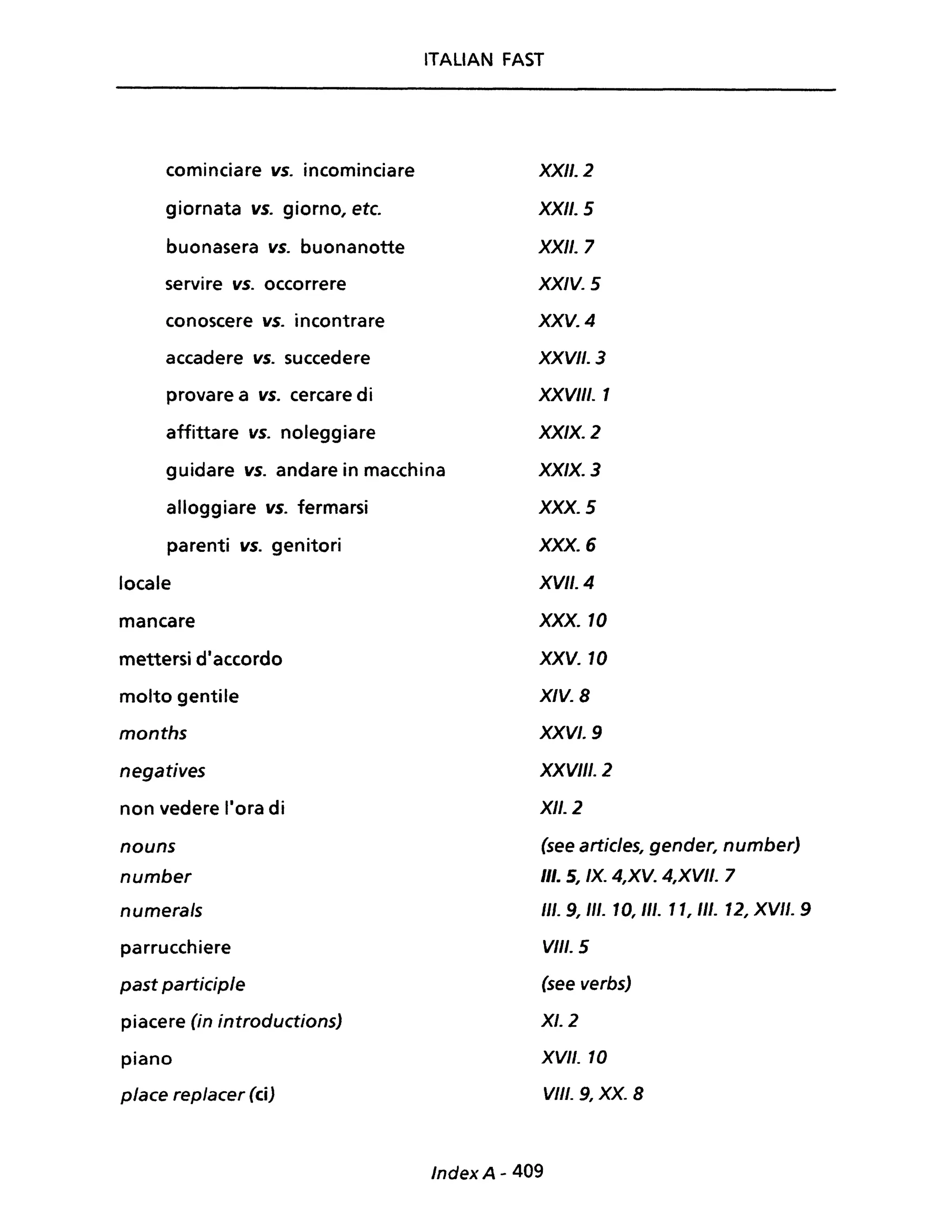 ITALIAN FAST
cominciare vs. incominciare
giornata vs. giorno, etc.
buonasera vs. buonanotte
servire vs. occorrere
conoscere vs. incontrare
accadere vs. succedere
provare a vs. cercare di
affittare vs. noleggiare
guidare vs. andare in macchina
alloggiare vs. fermarsi
parenti vs. genitori
locale
mancare
mettersi diaccordo
molto gentile
months
negatives
non vedere Ilora di
nouns
number
numerals
parrucchiere
past participle
piacere (in introductions)
piano
piace replacer (ci)
XXII. 2
XXII. 5
XXII. 7
XXIV. 5
xxv. 4
XXVII. 3
XXVIII. 1
XXIX. 2
XXIX. 3
XXX. 5
XXX. 6
XVII. 4
XXX. 10
XXV. 10
XIV. 8
XXVI. 9
XXVIII. 2
XII. 2
(see articles, gender, number)
III. 5, IX. 4,XV. 4,XVII. 7
III. 9, III. 10, III. 11, 1/1. 12, XVII. 9
VIII. 5
(see verbs)
XI. 2
XVII. 10
VIII. 9, XX. 8
Index A - 409
 
