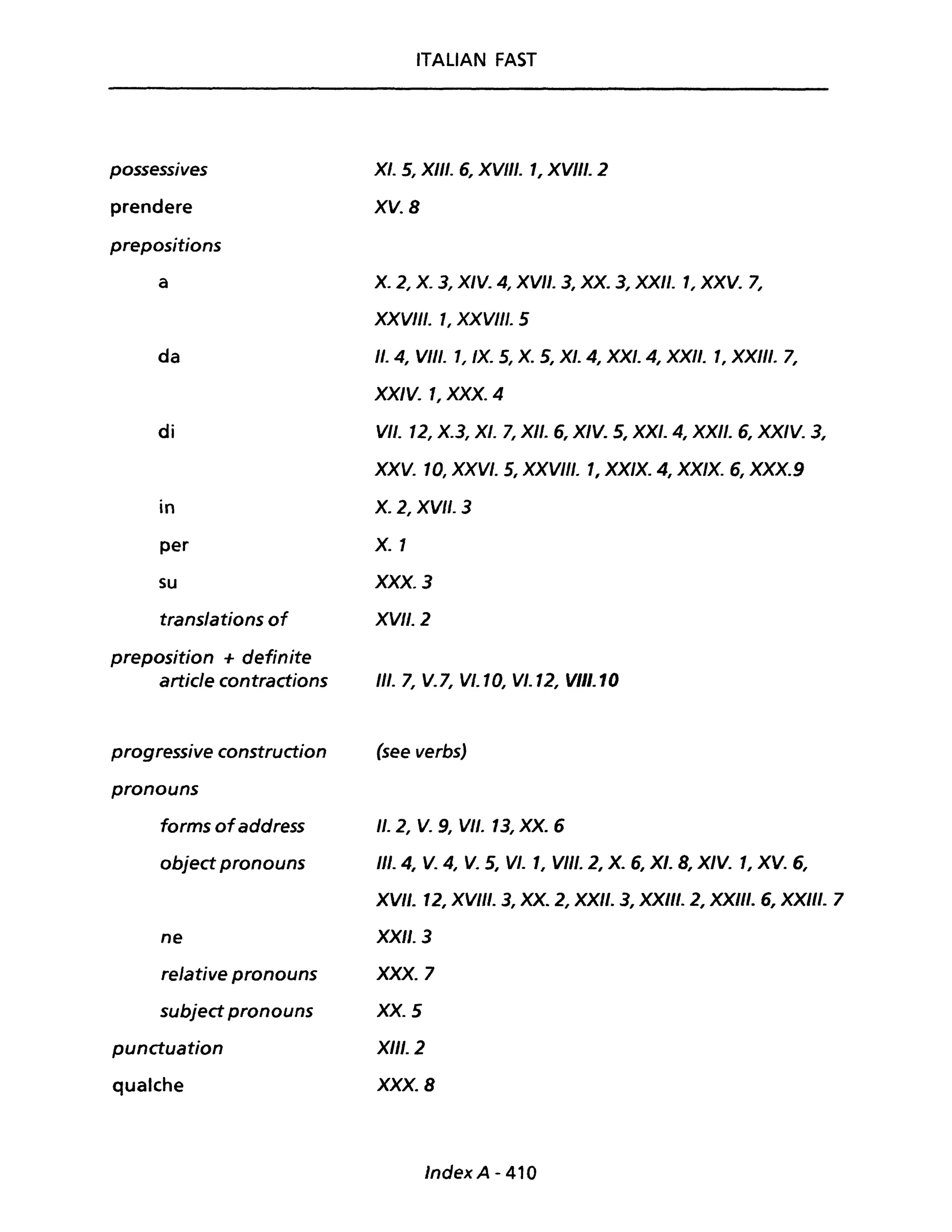 possessives
prendere
prepositions
a
da
di
in
per
su
translations of
preposition + definite
article contractions
progressive construction
pronouns
forms ofaddress
object pronouns
ne
relative pronouns
subject pronouns
punctuation
qualche
ITALIAN FAST
XI. 5, XIII. 6, XVIII. 1, XVIII. 2
XV. 8
X. 2, X. 3, XIV. 4, XVII. 3, XX. 3, XXII. 1, XXV. 7,
XXVIII. l, XXVIII. 5
Il. 4, VIII. 1, IX. 5, X. 5, XI. 4, XXI. 4, XXII. 1, XXIII. 7,
XXIV. 1, XXX. 4
VII. 12, X.3, XI. 7, XII. 6, XIV. 5, XXI. 4, XXII. 6, XX/V. 3,
XXV. 10, XXVI. 5, XXVIII. 1, XX/X. 4, XX/X. 6, XXX.9
X.2, XVII. 3
X. 1
XXX. 3
XVII. 2
11/. 7, V.7, VI. 10, VI. 12, VIII. 10
(see verbs)
Il. 2, V. 9, VII. 13, XX. 6
III. 4, V. 4, V. 5, VI. 1, VII/. 2, X. 6, XI. 8, XIV. 1, XV. 6,
XVII. 12, XVIII. 3, XX. 2, XXII. 3, XXIII. 2, XXIII. 6, XXIII. 7
XXII. 3
XXX. 7
XX. 5
X/II. 2
XXX. 8
IndexA - 410
 