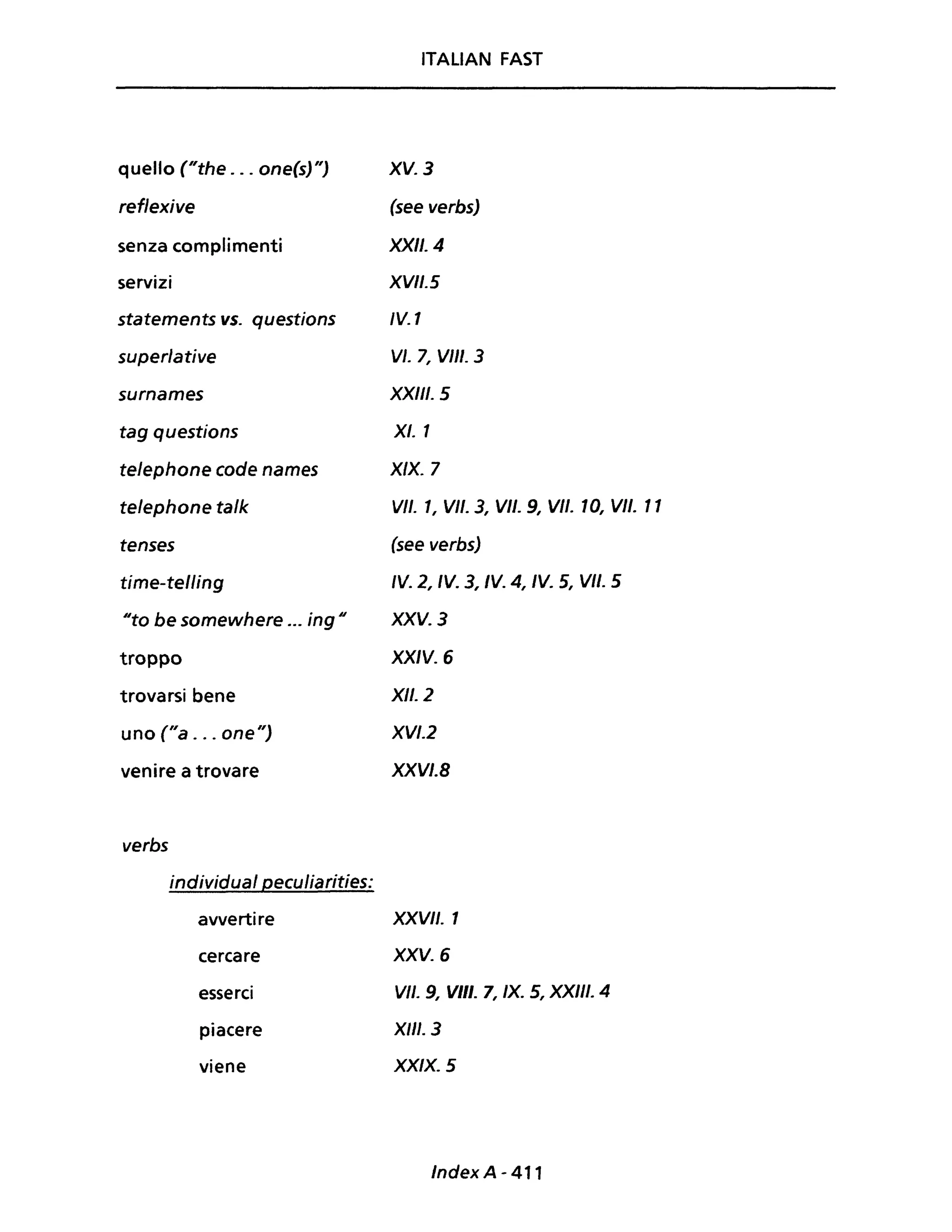 quello ("the ... one(s)")
reflexive
senza complimenti
servizi
statements vs. questions
superlative
surnames
tag questions
telephone code names
telephone talk
tenses
time-telling
"to be somewhere ... ing"
troppo
trovarsi bene
uno ("a . .. one")
venire a trovare
verbs
individuai peculiarities:
avvertire
cercare
esserci
piacere
viene
ITALIAN FAST
XV. 3
(see verbs)
XXII. 4
XVII. 5
IV. 1
VI. 7, VIII. 3
XXIII. 5
XI. 1
X/X. 7
VII. 1, VII. 3, VII. 9, VII. 10, VII. Il
(see verbs)
IV. 2, IV. 3, IV. 4, IV. 5, VII. 5
XXV. 3
XXIV. 6
XII. 2
XVI.2
XXVI.B
XXVII. 1
XXV. 6
VII. 9, VIII. 7, IX. 5, XXIII. 4
XIII. 3
Xx/x. 5
Index A - 411
 