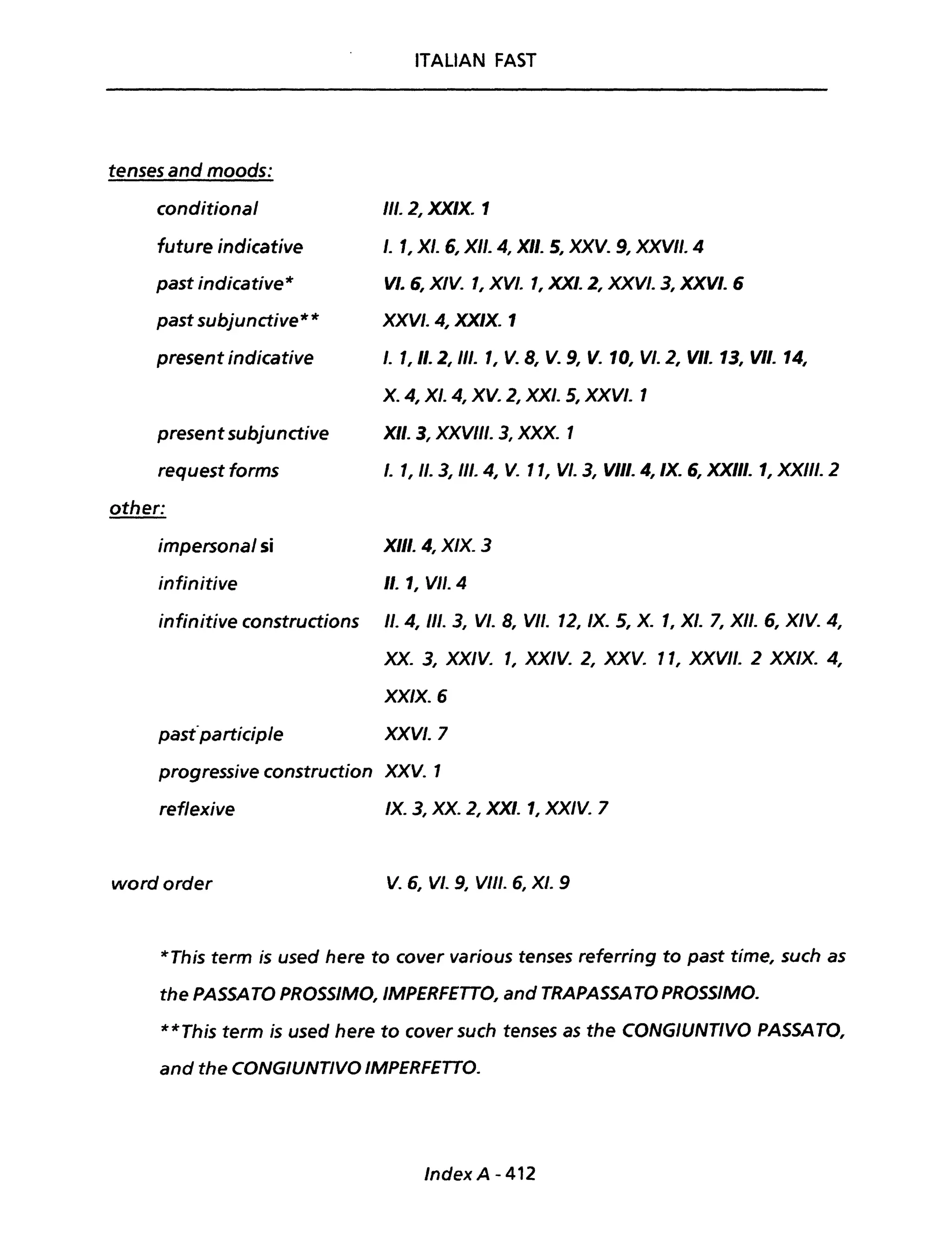 tenses and moods:
conditional
future indicative
past indicative*
past subjunctive**
present indicative
ITALIAN FAST
III. 2, XXIX. 1
/. 1, XI. 6, XII. 4, XII. 5, XXV. 9, XXVII. 4
VI. 6, XIV. " XVI. 1, XXI. 2, XXVI. 3, XXVI. 6
XXVI. 4, XXIX. 1
I. l, Il. 2, III. l, V. 8, V. 9, V. 10, VI. 2, VII. 13, VII. 14,
X. 4, XI. 4, XV. 2, XXI. 5, XXVI. 1
present subjunctive XII. 3, XXVIII. 3, XXX. 1
request forms I. " Il. 3, 111.4, V. Il, VI. 3, VIII. 4, IX. 6, XXIII. " XXIII. 2
other:
impersonai si XIII. 4, XIX. 3
infinitive Il. " VII. 4
infinitive constructions Il. 4, III. 3, VI. 8, VII. 12, IX. 5, X. l, XI. 7, XII. 6, XIV. 4,
XX. 3, XXIV. 1, XXIV. 2, XXV. Il, XXVII. 2 XXIX. 4,
XXIX. 6
past"participle XXVI. 7
progressive construction XXV. 1
reflexive IX. 3, XX. 2, XXI. 1, XXIV. 7
wordorder V.6, VI. 9, VIII. 6, XI. 9
*This term is used here to cover various tenses referring to past time, such as
the PASSATO PROSSIMO, IMPERFETTO, and TRAPASSA TO PROSSIMO.
**Th;s term ;s used here to cover such tenses as the CONGIUNTIVO PASSATO,
and the CONGIUNTIVO IMPERFETTO.
Index A - 412
 