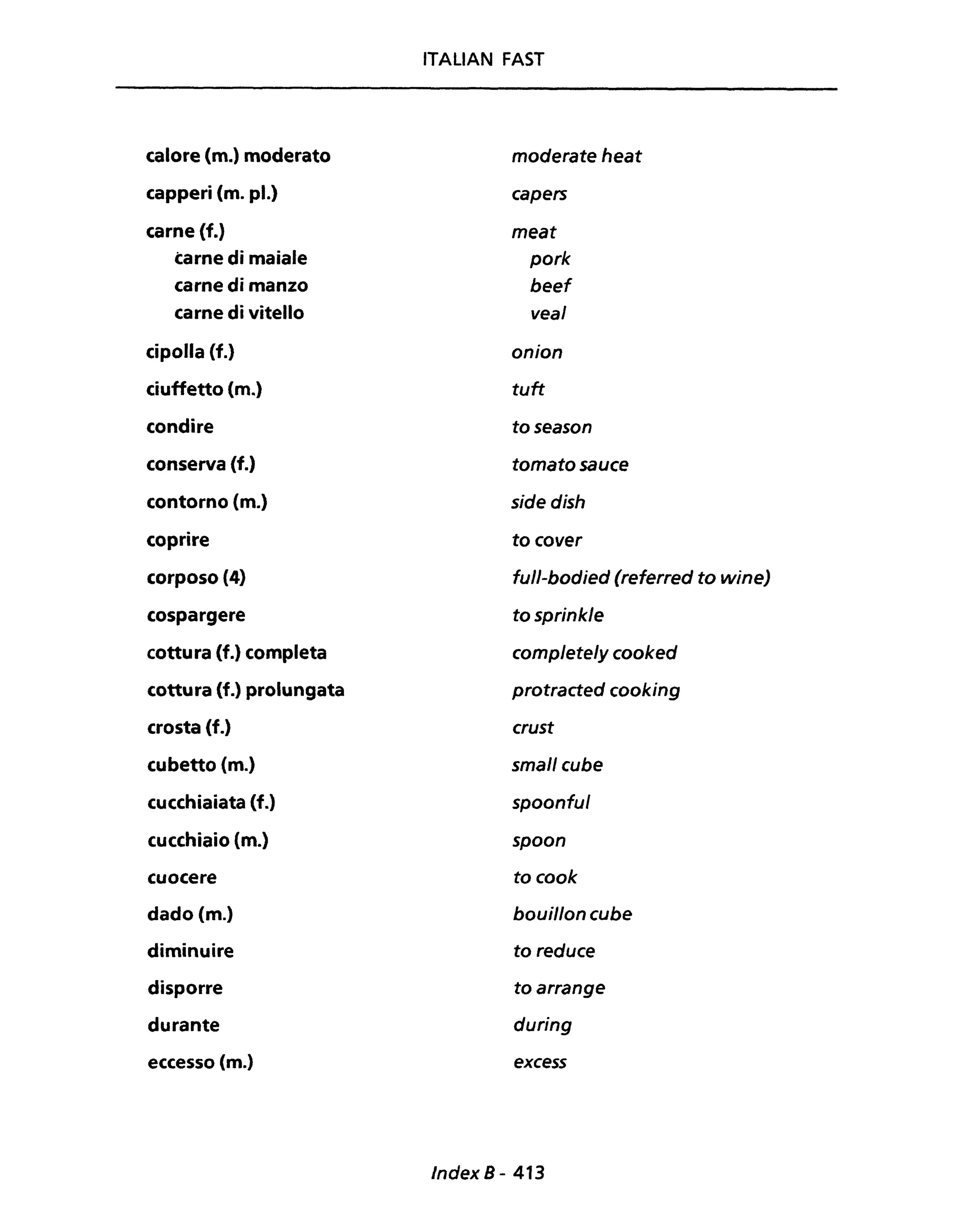 calore (m.) moderato
capperi (m. pl.)
carne (f.)
carne di maiale
carne di manzo
carne di vitello
cipolla (f.)
ciuffetto (m.)
condire
conserva (f.)
contorno (m.)
coprire
corposo (4)
cospargere
cottura (f.) completa
cottura (f.) prolungata
crosta (f.)
cubetto (m.)
cucchiaiata (f.)
cucchiaio (m.)
cuocere
dado (m.)
diminuire
disporre
durante
eccesso (m.)
ITALIAN FAST
moderate heat
capers
meat
pork
beef
vea/
onion
tuft
toseason
tomato sauce
side dish
to cover
full-bodied (referred to wine)
tosprinkle
complete/y cooked
protracted cooking
crust
smal/ cube
spoonful
spoon
to cook
bouillon cube
to reduce
to arrange
during
excess
Index 8 - 413
 