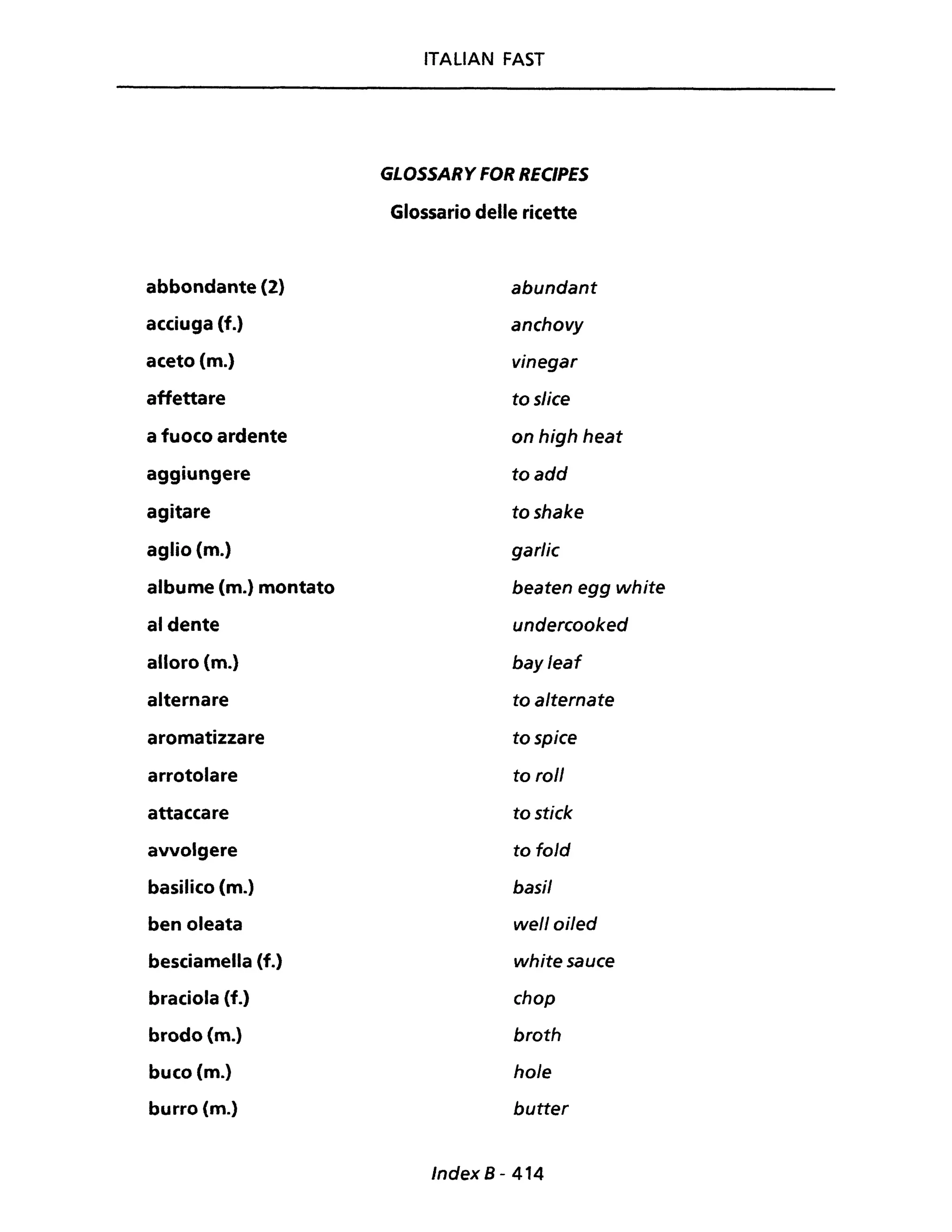 abbondante {2}
acciuga (f.)
aceto (m.)
affettare
a fuoco ardente
aggiungere
agitare
aglio (m.)
albume (m.) montato
al dente
alloro (m.)
alternare
aromatizzare
arrotolare
attaccare
avvolgere
basilico {m.}
ben oleata
besciamella (f.)
braciola (f.)
brodo {m.}
buco (m.)
burro (m.)
ITALIAN FAST
GLOSSARY FOR RECIPES
Glossario delle ricette
abundant
anchovy
vinegar
to slice
on high heat
toadd
toshake
garlic
beaten egg white
undercooked
bayleaf
to alternate
tospice
to roll
to stick
to fold
basi/
well oi/ed
whitesauce
chop
broth
ho/e
butter
Index 8 - 414
 
