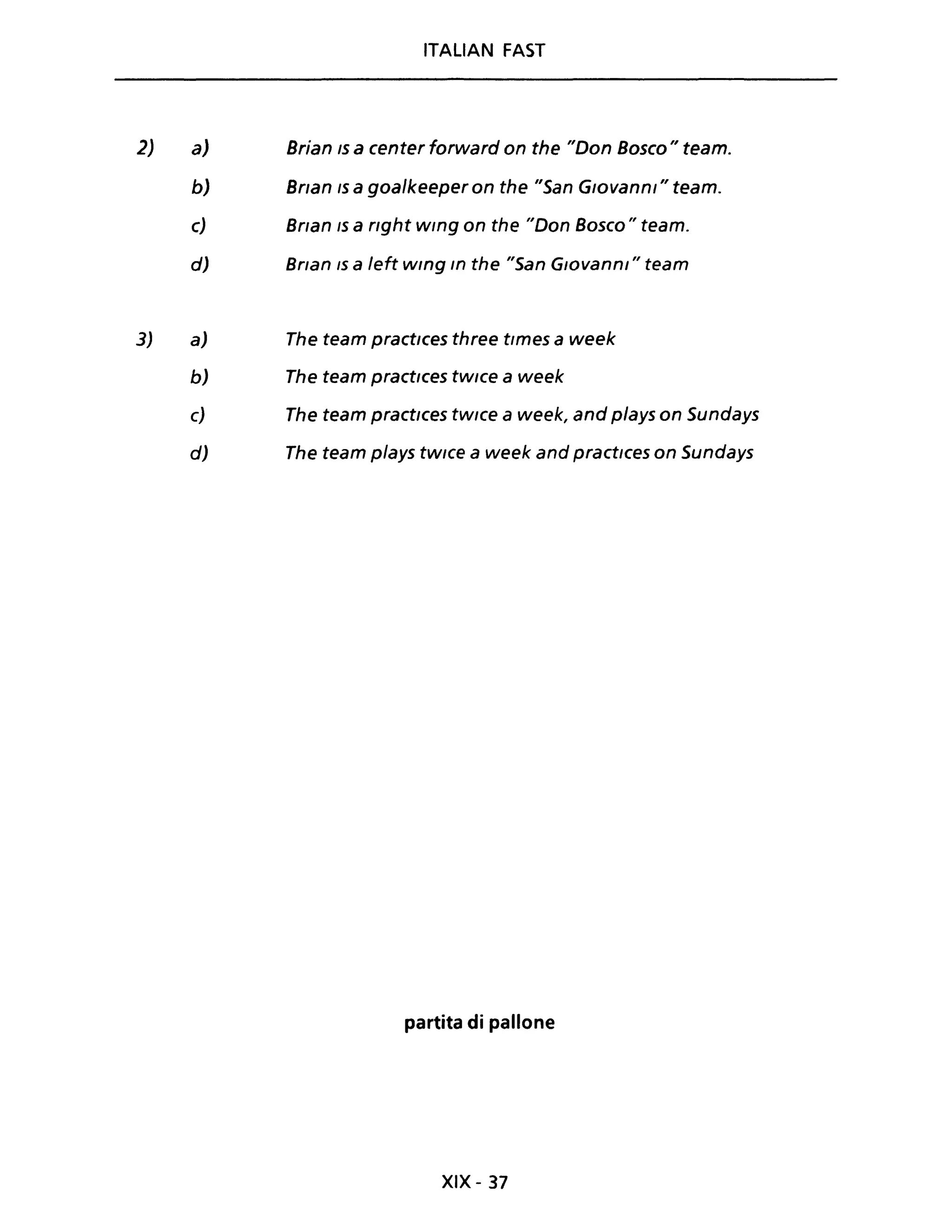 2)
3)
a)
b)
ITALIAN FAST
Brian IS a center forward on the "Don Bosco" team.
Bnan IS a goa/keeper on the "San Giovanni" team.
c) Bnan IS a nght wlng on the "Don Bosco" team.
d) Bnan IS a left wlng In the "San G,ovanni" team
a)
b)
c)
d)
The team practlces three tlmes a week
The team practlces tWlce a week
The team practlces tWlce a week, and plays on Sundays
The team plays tWlce a week and practlces on Sundays
partita di pallone
XIX - 37
 
