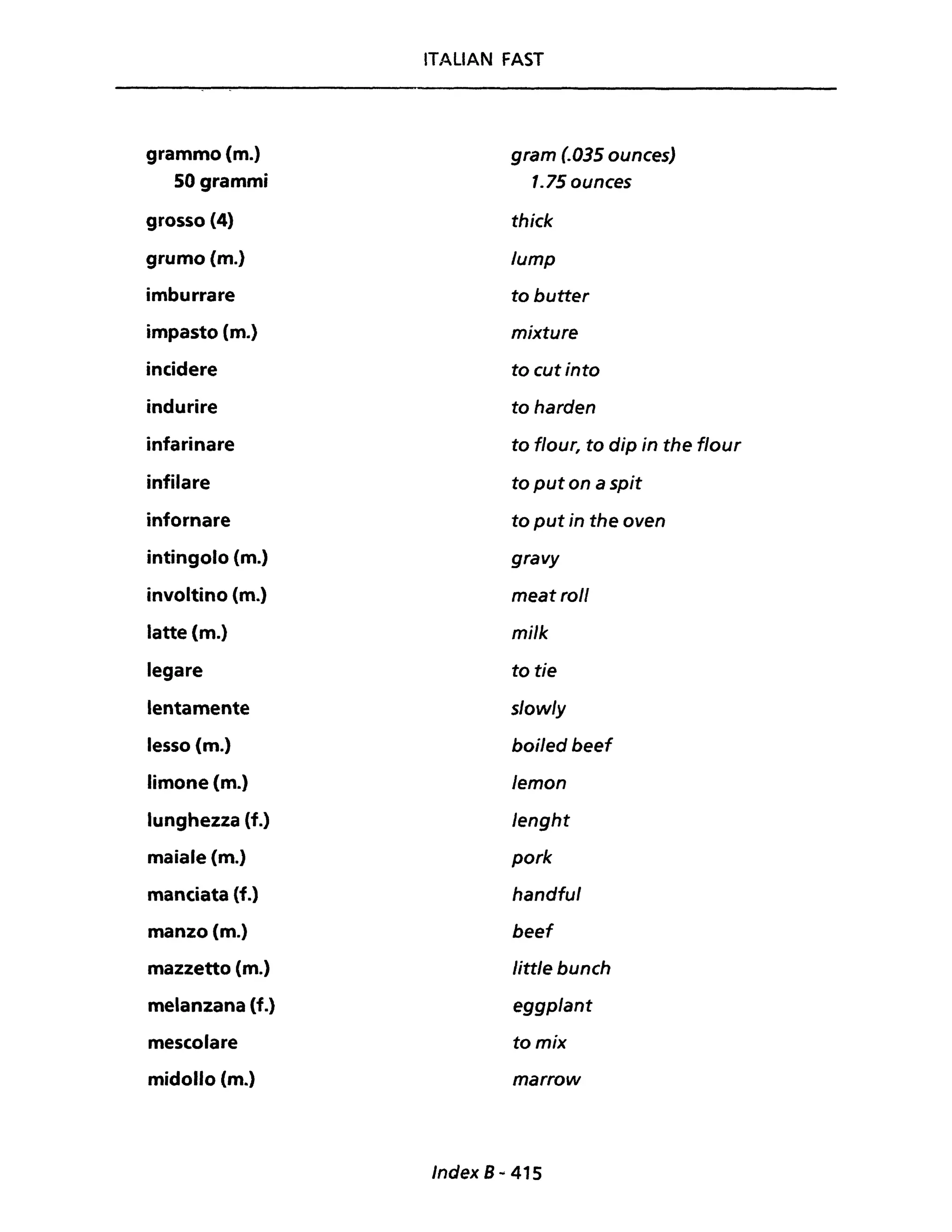 ITALIAN FAST
grammo (m.) gram (.035 ounces)
50 grammi 1.750unces
grosso (4) thick
grumo (m.) lump
imburrare to butter
impasto (m.) mixture
incidere to cutinto
indurire to harden
infarinare to t/our, to dip in the t/our
infilare to put on a spit
infornare to put in the oven
intingolo (m.) gravy
involtino (m.) meat roll
latte (m.) mi/k
legare to tie
lentamente s/ow/y
lesso (m.) boi/ed beef
limone (m.) Jemon
lunghezza (f.) Jenght
maiale (m.) pork
manciata (f.) handfu/
manzo (m.) beef
mazzetto (m.) little bunch
melanzana (f.) eggplant
mescolare tomix
midollo (m.) marrow
Index 8 .. 415
 