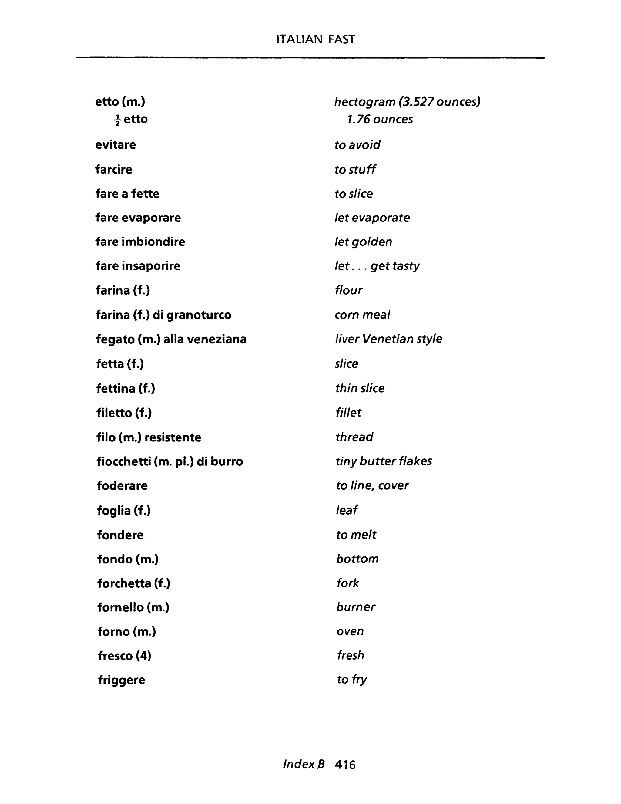etto (m.)
tetto
evitare
farcire
fare a fette
fare evaporare
fare imbiondire
fare insaporire
farina (f.)
farina {f.} di granoturco
fegato (m.) alla veneziana
fetta (f.)
fettina (f.)
filetto (f.)
filo (m.) resistente
fiocchetti (m. pl.) di burro
foderare
foglia {f.}
fondere
fondo (m.)
forchetta (f.)
fornello (m.)
forno (m.)
fresco (4)
friggere
ITALIAN FAST
hectogram (3.527 ounces)
1.76ounces
toavoid
to stuff
to slice
let evaporate
letgolden
let . .. get tasty
f/our
corn meal
liver Venetian sty/e
slice
thin slice
fil/et
thread
tiny butter f/akes
to line, cover
/eaf
to melt
bottom
fork
burner
oven
fresh
to fry
IndexB 416
 