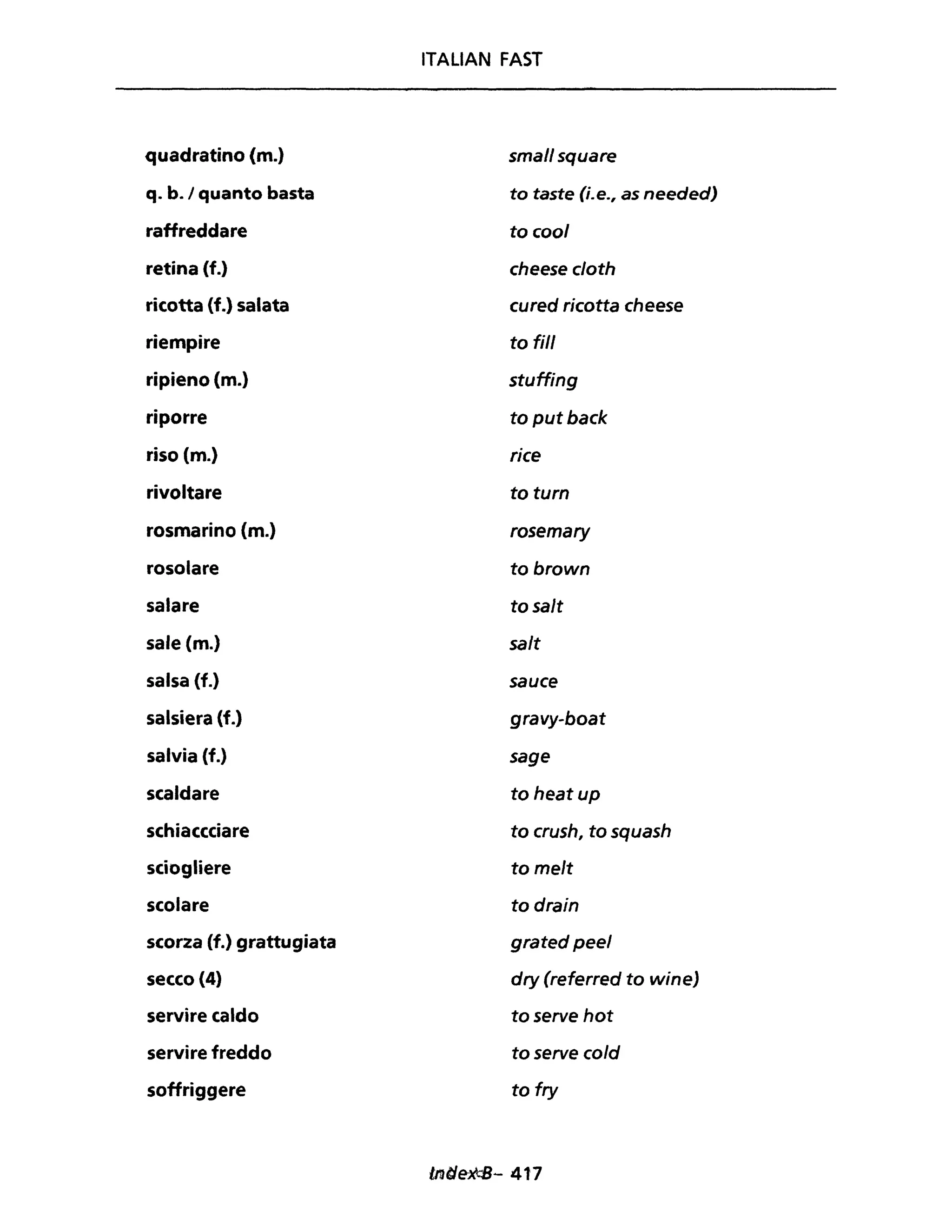 ITALIAN FAST
quadratino (m.) small square
q. b.1 quanto basta to taste (i.e., as needed)
raffreddare to cool
retina (f.) cheese cloth
ricotta (f.) salata cured ricotta cheese
riempire to fili
ripieno (m.) stuffing
riporre ta put back
riso (m.) rice
rivoltare ta turn
rosmarino {m.} rasemary
rosolare to brown
salare to salt
sale (m.) salt
salsa (f.) sauce
salsiera (f.) gravy-boat
salvia (f.) sage
scaldare to heat up
schiaccciare to crush, to squash
sciogliere ta melt
scolare to drain
scorza (f.) grattugiata grated peel
secco (4) dry (referred to wineJ
servire caldo toserve hot
servire freddo to serve cold
soffriggere to fry
 