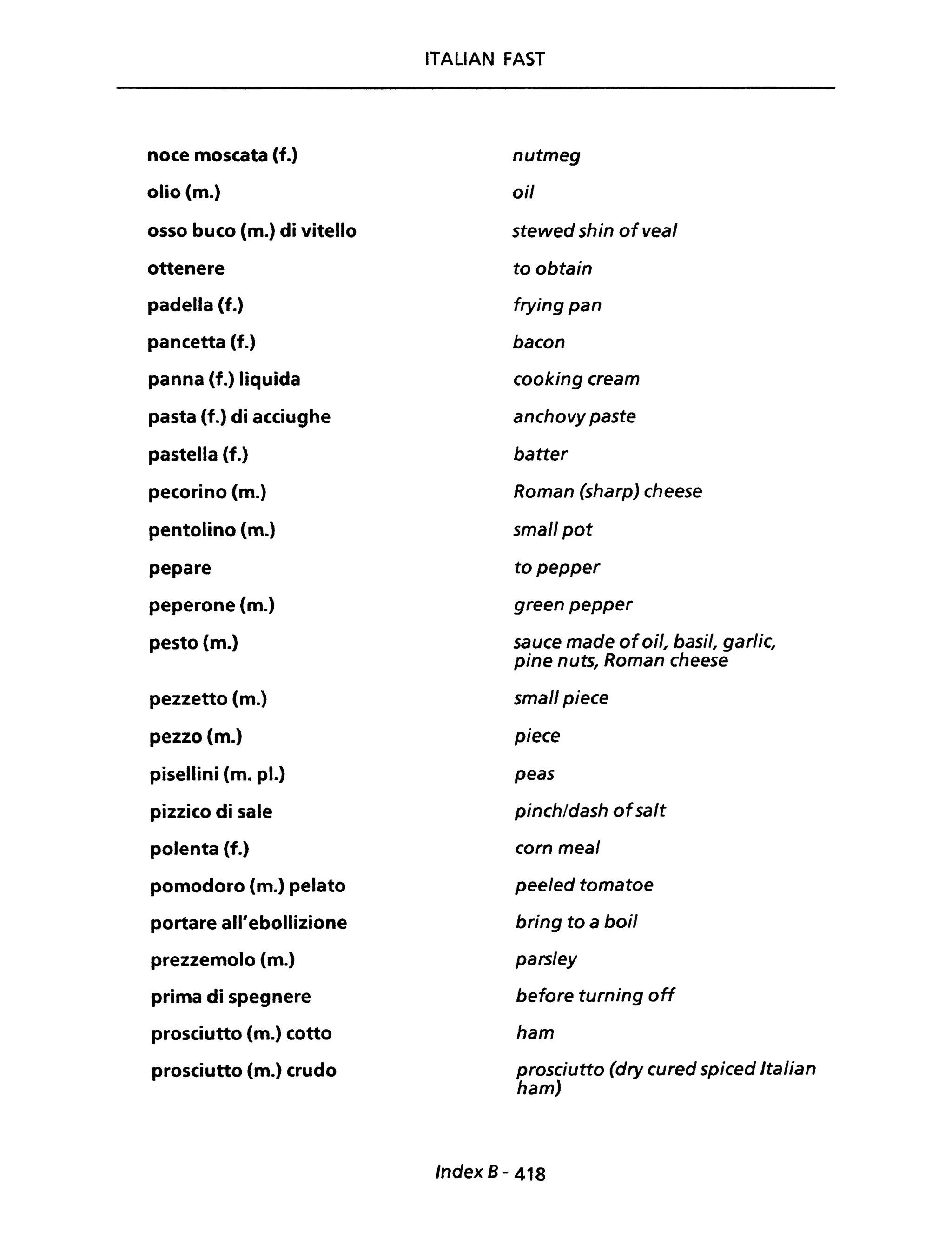 noce moscata (f.)
olio (m.)
osso buco (m.) di vitello
ottenere
padella (f.)
pancetta (f.)
panna (f.) liquida
pasta (f.) di acciughe
pastella (f.)
pecorino (m.)
pentolino (m.)
pepare
peperone (m.)
pesto (m.)
pezzetto (m.)
pezzo (m.)
pisellini (m. pl.)
pizzico di sale
polenta (f.)
pomodoro (m.) pelato
portare all'ebollizione
prezzemolo (m.)
prima di spegnere
prosciutto (m.) cotto
prosciutto (m.) crudo
ITALIAN FAST
nutmeg
ai!
stewed shin ofveal
to obtain
frying pan
bacon
cooking cream
anchovy paste
batter
Roman (sharp) cheese
small pot
topepper
green pepper
sauce made ofoil, basi/, garlic,
pine nuts, Roman cheese
small piece
piece
peas
pinch/dash ofsalt
corn meal
peeled tomatoe
bring to a boi!
parsley
before turning off
ham
prosciutto (dry cured spiced Italian
ham)
Index 8 - 418
 
