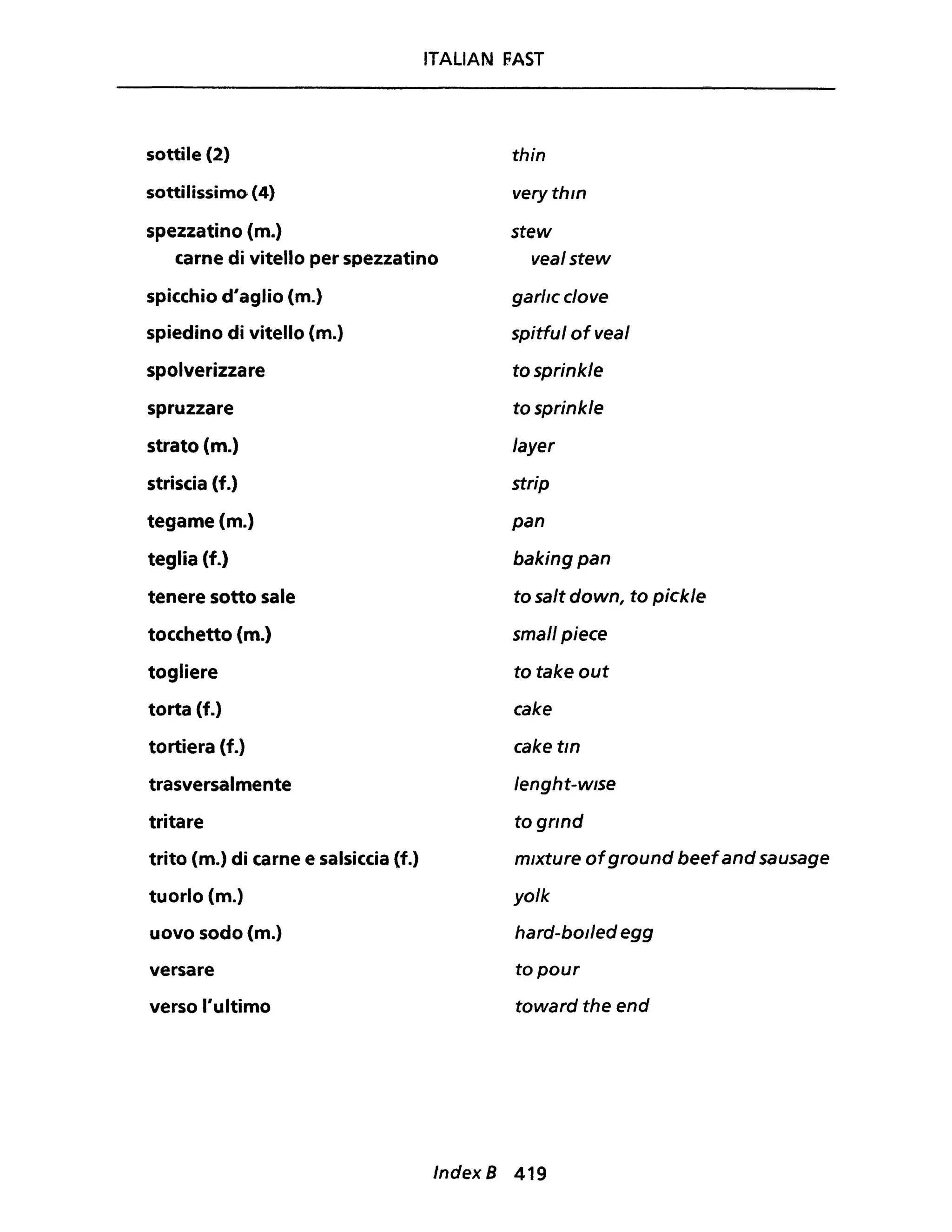 ITALiAN FAST
sottile (2) thin
sottilissimo (4) very thln
spezzatino (m.)
carne di vitello per spezzatino
stew
vealstew
spicchio d'aglio (m.)
spiedino di vitello (m.)
spolverizzare
spruzzare
strato (m.)
striscia (f.)
tegame (m.)
teglia (f.)
tenere sotto sale
tocchetto (m.)
togliere
torta (f.)
tortiera (f.)
trasversalmente
tritare
trito (m.) di carne e salsiccia (f.)
tuorlo (m.)
uovo sodo (m.)
versare
verso l'ultimo
garllc clove
spitful ofveal
tosprinkle
tosprinkle
Jayer
strip
pan
baking pan
to salt down, to pickle
small piece
to take out
cake
cake tln
/enght-wlse
to 9f1nd
mlxture ofground beefand sausage
yo/k
hard-bol/ed egg
to pour
toward the end
Index B 419
 