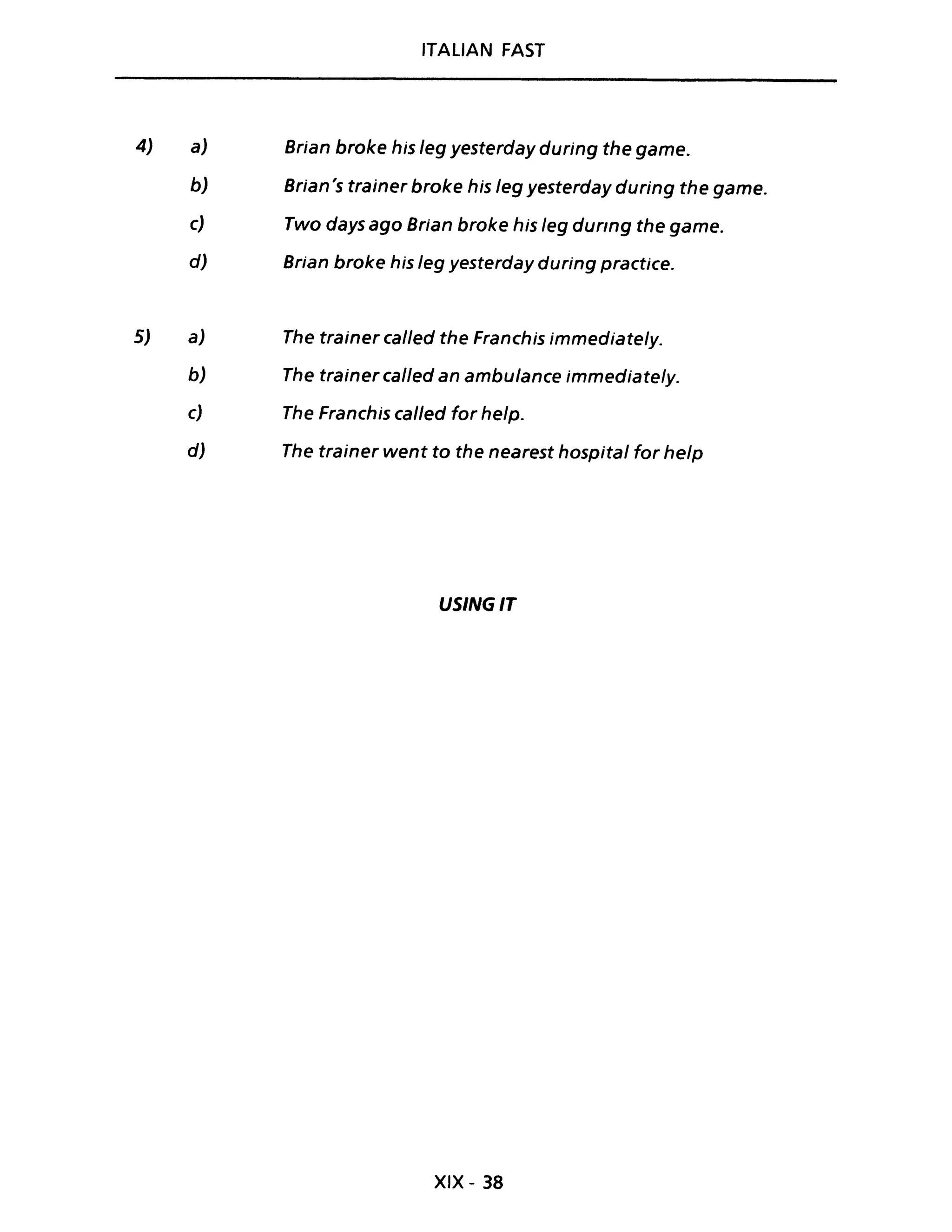 4)
5)
a)
b)
ITALIAN FAST
Brian broke his leg yesterday during the game.
Brian's trainer broke his leg yesterday during the game.
c) Two days ago Brian broke his leg dUflng the game.
d) Brian broke his leg yesterday during practice.
a)
b)
c)
d)
The trainer cal/ed the Franchis immediately.
The trainer cal/ed an ambulance immediately.
The Franchis cal/ed far help.
The trainer went to the nearest hospital far help
USINGIT
XIX - 38
 