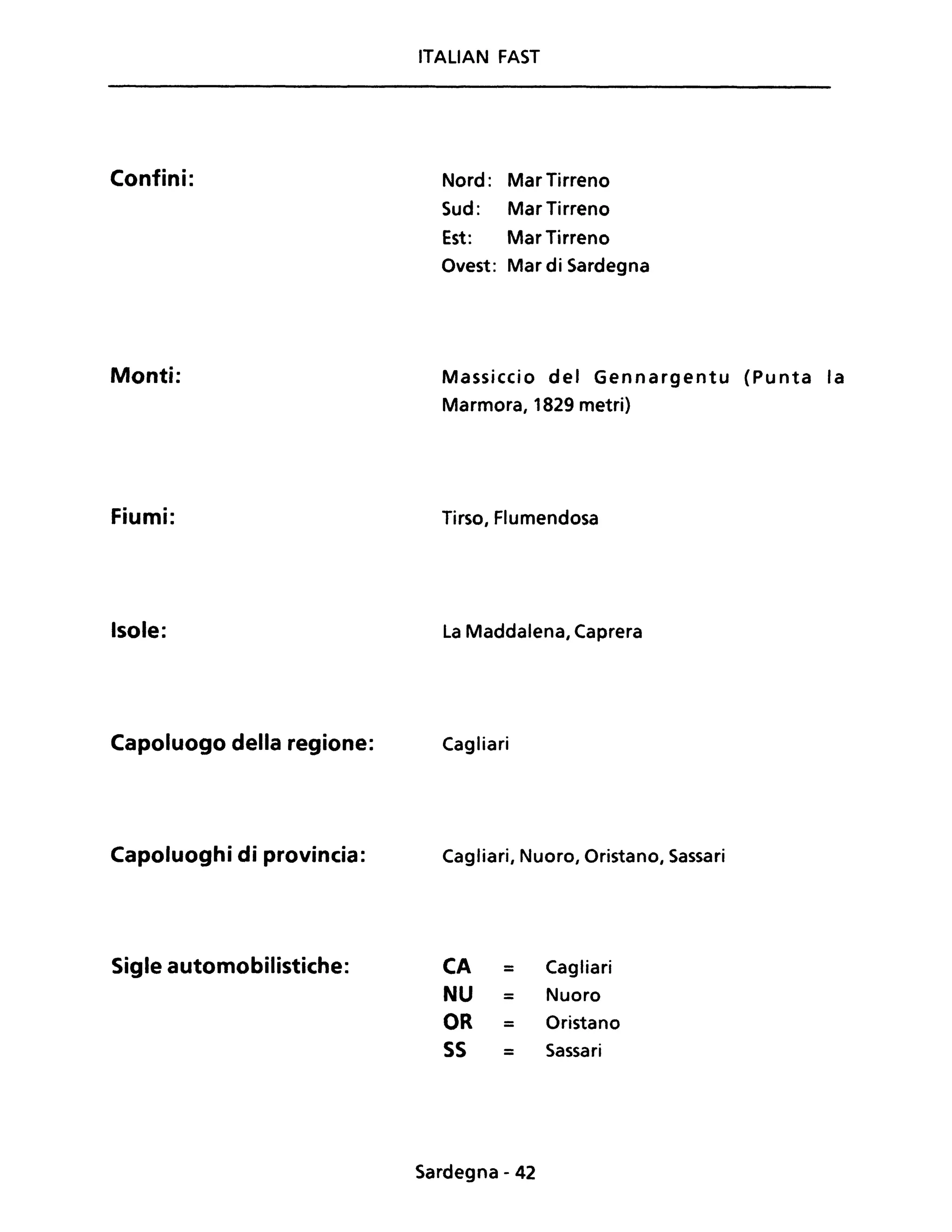 Confini:
Monti:
Fiumi:
Isole:
Capoluogo della regione:
Capoluoghi di provincia:
Sigle automobilistiche:
ITALIAN FAST
Nord: Mar Tirreno
Sud: Mar Tirreno
Est: Mar Tirreno
Ovest: Mar di Sardegna
Massiccio del Gennargentu (Punta la
Marmora, 1829 metri)
Tirso, Flumendosa
La Maddalena, Caprera
Cagliari
Cagliari, Nuoro, Oristano, Sassari
CA = Cagliari
NU = Nuoro
OR = Oristano
55 = Sassari
Sardegna - 42
 